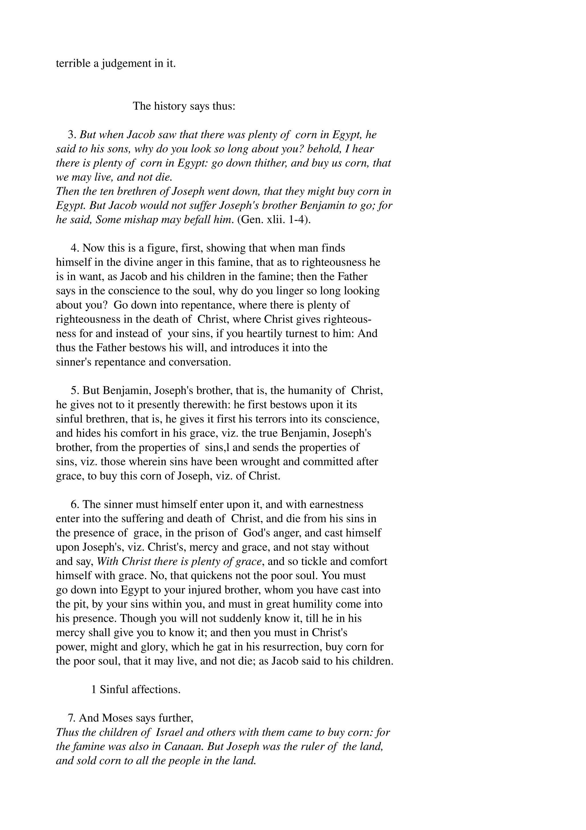 terrible a judgement in it. 
The history says thus: 
3. But when Jacob saw that there was plenty of corn in Egypt, he 
said to his sons, why do you look so long about you? behold, I hear 
there is plenty of corn in Egypt: go down thither, and buy us corn, that 
we may live, and not die. 
Then the ten brethren of Joseph went down, that they might buy corn in 
Egypt. But Jacob would not suffer Joseph's brother Benjamin to go; for 
he said, Some mishap may befall him. (Gen. xlii. 1­4). 
4. Now this is a figure, first, showing that when man finds 
himself in the divine anger in this famine, that as to righteousness he 
is in want, as Jacob and his children in the famine; then the Father 
says in the conscience to the soul, why do you linger so long looking 
about you? Go down into repentance, where there is plenty of 
righteousness in the death of Christ, where Christ gives righteous­ness 
for and instead of your sins, if you heartily turnest to him: And 
thus the Father bestows his will, and introduces it into the 
sinner's repentance and conversation. 
5. But Benjamin, Joseph's brother, that is, the humanity of Christ, 
he gives not to it presently therewith: he first bestows upon it its 
sinful brethren, that is, he gives it first his terrors into its conscience, 
and hides his comfort in his grace, viz. the true Benjamin, Joseph's 
brother, from the properties of sins,l and sends the properties of 
sins, viz. those wherein sins have been wrought and committed after 
grace, to buy this corn of Joseph, viz. of Christ. 
6. The sinner must himself enter upon it, and with earnestness 
enter into the suffering and death of Christ, and die from his sins in 
the presence of grace, in the prison of God's anger, and cast himself 
upon Joseph's, viz. Christ's, mercy and grace, and not stay without 
and say, With Christ there is plenty of grace, and so tickle and comfort 
himself with grace. No, that quickens not the poor soul. You must 
go down into Egypt to your injured brother, whom you have cast into 
the pit, by your sins within you, and must in great humility come into 
his presence. Though you will not suddenly know it, till he in his 
mercy shall give you to know it; and then you must in Christ's 
power, might and glory, which he gat in his resurrection, buy corn for 
the poor soul, that it may live, and not die; as Jacob said to his children. 
1 Sinful affections. 
7. And Moses says further, 
Thus the children of Israel and others with them came to buy corn: for 
the famine was also in Canaan. But Joseph was the ruler of the land, 
and sold corn to all the people in the land. 
 