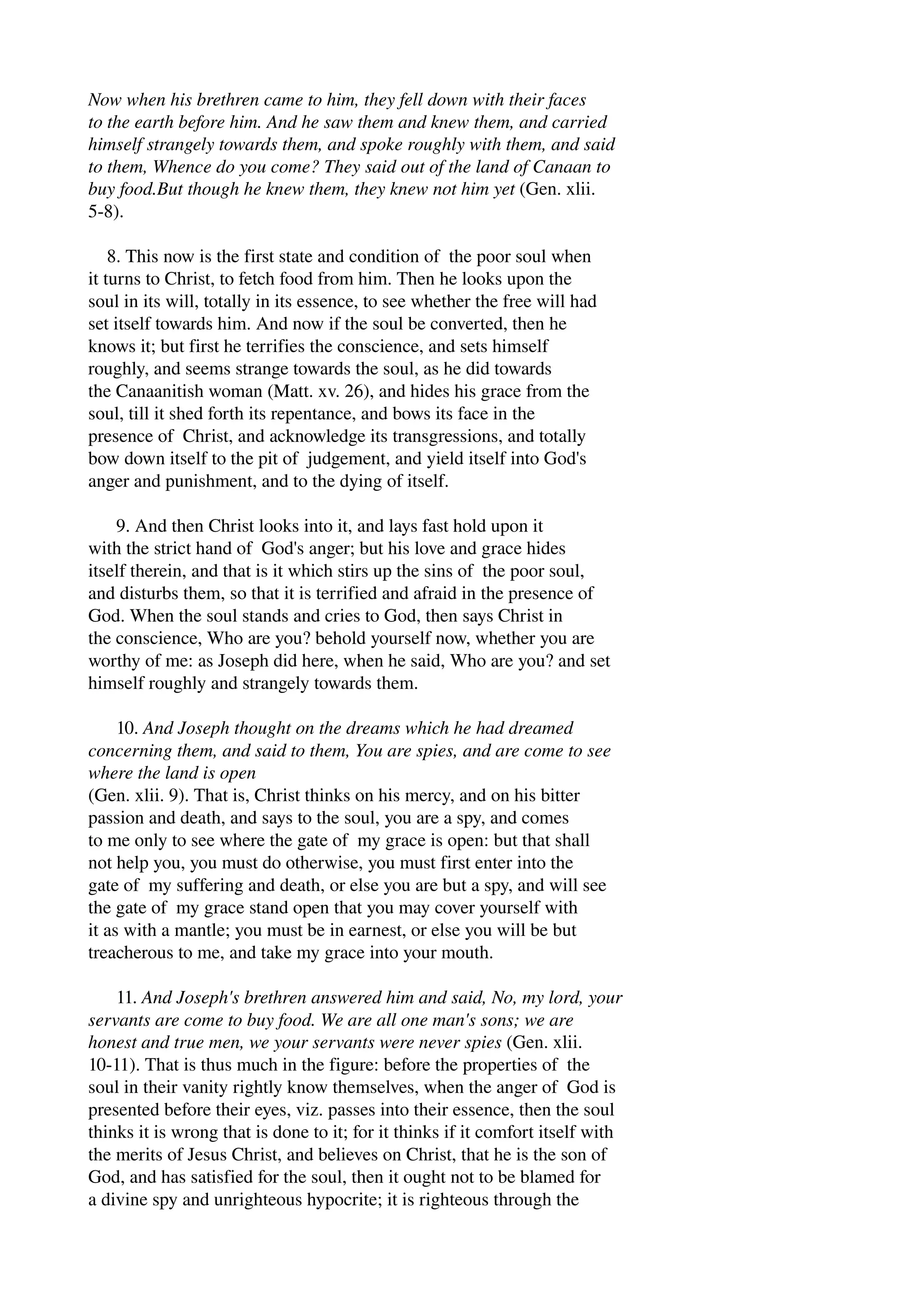 Now when his brethren came to him, they fell down with their faces 
to the earth before him. And he saw them and knew them, and carried 
himself strangely towards them, and spoke roughly with them, and said 
to them, Whence do you come? They said out of the land of Canaan to 
buy food.But though he knew them, they knew not him yet (Gen. xlii. 
5­8). 
8. This now is the first state and condition of the poor soul when 
it turns to Christ, to fetch food from him. Then he looks upon the 
soul in its will, totally in its essence, to see whether the free will had 
set itself towards him. And now if the soul be converted, then he 
knows it; but first he terrifies the conscience, and sets himself 
roughly, and seems strange towards the soul, as he did towards 
the Canaanitish woman (Matt. xv. 26), and hides his grace from the 
soul, till it shed forth its repentance, and bows its face in the 
presence of Christ, and acknowledge its transgressions, and totally 
bow down itself to the pit of judgement, and yield itself into God's 
anger and punishment, and to the dying of itself. 
9. And then Christ looks into it, and lays fast hold upon it 
with the strict hand of God's anger; but his love and grace hides 
itself therein, and that is it which stirs up the sins of the poor soul, 
and disturbs them, so that it is terrified and afraid in the presence of 
God. When the soul stands and cries to God, then says Christ in 
the conscience, Who are you? behold yourself now, whether you are 
worthy of me: as Joseph did here, when he said, Who are you? and set 
himself roughly and strangely towards them. 
10. And Joseph thought on the dreams which he had dreamed 
concerning them, and said to them, You are spies, and are come to see 
where the land is open 
(Gen. xlii. 9). That is, Christ thinks on his mercy, and on his bitter 
passion and death, and says to the soul, you are a spy, and comes 
to me only to see where the gate of my grace is open: but that shall 
not help you, you must do otherwise, you must first enter into the 
gate of my suffering and death, or else you are but a spy, and will see 
the gate of my grace stand open that you may cover yourself with 
it as with a mantle; you must be in earnest, or else you will be but 
treacherous to me, and take my grace into your mouth. 
11. And Joseph's brethren answered him and said, No, my lord, your 
servants are come to buy food. We are all one man's sons; we are 
honest and true men, we your servants were never spies (Gen. xlii. 
10­11). 
That is thus much in the figure: before the properties of the 
soul in their vanity rightly know themselves, when the anger of God is 
presented before their eyes, viz. passes into their essence, then the soul 
thinks it is wrong that is done to it; for it thinks if it comfort itself with 
the merits of Jesus Christ, and believes on Christ, that he is the son of 
God, and has satisfied for the soul, then it ought not to be blamed for 
a divine spy and unrighteous hypocrite; it is righteous through the 
 