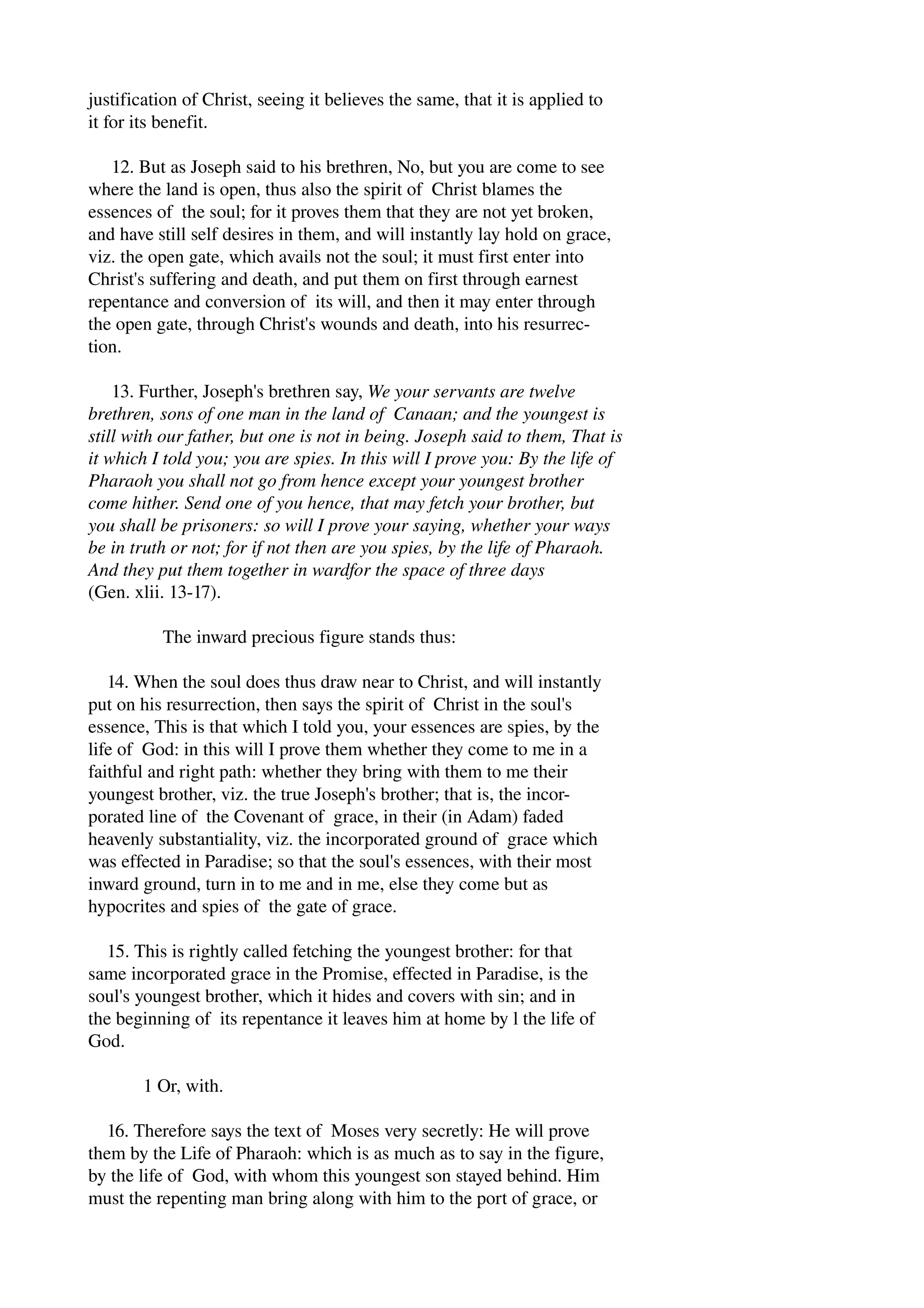 justification of Christ, seeing it believes the same, that it is applied to 
it for its benefit. 
12. But as Joseph said to his brethren, No, but you are come to see 
where the land is open, thus also the spirit of Christ blames the 
essences of the soul; for it proves them that they are not yet broken, 
and have still self desires in them, and will instantly lay hold on grace, 
viz. the open gate, which avails not the soul; it must first enter into 
Christ's suffering and death, and put them on first through earnest 
repentance and conversion of its will, and then it may enter through 
the open gate, through Christ's wounds and death, into his resurrec­tion. 
13. Further, Joseph's brethren say, We your servants are twelve 
brethren, sons of one man in the land of Canaan; and the youngest is 
still with our father, but one is not in being. Joseph said to them, That is 
it which I told you; you are spies. In this will I prove you: By the life of 
Pharaoh you shall not go from hence except your youngest brother 
come hither. Send one of you hence, that may fetch your brother, but 
you shall be prisoners: so will I prove your saying, whether your ways 
be in truth or not; for if not then are you spies, by the life of Pharaoh. 
And they put them together in wardfor the space of three days 
(Gen. xlii. 13­17). 
The inward precious figure stands thus: 
14. When the soul does thus draw near to Christ, and will instantly 
put on his resurrection, then says the spirit of Christ in the soul's 
essence, This is that which I told you, your essences are spies, by the 
life of God: in this will I prove them whether they come to me in a 
faithful and right path: whether they bring with them to me their 
youngest brother, viz. the true Joseph's brother; that is, the incor­porated 
line of the Covenant of grace, in their (in Adam) faded 
heavenly substantiality, viz. the incorporated ground of grace which 
was effected in Paradise; so that the soul's essences, with their most 
inward ground, turn in to me and in me, else they come but as 
hypocrites and spies of the gate of grace. 
15. This is rightly called fetching the youngest brother: for that 
same incorporated grace in the Promise, effected in Paradise, is the 
soul's youngest brother, which it hides and covers with sin; and in 
the beginning of its repentance it leaves him at home by l the life of 
God. 
1 Or, with. 
16. Therefore says the text of Moses very secretly: He will prove 
them by the Life of Pharaoh: which is as much as to say in the figure, 
by the life of God, with whom this youngest son stayed behind. Him 
must the repenting man bring along with him to the port of grace, or 
 