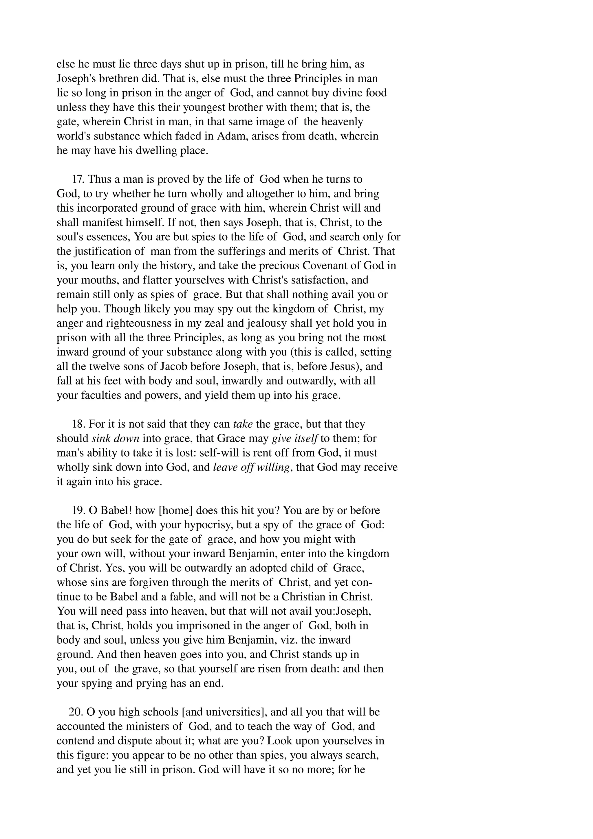 else he must lie three days shut up in prison, till he bring him, as 
Joseph's brethren did. That is, else must the three Principles in man 
lie so long in prison in the anger of God, and cannot buy divine food 
unless they have this their youngest brother with them; that is, the 
gate, wherein Christ in man, in that same image of the heavenly 
world's substance which faded in Adam, arises from death, wherein 
he may have his dwelling place. 
17. Thus a man is proved by the life of God when he turns to 
God, to try whether he turn wholly and altogether to him, and bring 
this incorporated ground of grace with him, wherein Christ will and 
shall manifest himself. If not, then says Joseph, that is, Christ, to the 
soul's essences, You are but spies to the life of God, and search only for 
the justification of man from the sufferings and merits of Christ. That 
is, you learn only the history, and take the precious Covenant of God in 
your mouths, and flatter yourselves with Christ's satisfaction, and 
remain still only as spies of grace. But that shall nothing avail you or 
help you. Though likely you may spy out the kingdom of Christ, my 
anger and righteousness in my zeal and jealousy shall yet hold you in 
prison with all the three Principles, as long as you bring not the most 
inward ground of your substance along with you (this is called, setting 
all the twelve sons of Jacob before Joseph, that is, before Jesus), and 
fall at his feet with body and soul, inwardly and outwardly, with all 
your faculties and powers, and yield them up into his grace. 
18. For it is not said that they can take the grace, but that they 
should sink down into grace, that Grace may give itself to them; for 
man's ability to take it is lost: self­will 
is rent off from God, it must 
wholly sink down into God, and leave off willing, that God may receive 
it again into his grace. 
19. O Babel! how [home] does this hit you? You are by or before 
the life of God, with your hypocrisy, but a spy of the grace of God: 
you do but seek for the gate of grace, and how you might with 
your own will, without your inward Benjamin, enter into the kingdom 
of Christ. Yes, you will be outwardly an adopted child of Grace, 
whose sins are forgiven through the merits of Christ, and yet con­tinue 
to be Babel and a fable, and will not be a Christian in Christ. 
You will need pass into heaven, but that will not avail you:Joseph, 
that is, Christ, holds you imprisoned in the anger of God, both in 
body and soul, unless you give him Benjamin, viz. the inward 
ground. And then heaven goes into you, and Christ stands up in 
you, out of the grave, so that yourself are risen from death: and then 
your spying and prying has an end. 
20. O you high schools [and universities], and all you that will be 
accounted the ministers of God, and to teach the way of God, and 
contend and dispute about it; what are you? Look upon yourselves in 
this figure: you appear to be no other than spies, you always search, 
and yet you lie still in prison. God will have it so no more; for he 
 