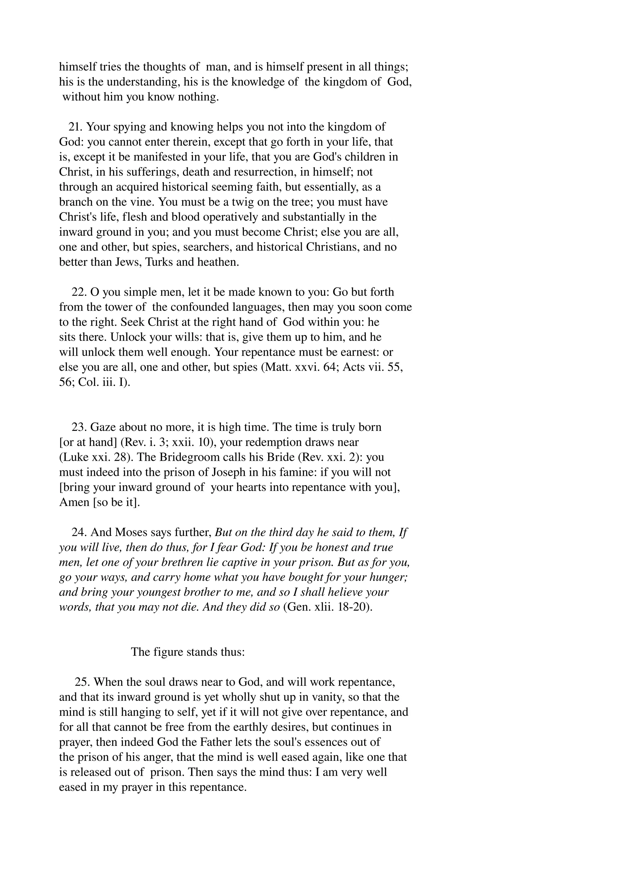 himself tries the thoughts of man, and is himself present in all things; 
his is the understanding, his is the knowledge of the kingdom of God, 
without him you know nothing. 
21. Your spying and knowing helps you not into the kingdom of 
God: you cannot enter therein, except that go forth in your life, that 
is, except it be manifested in your life, that you are God's children in 
Christ, in his sufferings, death and resurrection, in himself; not 
through an acquired historical seeming faith, but essentially, as a 
branch on the vine. You must be a twig on the tree; you must have 
Christ's life, flesh and blood operatively and substantially in the 
inward ground in you; and you must become Christ; else you are all, 
one and other, but spies, searchers, and historical Christians, and no 
better than Jews, Turks and heathen. 
22. O you simple men, let it be made known to you: Go but forth 
from the tower of the confounded languages, then may you soon come 
to the right. Seek Christ at the right hand of God within you: he 
sits there. Unlock your wills: that is, give them up to him, and he 
will unlock them well enough. Your repentance must be earnest: or 
else you are all, one and other, but spies (Matt. xxvi. 64; Acts vii. 55, 
56; Col. iii. I). 
23. Gaze about no more, it is high time. The time is truly born 
[or at hand] (Rev. i. 3; xxii. 10), your redemption draws near 
(Luke xxi. 28). The Bridegroom calls his Bride (Rev. xxi. 2): you 
must indeed into the prison of Joseph in his famine: if you will not 
[bring your inward ground of your hearts into repentance with you], 
Amen [so be it]. 
24. And Moses says further, But on the third day he said to them, If 
you will live, then do thus, for I fear God: If you be honest and true 
men, let one of your brethren lie captive in your prison. But as for you, 
go your ways, and carry home what you have bought for your hunger; 
and bring your youngest brother to me, and so I shall helieve your 
words, that you may not die. And they did so (Gen. xlii. 18­20). 
The figure stands thus: 
25. When the soul draws near to God, and will work repentance, 
and that its inward ground is yet wholly shut up in vanity, so that the 
mind is still hanging to self, yet if it will not give over repentance, and 
for all that cannot be free from the earthly desires, but continues in 
prayer, then indeed God the Father lets the soul's essences out of 
the prison of his anger, that the mind is well eased again, like one that 
is released out of prison. Then says the mind thus: I am very well 
eased in my prayer in this repentance. 
 