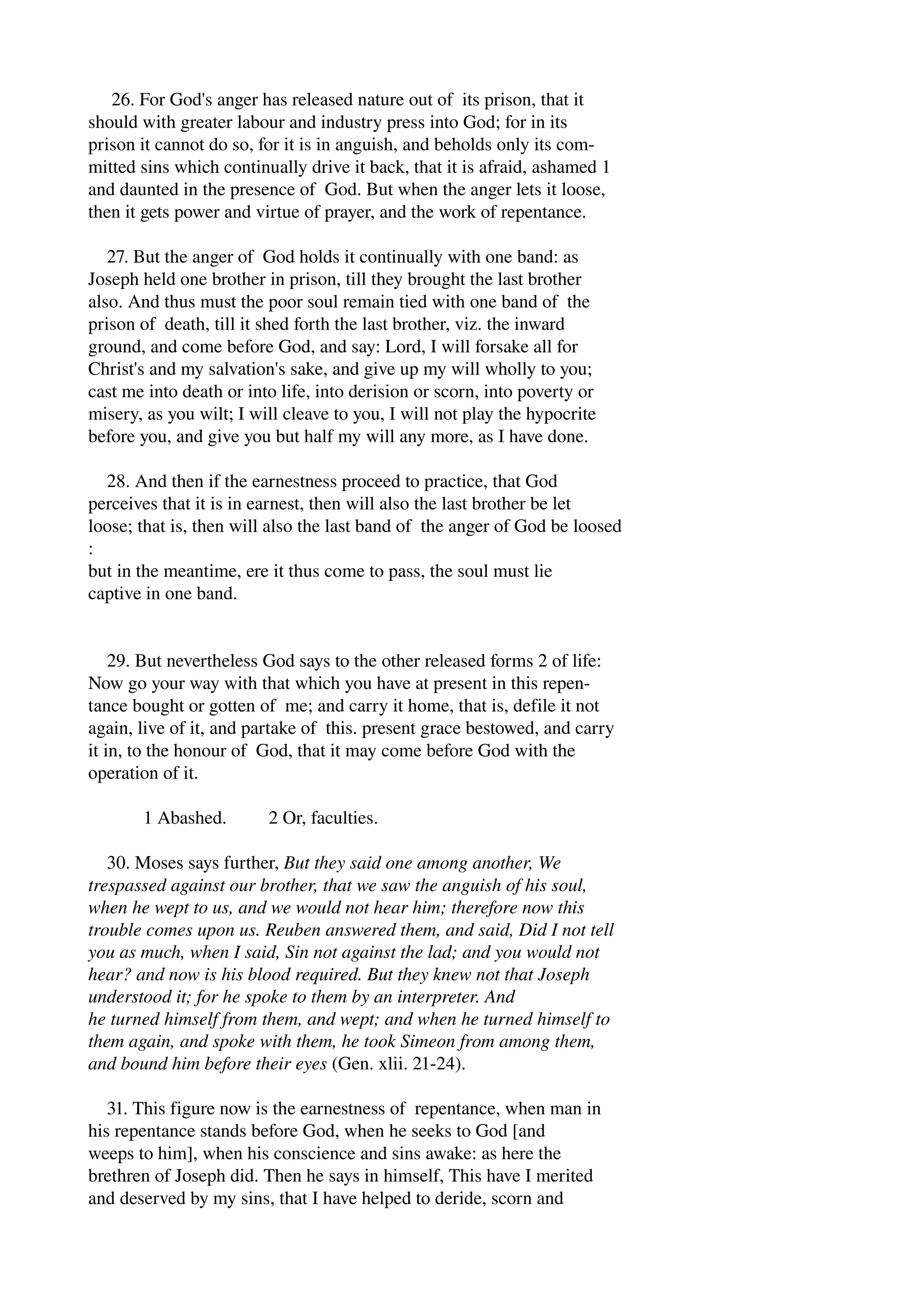 26. For God's anger has released nature out of its prison, that it 
should with greater labour and industry press into God; for in its 
prison it cannot do so, for it is in anguish, and beholds only its com­mitted 
sins which continually drive it back, that it is afraid, ashamed 1 
and daunted in the presence of God. But when the anger lets it loose, 
then it gets power and virtue of prayer, and the work of repentance. 
27. But the anger of God holds it continually with one band: as 
Joseph held one brother in prison, till they brought the last brother 
also. And thus must the poor soul remain tied with one band of the 
prison of death, till it shed forth the last brother, viz. the inward 
ground, and come before God, and say: Lord, I will forsake all for 
Christ's and my salvation's sake, and give up my will wholly to you; 
cast me into death or into life, into derision or scorn, into poverty or 
misery, as you wilt; I will cleave to you, I will not play the hypocrite 
before you, and give you but half my will any more, as I have done. 
28. And then if the earnestness proceed to practice, that God 
perceives that it is in earnest, then will also the last brother be let 
loose; that is, then will also the last band of the anger of God be loosed 
: 
but in the meantime, ere it thus come to pass, the soul must lie 
captive in one band. 
29. But nevertheless God says to the other released forms 2 of life: 
Now go your way with that which you have at present in this repen­tance 
bought or gotten of me; and carry it home, that is, defile it not 
again, live of it, and partake of this. present grace bestowed, and carry 
it in, to the honour of God, that it may come before God with the 
operation of it. 
1 Abashed. 2 Or, faculties. 
30. Moses says further, But they said one among another, We 
trespassed against our brother, that we saw the anguish of his soul, 
when he wept to us, and we would not hear him; therefore now this 
trouble comes upon us. Reuben answered them, and said, Did I not tell 
you as much, when I said, Sin not against the lad; and you would not 
hear? and now is his blood required. But they knew not that Joseph 
understood it; for he spoke to them by an interpreter. And 
he turned himself from them, and wept; and when he turned himself to 
them again, and spoke with them, he took Simeon from among them, 
and bound him before their eyes (Gen. xlii. 21­24). 
31. This figure now is the earnestness of repentance, when man in 
his repentance stands before God, when he seeks to God [and 
weeps to him], when his conscience and sins awake: as here the 
brethren of Joseph did. Then he says in himself, This have I merited 
and deserved by my sins, that I have helped to deride, scorn and 
 