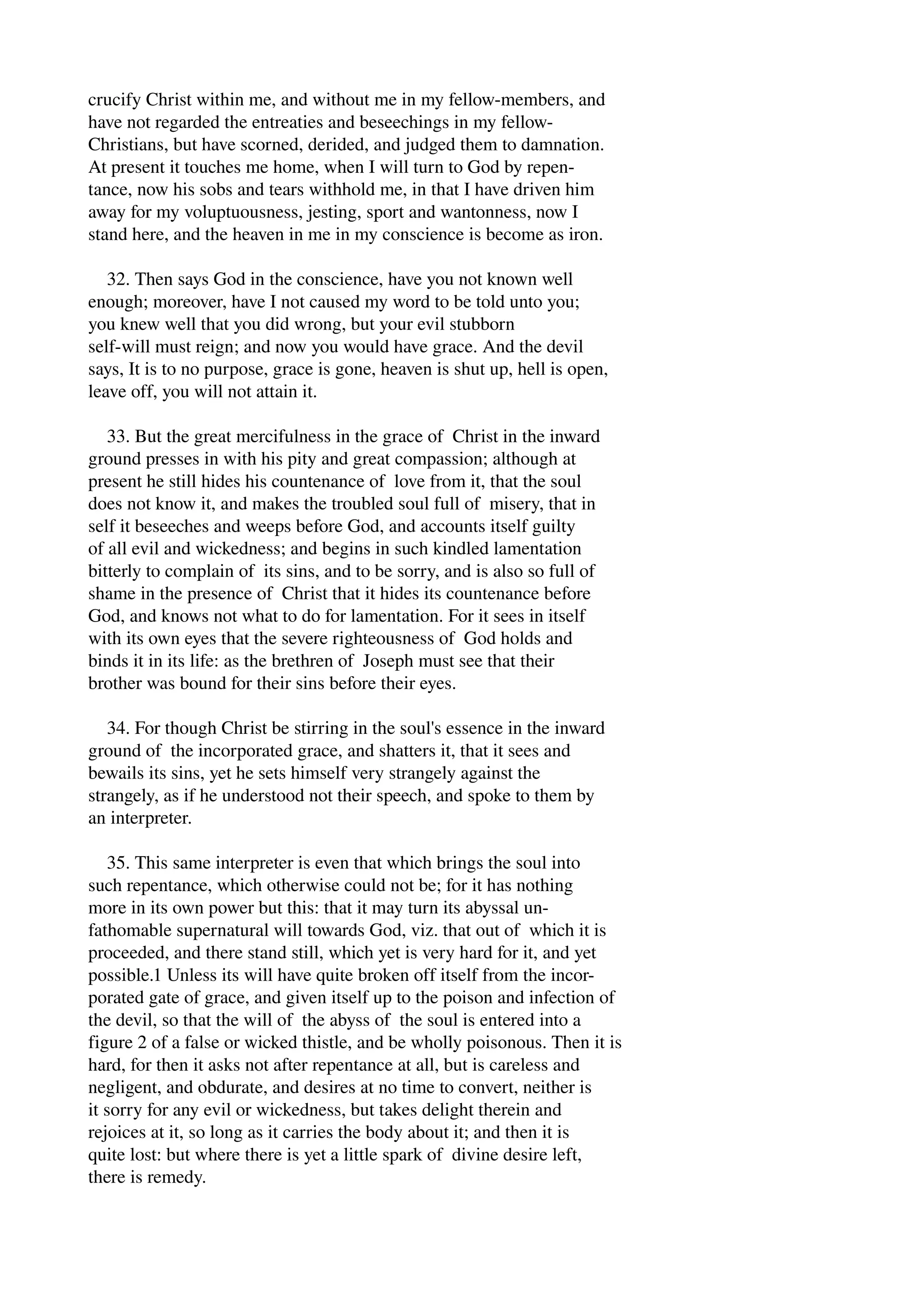 crucify Christ within me, and without me in my fellow­members, 
and 
have not regarded the entreaties and beseechings in my fellow­Christians, 
but have scorned, derided, and judged them to damnation. 
At present it touches me home, when I will turn to God by repen­tance, 
now his sobs and tears withhold me, in that I have driven him 
away for my voluptuousness, jesting, sport and wantonness, now I 
stand here, and the heaven in me in my conscience is become as iron. 
32. Then says God in the conscience, have you not known well 
enough; moreover, have I not caused my word to be told unto you; 
you knew well that you did wrong, but your evil stubborn 
self­will 
must reign; and now you would have grace. And the devil 
says, It is to no purpose, grace is gone, heaven is shut up, hell is open, 
leave off, you will not attain it. 
33. But the great mercifulness in the grace of Christ in the inward 
ground presses in with his pity and great compassion; although at 
present he still hides his countenance of love from it, that the soul 
does not know it, and makes the troubled soul full of misery, that in 
self it beseeches and weeps before God, and accounts itself guilty 
of all evil and wickedness; and begins in such kindled lamentation 
bitterly to complain of its sins, and to be sorry, and is also so full of 
shame in the presence of Christ that it hides its countenance before 
God, and knows not what to do for lamentation. For it sees in itself 
with its own eyes that the severe righteousness of God holds and 
binds it in its life: as the brethren of Joseph must see that their 
brother was bound for their sins before their eyes. 
34. For though Christ be stirring in the soul's essence in the inward 
ground of the incorporated grace, and shatters it, that it sees and 
bewails its sins, yet he sets himself very strangely against the 
strangely, as if he understood not their speech, and spoke to them by 
an interpreter. 
35. This same interpreter is even that which brings the soul into 
such repentance, which otherwise could not be; for it has nothing 
more in its own power but this: that it may turn its abyssal un­fathomable 
supernatural will towards God, viz. that out of which it is 
proceeded, and there stand still, which yet is very hard for it, and yet 
possible.1 Unless its will have quite broken off itself from the incor­porated 
gate of grace, and given itself up to the poison and infection of 
the devil, so that the will of the abyss of the soul is entered into a 
figure 2 of a false or wicked thistle, and be wholly poisonous. Then it is 
hard, for then it asks not after repentance at all, but is careless and 
negligent, and obdurate, and desires at no time to convert, neither is 
it sorry for any evil or wickedness, but takes delight therein and 
rejoices at it, so long as it carries the body about it; and then it is 
quite lost: but where there is yet a little spark of divine desire left, 
there is remedy. 
 