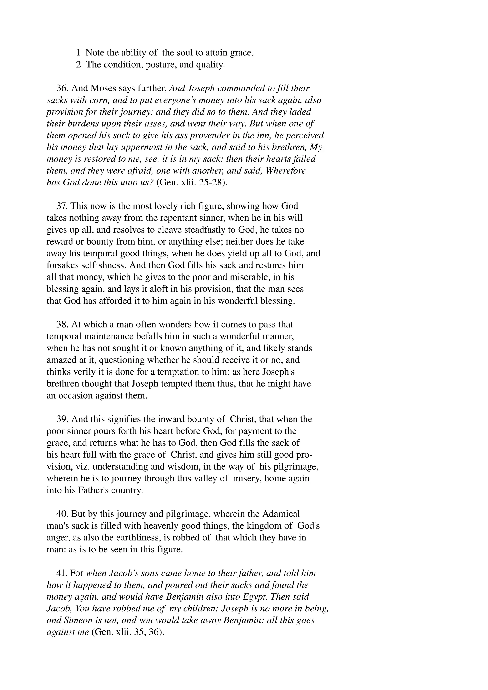 1 Note the ability of the soul to attain grace. 
2 The condition, posture, and quality. 
36. And Moses says further, And Joseph commanded to fill their 
sacks with corn, and to put everyone's money into his sack again, also 
provision for their journey: and they did so to them. And they laded 
their burdens upon their asses, and went their way. But when one of 
them opened his sack to give his ass provender in the inn, he perceived 
his money that lay uppermost in the sack, and said to his brethren, My 
money is restored to me, see, it is in my sack: then their hearts failed 
them, and they were afraid, one with another, and said, Wherefore 
has God done this unto us? (Gen. xlii. 25­28). 
37. This now is the most lovely rich figure, showing how God 
takes nothing away from the repentant sinner, when he in his will 
gives up all, and resolves to cleave steadfastly to God, he takes no 
reward or bounty from him, or anything else; neither does he take 
away his temporal good things, when he does yield up all to God, and 
forsakes selfishness. And then God fills his sack and restores him 
all that money, which he gives to the poor and miserable, in his 
blessing again, and lays it aloft in his provision, that the man sees 
that God has afforded it to him again in his wonderful blessing. 
38. At which a man often wonders how it comes to pass that 
temporal maintenance befalls him in such a wonderful manner, 
when he has not sought it or known anything of it, and likely stands 
amazed at it, questioning whether he should receive it or no, and 
thinks verily it is done for a temptation to him: as here Joseph's 
brethren thought that Joseph tempted them thus, that he might have 
an occasion against them. 
39. And this signifies the inward bounty of Christ, that when the 
poor sinner pours forth his heart before God, for payment to the 
grace, and returns what he has to God, then God fills the sack of 
his heart full with the grace of Christ, and gives him still good pro­vision, 
viz. understanding and wisdom, in the way of his pilgrimage, 
wherein he is to journey through this valley of misery, home again 
into his Father's country. 
40. But by this journey and pilgrimage, wherein the Adamical 
man's sack is filled with heavenly good things, the kingdom of God's 
anger, as also the earthliness, is robbed of that which they have in 
man: as is to be seen in this figure. 
41. For when Jacob's sons came home to their father, and told him 
how it happened to them, and poured out their sacks and found the 
money again, and would have Benjamin also into Egypt. Then said 
Jacob, You have robbed me of my children: Joseph is no more in being, 
and Simeon is not, and you would take away Benjamin: all this goes 
against me (Gen. xlii. 35, 36). 
 