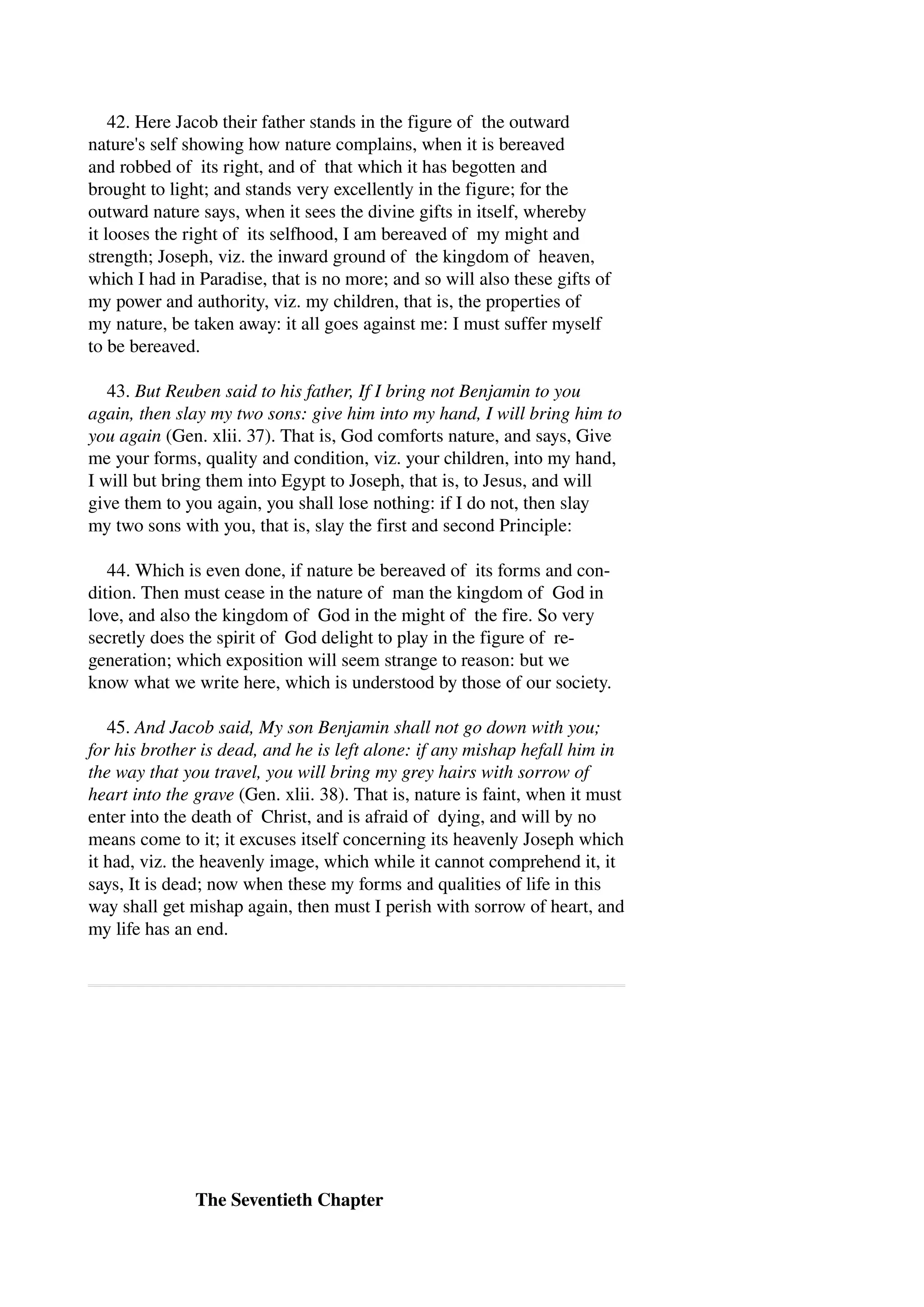 42. Here Jacob their father stands in the figure of the outward 
nature's self showing how nature complains, when it is bereaved 
and robbed of its right, and of that which it has begotten and 
brought to light; and stands very excellently in the figure; for the 
outward nature says, when it sees the divine gifts in itself, whereby 
it looses the right of its selfhood, I am bereaved of my might and 
strength; Joseph, viz. the inward ground of the kingdom of heaven, 
which I had in Paradise, that is no more; and so will also these gifts of 
my power and authority, viz. my children, that is, the properties of 
my nature, be taken away: it all goes against me: I must suffer myself 
to be bereaved. 
43. But Reuben said to his father, If I bring not Benjamin to you 
again, then slay my two sons: give him into my hand, I will bring him to 
you again (Gen. xlii. 37). That is, God comforts nature, and says, Give 
me your forms, quality and condition, viz. your children, into my hand, 
I will but bring them into Egypt to Joseph, that is, to Jesus, and will 
give them to you again, you shall lose nothing: if I do not, then slay 
my two sons with you, that is, slay the first and second Principle: 
44. Which is even done, if nature be bereaved of its forms and con­dition. 
Then must cease in the nature of man the kingdom of God in 
love, and also the kingdom of God in the might of the fire. So very 
secretly does the spirit of God delight to play in the figure of re­generation; 
which exposition will seem strange to reason: but we 
know what we write here, which is understood by those of our society. 
45. And Jacob said, My son Benjamin shall not go down with you; 
for his brother is dead, and he is left alone: if any mishap hefall him in 
the way that you travel, you will bring my grey hairs with sorrow of 
heart into the grave (Gen. xlii. 38). That is, nature is faint, when it must 
enter into the death of Christ, and is afraid of dying, and will by no 
means come to it; it excuses itself concerning its heavenly Joseph which 
it had, viz. the heavenly image, which while it cannot comprehend it, it 
says, It is dead; now when these my forms and qualities of life in this 
way shall get mishap again, then must I perish with sorrow of heart, and 
my life has an end. 
The Seventieth Chapter 
 
