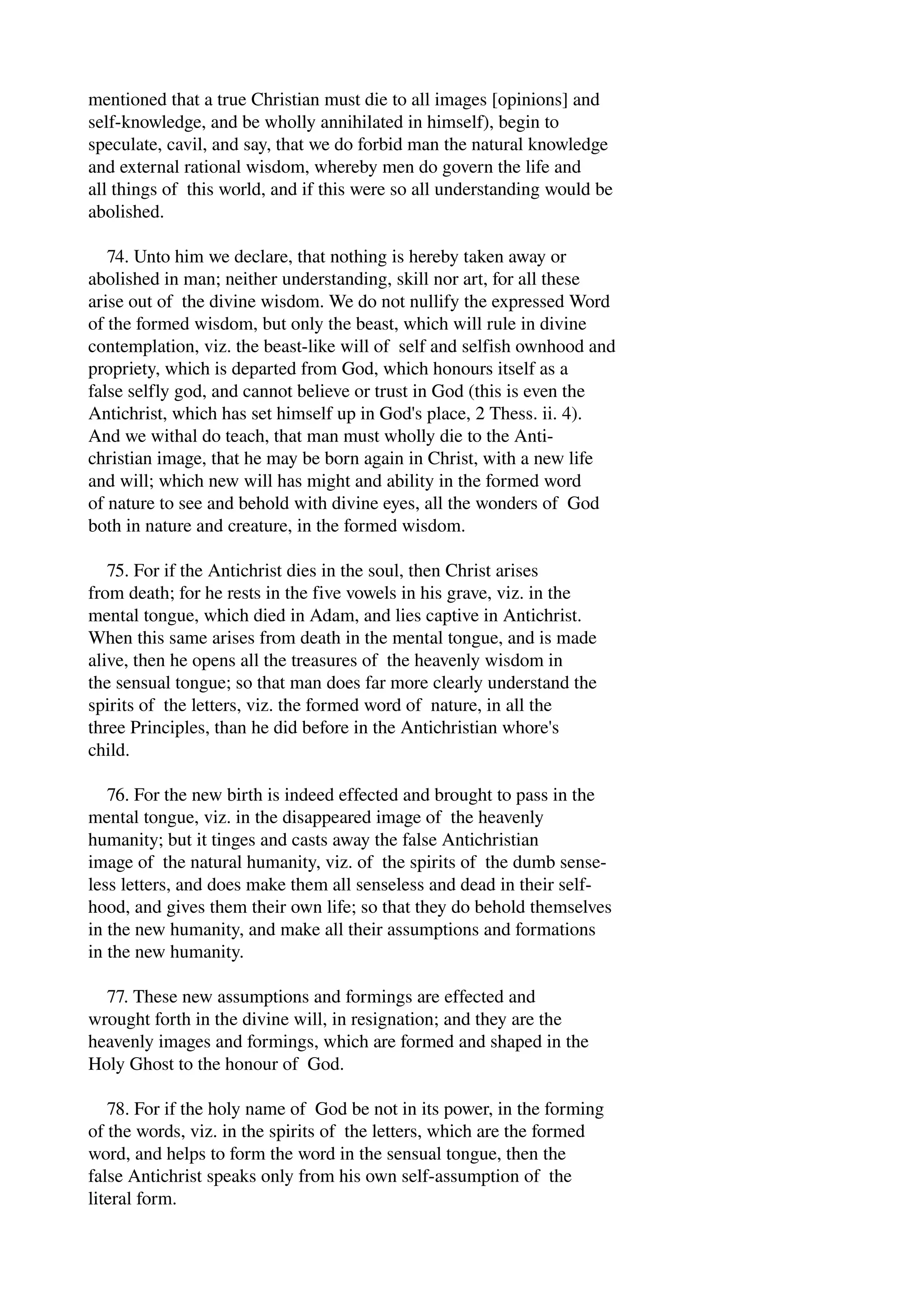 mentioned that a true Christian must die to all images [opinions] and 
self­knowledge, 
and be wholly annihilated in himself), begin to 
speculate, cavil, and say, that we do forbid man the natural knowledge 
and external rational wisdom, whereby men do govern the life and 
all things of this world, and if this were so all understanding would be 
abolished. 
74. Unto him we declare, that nothing is hereby taken away or 
abolished in man; neither understanding, skill nor art, for all these 
arise out of the divine wisdom. We do not nullify the expressed Word 
of the formed wisdom, but only the beast, which will rule in divine 
contemplation, viz. the beast­like 
will of self and selfish ownhood and 
propriety, which is departed from God, which honours itself as a 
false selfly god, and cannot believe or trust in God (this is even the 
Antichrist, which has set himself up in God's place, 2 Thess. ii. 4). 
And we withal do teach, that man must wholly die to the Anti­christian 
image, that he may be born again in Christ, with a new life 
and will; which new will has might and ability in the formed word 
of nature to see and behold with divine eyes, all the wonders of God 
both in nature and creature, in the formed wisdom. 
75. For if the Antichrist dies in the soul, then Christ arises 
from death; for he rests in the five vowels in his grave, viz. in the 
mental tongue, which died in Adam, and lies captive in Antichrist. 
When this same arises from death in the mental tongue, and is made 
alive, then he opens all the treasures of the heavenly wisdom in 
the sensual tongue; so that man does far more clearly understand the 
spirits of the letters, viz. the formed word of nature, in all the 
three Principles, than he did before in the Antichristian whore's 
child. 
76. For the new birth is indeed effected and brought to pass in the 
mental tongue, viz. in the disappeared image of the heavenly 
humanity; but it tinges and casts away the false Antichristian 
image of the natural humanity, viz. of the spirits of the dumb sense­less 
letters, and does make them all senseless and dead in their self­hood, 
and gives them their own life; so that they do behold themselves 
in the new humanity, and make all their assumptions and formations 
in the new humanity. 
77. These new assumptions and formings are effected and 
wrought forth in the divine will, in resignation; and they are the 
heavenly images and formings, which are formed and shaped in the 
Holy Ghost to the honour of God. 
78. For if the holy name of God be not in its power, in the forming 
of the words, viz. in the spirits of the letters, which are the formed 
word, and helps to form the word in the sensual tongue, then the 
false Antichrist speaks only from his own self­assumption 
of the 
literal form. 
 