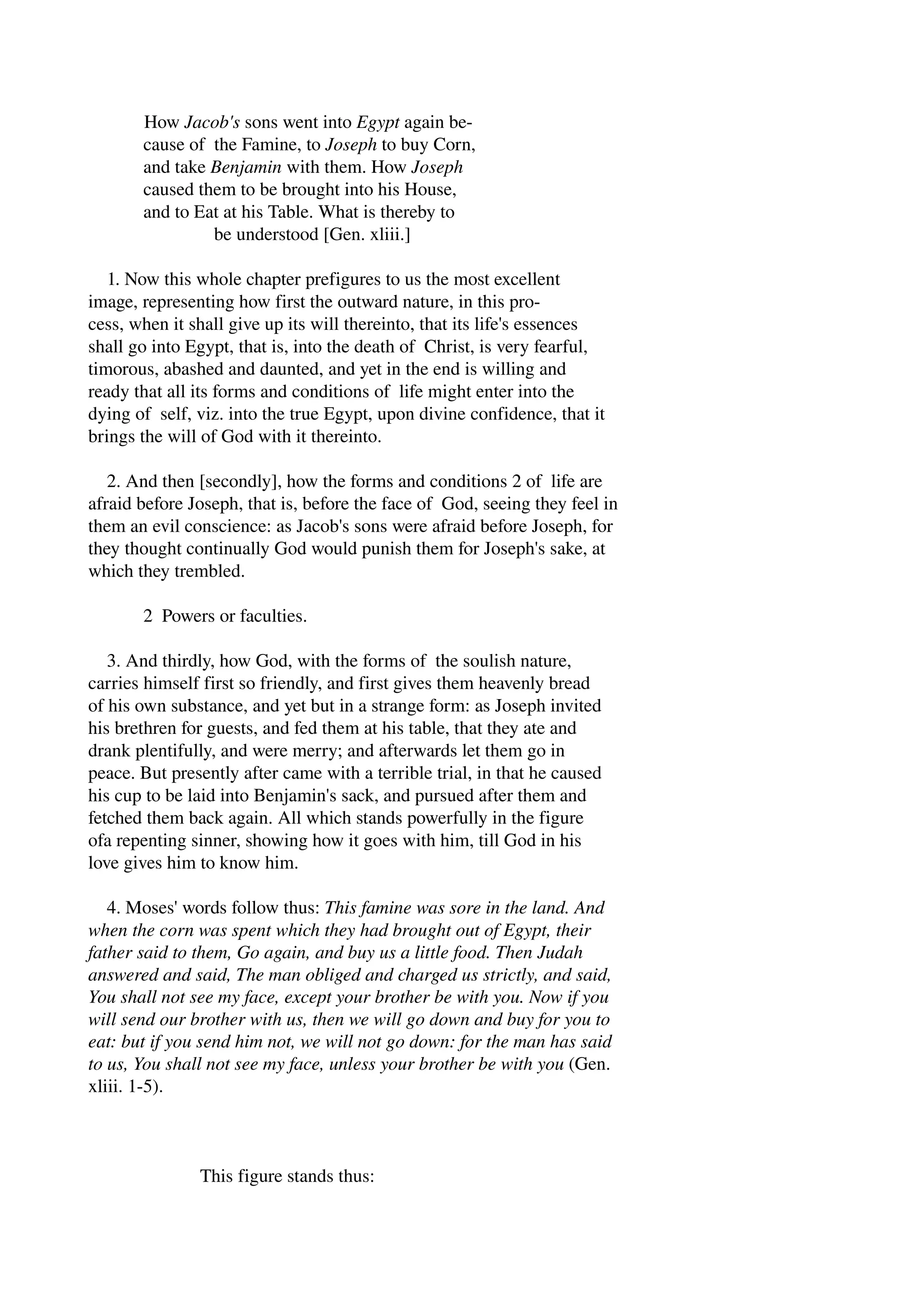 How Jacob's sons went into Egypt again be­cause 
of the Famine, to Joseph to buy Corn, 
and take Benjamin with them. How Joseph 
caused them to be brought into his House, 
and to Eat at his Table. What is thereby to 
be understood [Gen. xliii.] 
1. Now this whole chapter prefigures to us the most excellent 
image, representing how first the outward nature, in this pro­cess, 
when it shall give up its will thereinto, that its life's essences 
shall go into Egypt, that is, into the death of Christ, is very fearful, 
timorous, abashed and daunted, and yet in the end is willing and 
ready that all its forms and conditions of life might enter into the 
dying of self, viz. into the true Egypt, upon divine confidence, that it 
brings the will of God with it thereinto. 
2. And then [secondly], how the forms and conditions 2 of life are 
afraid before Joseph, that is, before the face of God, seeing they feel in 
them an evil conscience: as Jacob's sons were afraid before Joseph, for 
they thought continually God would punish them for Joseph's sake, at 
which they trembled. 
2 Powers or faculties. 
3. And thirdly, how God, with the forms of the soulish nature, 
carries himself first so friendly, and first gives them heavenly bread 
of his own substance, and yet but in a strange form: as Joseph invited 
his brethren for guests, and fed them at his table, that they ate and 
drank plentifully, and were merry; and afterwards let them go in 
peace. But presently after came with a terrible trial, in that he caused 
his cup to be laid into Benjamin's sack, and pursued after them and 
fetched them back again. All which stands powerfully in the figure 
ofa repenting sinner, showing how it goes with him, till God in his 
love gives him to know him. 
4. Moses' words follow thus: This famine was sore in the land. And 
when the corn was spent which they had brought out of Egypt, their 
father said to them, Go again, and buy us a little food. Then Judah 
answered and said, The man obliged and charged us strictly, and said, 
You shall not see my face, except your brother be with you. Now if you 
will send our brother with us, then we will go down and buy for you to 
eat: but if you send him not, we will not go down: for the man has said 
to us, You shall not see my face, unless your brother be with you (Gen. 
xliii. 1­5). 
This figure stands thus: 
 