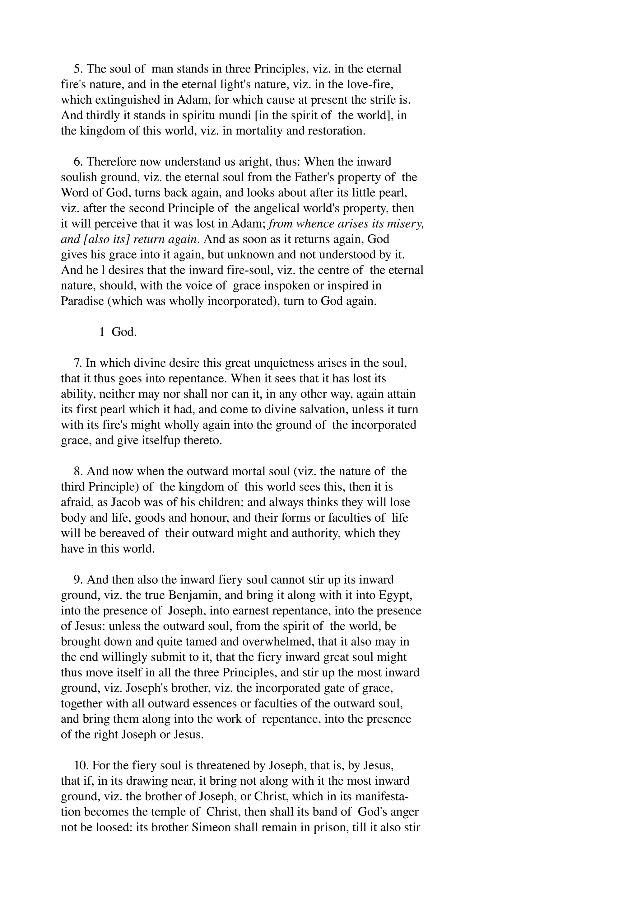 5. The soul of man stands in three Principles, viz. in the eternal 
fire's nature, and in the eternal light's nature, viz. in the love­fire, 
which extinguished in Adam, for which cause at present the strife is. 
And thirdly it stands in spiritu mundi [in the spirit of the world], in 
the kingdom of this world, viz. in mortality and restoration. 
6. Therefore now understand us aright, thus: When the inward 
soulish ground, viz. the eternal soul from the Father's property of the 
Word of God, turns back again, and looks about after its little pearl, 
viz. after the second Principle of the angelical world's property, then 
it will perceive that it was lost in Adam; from whence arises its misery, 
and [also its] return again. And as soon as it returns again, God 
gives his grace into it again, but unknown and not understood by it. 
And he l desires that the inward fire­soul, 
viz. the centre of the eternal 
nature, should, with the voice of grace inspoken or inspired in 
Paradise (which was wholly incorporated), turn to God again. 
1 God. 
7. In which divine desire this great unquietness arises in the soul, 
that it thus goes into repentance. When it sees that it has lost its 
ability, neither may nor shall nor can it, in any other way, again attain 
its first pearl which it had, and come to divine salvation, unless it turn 
with its fire's might wholly again into the ground of the incorporated 
grace, and give itselfup thereto. 
8. And now when the outward mortal soul (viz. the nature of the 
third Principle) of the kingdom of this world sees this, then it is 
afraid, as Jacob was of his children; and always thinks they will lose 
body and life, goods and honour, and their forms or faculties of life 
will be bereaved of their outward might and authority, which they 
have in this world. 
9. And then also the inward fiery soul cannot stir up its inward 
ground, viz. the true Benjamin, and bring it along with it into Egypt, 
into the presence of Joseph, into earnest repentance, into the presence 
of Jesus: unless the outward soul, from the spirit of the world, be 
brought down and quite tamed and overwhelmed, that it also may in 
the end willingly submit to it, that the fiery inward great soul might 
thus move itself in all the three Principles, and stir up the most inward 
ground, viz. Joseph's brother, viz. the incorporated gate of grace, 
together with all outward essences or faculties of the outward soul, 
and bring them along into the work of repentance, into the presence 
of the right Joseph or Jesus. 
10. For the fiery soul is threatened by Joseph, that is, by Jesus, 
that if, in its drawing near, it bring not along with it the most inward 
ground, viz. the brother of Joseph, or Christ, which in its manifesta­tion 
becomes the temple of Christ, then shall its band of God's anger 
not be loosed: its brother Simeon shall remain in prison, till it also stir 
 
