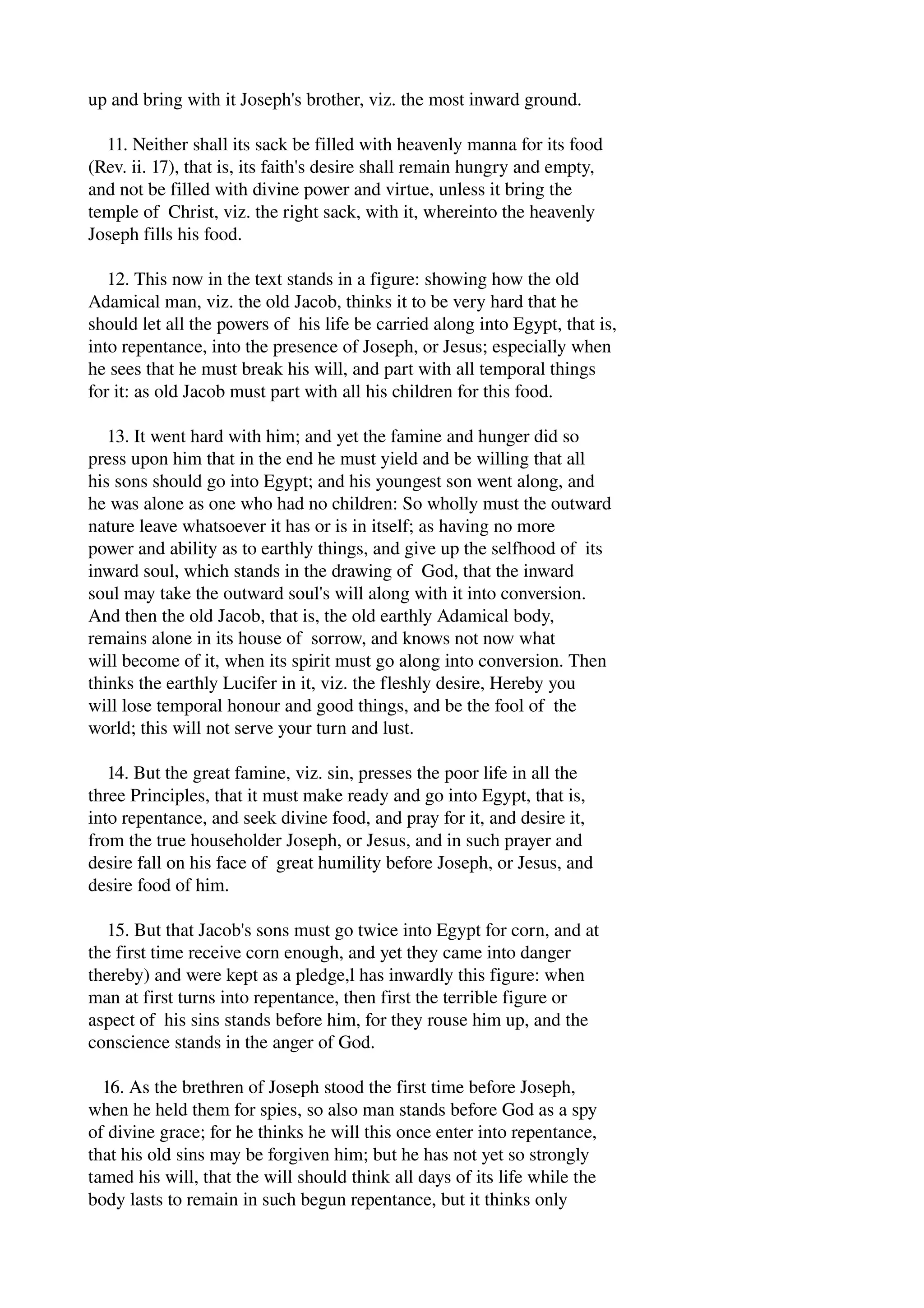 up and bring with it Joseph's brother, viz. the most inward ground. 
11. Neither shall its sack be filled with heavenly manna for its food 
(Rev. ii. 17), that is, its faith's desire shall remain hungry and empty, 
and not be filled with divine power and virtue, unless it bring the 
temple of Christ, viz. the right sack, with it, whereinto the heavenly 
Joseph fills his food. 
12. This now in the text stands in a figure: showing how the old 
Adamical man, viz. the old Jacob, thinks it to be very hard that he 
should let all the powers of his life be carried along into Egypt, that is, 
into repentance, into the presence of Joseph, or Jesus; especially when 
he sees that he must break his will, and part with all temporal things 
for it: as old Jacob must part with all his children for this food. 
13. It went hard with him; and yet the famine and hunger did so 
press upon him that in the end he must yield and be willing that all 
his sons should go into Egypt; and his youngest son went along, and 
he was alone as one who had no children: So wholly must the outward 
nature leave whatsoever it has or is in itself; as having no more 
power and ability as to earthly things, and give up the selfhood of its 
inward soul, which stands in the drawing of God, that the inward 
soul may take the outward soul's will along with it into conversion. 
And then the old Jacob, that is, the old earthly Adamical body, 
remains alone in its house of sorrow, and knows not now what 
will become of it, when its spirit must go along into conversion. Then 
thinks the earthly Lucifer in it, viz. the fleshly desire, Hereby you 
will lose temporal honour and good things, and be the fool of the 
world; this will not serve your turn and lust. 
14. But the great famine, viz. sin, presses the poor life in all the 
three Principles, that it must make ready and go into Egypt, that is, 
into repentance, and seek divine food, and pray for it, and desire it, 
from the true householder Joseph, or Jesus, and in such prayer and 
desire fall on his face of great humility before Joseph, or Jesus, and 
desire food of him. 
15. But that Jacob's sons must go twice into Egypt for corn, and at 
the first time receive corn enough, and yet they came into danger 
thereby) and were kept as a pledge,l has inwardly this figure: when 
man at first turns into repentance, then first the terrible figure or 
aspect of his sins stands before him, for they rouse him up, and the 
conscience stands in the anger of God. 
16. As the brethren of Joseph stood the first time before Joseph, 
when he held them for spies, so also man stands before God as a spy 
of divine grace; for he thinks he will this once enter into repentance, 
that his old sins may be forgiven him; but he has not yet so strongly 
tamed his will, that the will should think all days of its life while the 
body lasts to remain in such begun repentance, but it thinks only 
 
