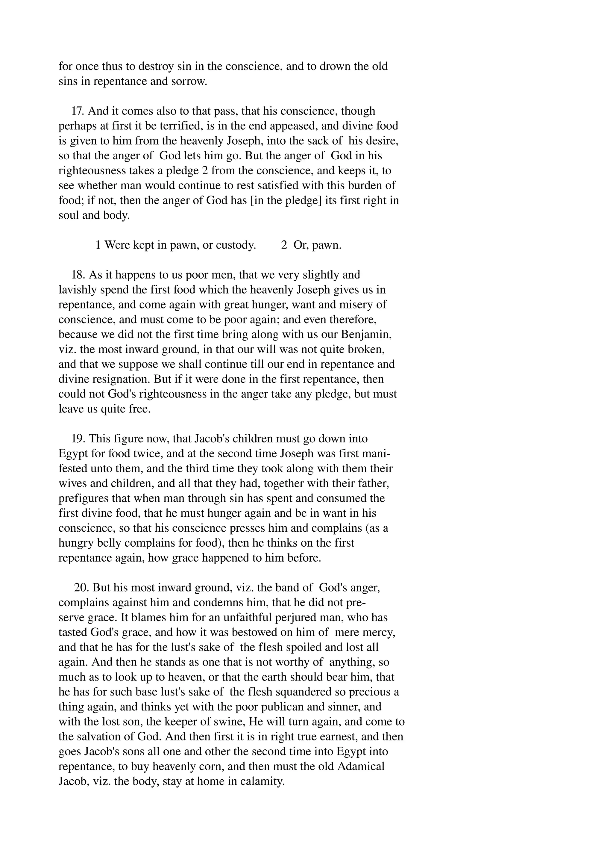 for once thus to destroy sin in the conscience, and to drown the old 
sins in repentance and sorrow. 
17. And it comes also to that pass, that his conscience, though 
perhaps at first it be terrified, is in the end appeased, and divine food 
is given to him from the heavenly Joseph, into the sack of his desire, 
so that the anger of God lets him go. But the anger of God in his 
righteousness takes a pledge 2 from the conscience, and keeps it, to 
see whether man would continue to rest satisfied with this burden of 
food; if not, then the anger of God has [in the pledge] its first right in 
soul and body. 
1 Were kept in pawn, or custody. 2 Or, pawn. 
18. As it happens to us poor men, that we very slightly and 
lavishly spend the first food which the heavenly Joseph gives us in 
repentance, and come again with great hunger, want and misery of 
conscience, and must come to be poor again; and even therefore, 
because we did not the first time bring along with us our Benjamin, 
viz. the most inward ground, in that our will was not quite broken, 
and that we suppose we shall continue till our end in repentance and 
divine resignation. But if it were done in the first repentance, then 
could not God's righteousness in the anger take any pledge, but must 
leave us quite free. 
19. This figure now, that Jacob's children must go down into 
Egypt for food twice, and at the second time Joseph was first mani­fested 
unto them, and the third time they took along with them their 
wives and children, and all that they had, together with their father, 
prefigures that when man through sin has spent and consumed the 
first divine food, that he must hunger again and be in want in his 
conscience, so that his conscience presses him and complains (as a 
hungry belly complains for food), then he thinks on the first 
repentance again, how grace happened to him before. 
20. But his most inward ground, viz. the band of God's anger, 
complains against him and condemns him, that he did not pre­serve 
grace. It blames him for an unfaithful perjured man, who has 
tasted God's grace, and how it was bestowed on him of mere mercy, 
and that he has for the lust's sake of the flesh spoiled and lost all 
again. And then he stands as one that is not worthy of anything, so 
much as to look up to heaven, or that the earth should bear him, that 
he has for such base lust's sake of the flesh squandered so precious a 
thing again, and thinks yet with the poor publican and sinner, and 
with the lost son, the keeper of swine, He will turn again, and come to 
the salvation of God. And then first it is in right true earnest, and then 
goes Jacob's sons all one and other the second time into Egypt into 
repentance, to buy heavenly corn, and then must the old Adamical 
Jacob, viz. the body, stay at home in calamity. 
 