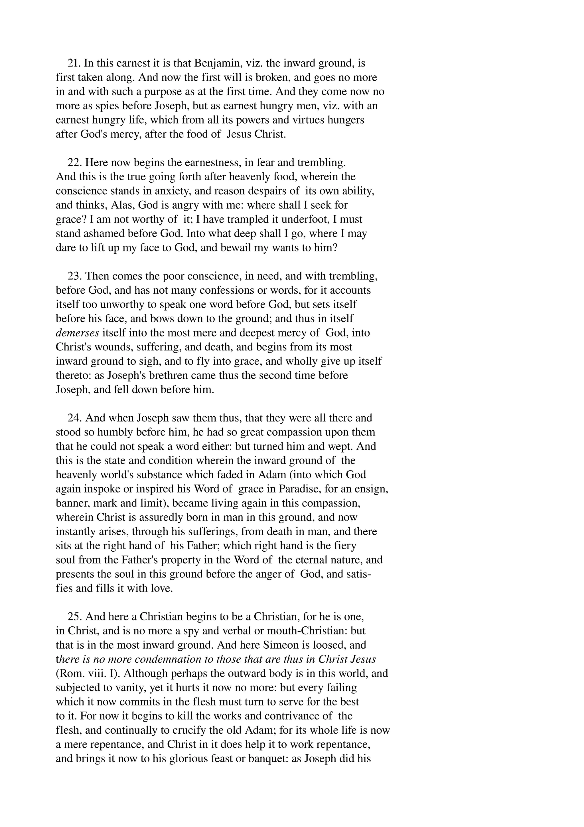 21. In this earnest it is that Benjamin, viz. the inward ground, is 
first taken along. And now the first will is broken, and goes no more 
in and with such a purpose as at the first time. And they come now no 
more as spies before Joseph, but as earnest hungry men, viz. with an 
earnest hungry life, which from all its powers and virtues hungers 
after God's mercy, after the food of Jesus Christ. 
22. Here now begins the earnestness, in fear and trembling. 
And this is the true going forth after heavenly food, wherein the 
conscience stands in anxiety, and reason despairs of its own ability, 
and thinks, Alas, God is angry with me: where shall I seek for 
grace? I am not worthy of it; I have trampled it underfoot, I must 
stand ashamed before God. Into what deep shall I go, where I may 
dare to lift up my face to God, and bewail my wants to him? 
23. Then comes the poor conscience, in need, and with trembling, 
before God, and has not many confessions or words, for it accounts 
itself too unworthy to speak one word before God, but sets itself 
before his face, and bows down to the ground; and thus in itself 
demerses itself into the most mere and deepest mercy of God, into 
Christ's wounds, suffering, and death, and begins from its most 
inward ground to sigh, and to fly into grace, and wholly give up itself 
thereto: as Joseph's brethren came thus the second time before 
Joseph, and fell down before him. 
24. And when Joseph saw them thus, that they were all there and 
stood so humbly before him, he had so great compassion upon them 
that he could not speak a word either: but turned him and wept. And 
this is the state and condition wherein the inward ground of the 
heavenly world's substance which faded in Adam (into which God 
again inspoke or inspired his Word of grace in Paradise, for an ensign, 
banner, mark and limit), became living again in this compassion, 
wherein Christ is assuredly born in man in this ground, and now 
instantly arises, through his sufferings, from death in man, and there 
sits at the right hand of his Father; which right hand is the fiery 
soul from the Father's property in the Word of the eternal nature, and 
presents the soul in this ground before the anger of God, and satis­fies 
and fills it with love. 
25. And here a Christian begins to be a Christian, for he is one, 
in Christ, and is no more a spy and verbal or mouth­Christian: 
but 
that is in the most inward ground. And here Simeon is loosed, and 
there is no more condemnation to those that are thus in Christ Jesus 
(Rom. viii. I). Although perhaps the outward body is in this world, and 
subjected to vanity, yet it hurts it now no more: but every failing 
which it now commits in the flesh must turn to serve for the best 
to it. For now it begins to kill the works and contrivance of the 
flesh, and continually to crucify the old Adam; for its whole life is now 
a mere repentance, and Christ in it does help it to work repentance, 
and brings it now to his glorious feast or banquet: as Joseph did his 
 