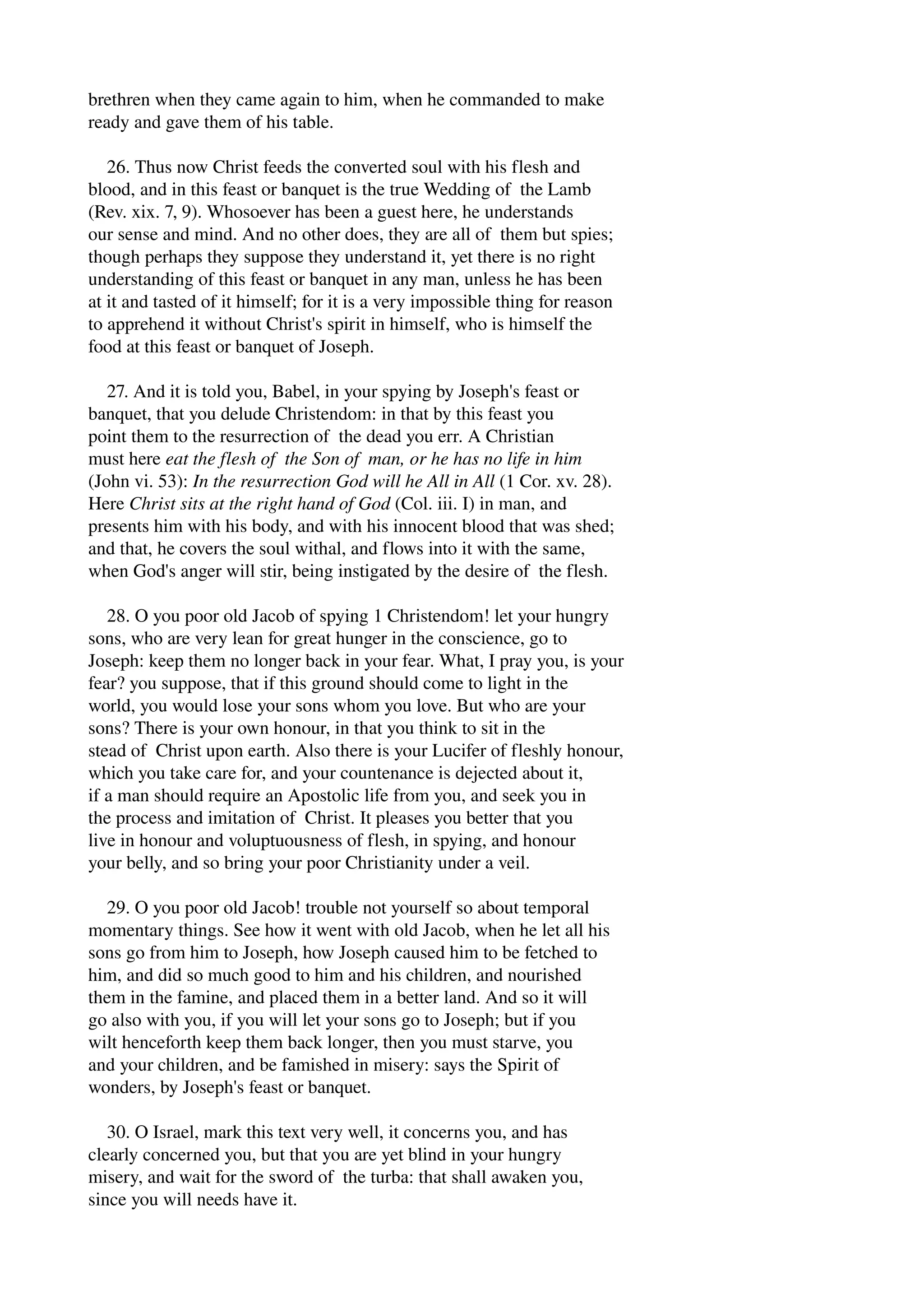brethren when they came again to him, when he commanded to make 
ready and gave them of his table. 
26. Thus now Christ feeds the converted soul with his flesh and 
blood, and in this feast or banquet is the true Wedding of the Lamb 
(Rev. xix. 7, 9). Whosoever has been a guest here, he understands 
our sense and mind. And no other does, they are all of them but spies; 
though perhaps they suppose they understand it, yet there is no right 
understanding of this feast or banquet in any man, unless he has been 
at it and tasted of it himself; for it is a very impossible thing for reason 
to apprehend it without Christ's spirit in himself, who is himself the 
food at this feast or banquet of Joseph. 
27. And it is told you, Babel, in your spying by Joseph's feast or 
banquet, that you delude Christendom: in that by this feast you 
point them to the resurrection of the dead you err. A Christian 
must here eat the flesh of the Son of man, or he has no life in him 
(John vi. 53): In the resurrection God will he All in All (1 Cor. xv. 28). 
Here Christ sits at the right hand of God (Col. iii. I) in man, and 
presents him with his body, and with his innocent blood that was shed; 
and that, he covers the soul withal, and flows into it with the same, 
when God's anger will stir, being instigated by the desire of the flesh. 
28. O you poor old Jacob of spying 1 Christendom! let your hungry 
sons, who are very lean for great hunger in the conscience, go to 
Joseph: keep them no longer back in your fear. What, I pray you, is your 
fear? you suppose, that if this ground should come to light in the 
world, you would lose your sons whom you love. But who are your 
sons? There is your own honour, in that you think to sit in the 
stead of Christ upon earth. Also there is your Lucifer of fleshly honour, 
which you take care for, and your countenance is dejected about it, 
if a man should require an Apostolic life from you, and seek you in 
the process and imitation of Christ. It pleases you better that you 
live in honour and voluptuousness of flesh, in spying, and honour 
your belly, and so bring your poor Christianity under a veil. 
29. O you poor old Jacob! trouble not yourself so about temporal 
momentary things. See how it went with old Jacob, when he let all his 
sons go from him to Joseph, how Joseph caused him to be fetched to 
him, and did so much good to him and his children, and nourished 
them in the famine, and placed them in a better land. And so it will 
go also with you, if you will let your sons go to Joseph; but if you 
wilt henceforth keep them back longer, then you must starve, you 
and your children, and be famished in misery: says the Spirit of 
wonders, by Joseph's feast or banquet. 
30. O Israel, mark this text very well, it concerns you, and has 
clearly concerned you, but that you are yet blind in your hungry 
misery, and wait for the sword of the turba: that shall awaken you, 
since you will needs have it. 
 