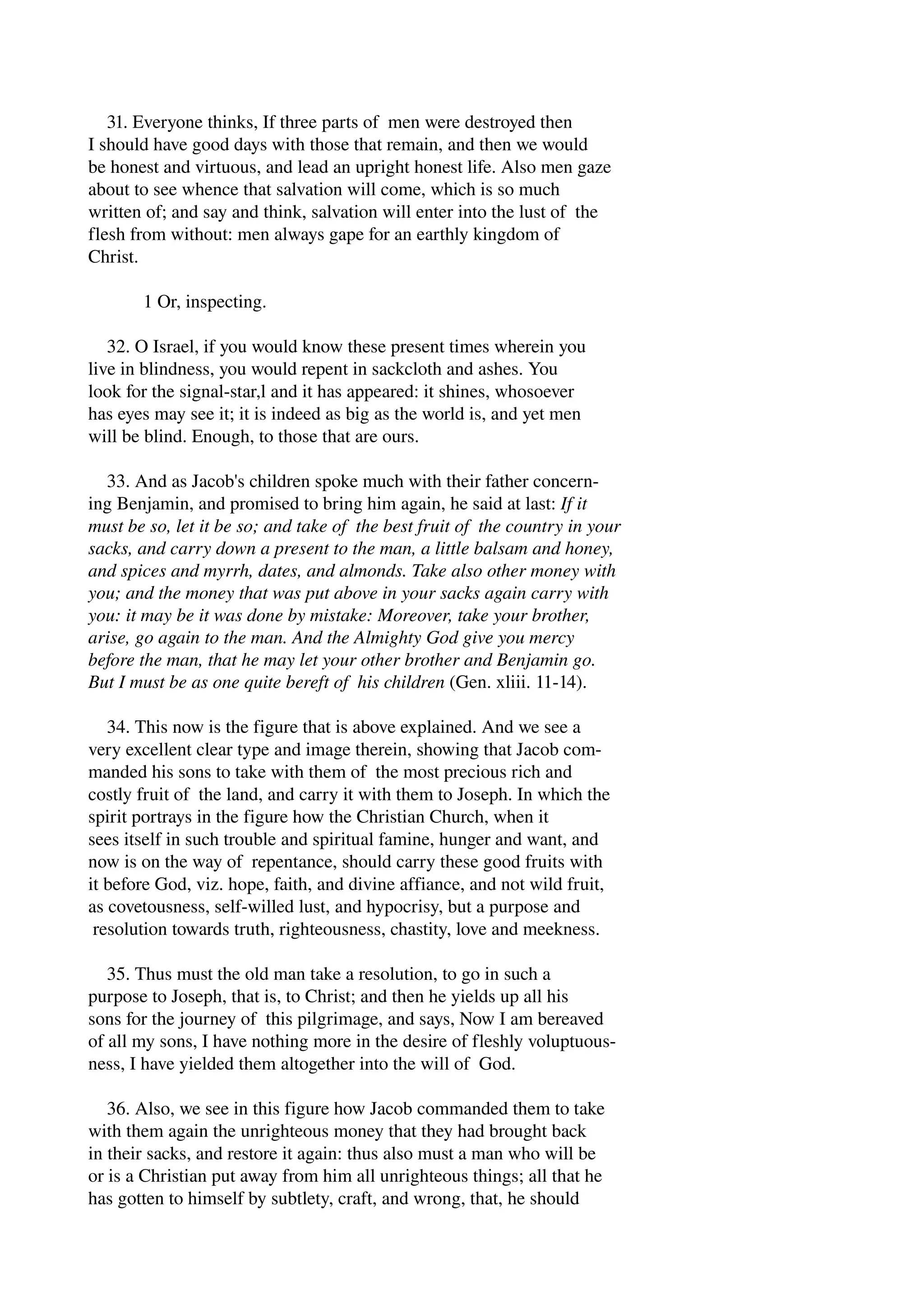 31. Everyone thinks, If three parts of men were destroyed then 
I should have good days with those that remain, and then we would 
be honest and virtuous, and lead an upright honest life. Also men gaze 
about to see whence that salvation will come, which is so much 
written of; and say and think, salvation will enter into the lust of the 
flesh from without: men always gape for an earthly kingdom of 
Christ. 
1 Or, inspecting. 
32. O Israel, if you would know these present times wherein you 
live in blindness, you would repent in sackcloth and ashes. You 
look for the signal­star, 
l and it has appeared: it shines, whosoever 
has eyes may see it; it is indeed as big as the world is, and yet men 
will be blind. Enough, to those that are ours. 
33. And as Jacob's children spoke much with their father concern­ing 
Benjamin, and promised to bring him again, he said at last: If it 
must be so, let it be so; and take of the best fruit of the country in your 
sacks, and carry down a present to the man, a little balsam and honey, 
and spices and myrrh, dates, and almonds. Take also other money with 
you; and the money that was put above in your sacks again carry with 
you: it may be it was done by mistake: Moreover, take your brother, 
arise, go again to the man. And the Almighty God give you mercy 
before the man, that he may let your other brother and Benjamin go. 
But I must be as one quite bereft of his children (Gen. xliii. 11­14). 
34. This now is the figure that is above explained. And we see a 
very excellent clear type and image therein, showing that Jacob com­manded 
his sons to take with them of the most precious rich and 
costly fruit of the land, and carry it with them to Joseph. In which the 
spirit portrays in the figure how the Christian Church, when it 
sees itself in such trouble and spiritual famine, hunger and want, and 
now is on the way of repentance, should carry these good fruits with 
it before God, viz. hope, faith, and divine affiance, and not wild fruit, 
as covetousness, self­willed 
lust, and hypocrisy, but a purpose and 
resolution towards truth, righteousness, chastity, love and meekness. 
35. Thus must the old man take a resolution, to go in such a 
purpose to Joseph, that is, to Christ; and then he yields up all his 
sons for the journey of this pilgrimage, and says, Now I am bereaved 
of all my sons, I have nothing more in the desire of fleshly voluptuous­ness, 
I have yielded them altogether into the will of God. 
36. Also, we see in this figure how Jacob commanded them to take 
with them again the unrighteous money that they had brought back 
in their sacks, and restore it again: thus also must a man who will be 
or is a Christian put away from him all unrighteous things; all that he 
has gotten to himself by subtlety, craft, and wrong, that, he should 
 