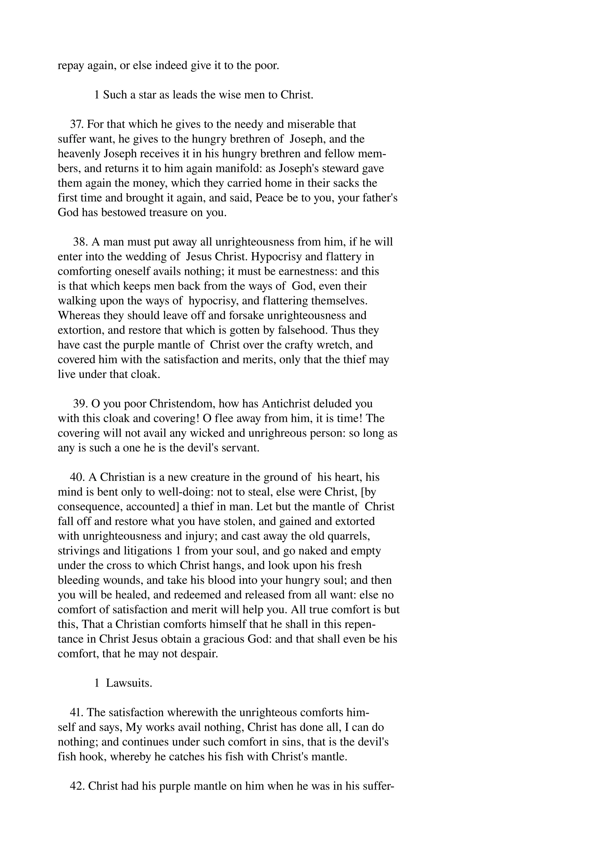 repay again, or else indeed give it to the poor. 
1 Such a star as leads the wise men to Christ. 
37. For that which he gives to the needy and miserable that 
suffer want, he gives to the hungry brethren of Joseph, and the 
heavenly Joseph receives it in his hungry brethren and fellow mem­bers, 
and returns it to him again manifold: as Joseph's steward gave 
them again the money, which they carried home in their sacks the 
first time and brought it again, and said, Peace be to you, your father's 
God has bestowed treasure on you. 
38. A man must put away all unrighteousness from him, if he will 
enter into the wedding of Jesus Christ. Hypocrisy and flattery in 
comforting oneself avails nothing; it must be earnestness: and this 
is that which keeps men back from the ways of God, even their 
walking upon the ways of hypocrisy, and flattering themselves. 
Whereas they should leave off and forsake unrighteousness and 
extortion, and restore that which is gotten by falsehood. Thus they 
have cast the purple mantle of Christ over the crafty wretch, and 
covered him with the satisfaction and merits, only that the thief may 
live under that cloak. 
39. O you poor Christendom, how has Antichrist deluded you 
with this cloak and covering! O flee away from him, it is time! The 
covering will not avail any wicked and unrighreous person: so long as 
any is such a one he is the devil's servant. 
40. A Christian is a new creature in the ground of his heart, his 
mind is bent only to well­doing: 
not to steal, else were Christ, [by 
consequence, accounted] a thief in man. Let but the mantle of Christ 
fall off and restore what you have stolen, and gained and extorted 
with unrighteousness and injury; and cast away the old quarrels, 
strivings and litigations 1 from your soul, and go naked and empty 
under the cross to which Christ hangs, and look upon his fresh 
bleeding wounds, and take his blood into your hungry soul; and then 
you will be healed, and redeemed and released from all want: else no 
comfort of satisfaction and merit will help you. All true comfort is but 
this, That a Christian comforts himself that he shall in this repen­tance 
in Christ Jesus obtain a gracious God: and that shall even be his 
comfort, that he may not despair. 
1 Lawsuits. 
41. The satisfaction wherewith the unrighteous comforts him­self 
and says, My works avail nothing, Christ has done all, I can do 
nothing; and continues under such comfort in sins, that is the devil's 
fish hook, whereby he catches his fish with Christ's mantle. 
42. Christ had his purple mantle on him when he was in his suffer­ 
 