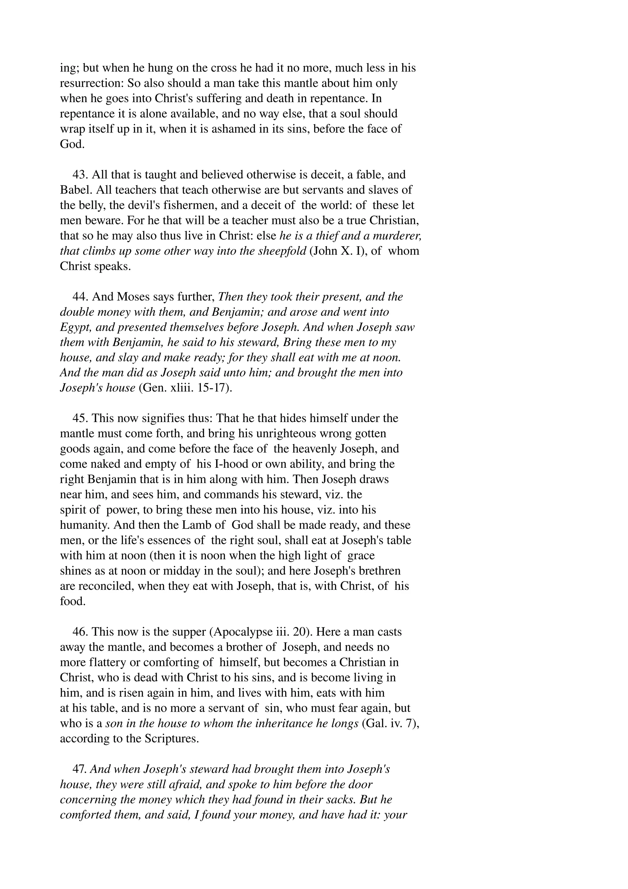 ing; but when he hung on the cross he had it no more, much less in his 
resurrection: So also should a man take this mantle about him only 
when he goes into Christ's suffering and death in repentance. In 
repentance it is alone available, and no way else, that a soul should 
wrap itself up in it, when it is ashamed in its sins, before the face of 
God. 
43. All that is taught and believed otherwise is deceit, a fable, and 
Babel. All teachers that teach otherwise are but servants and slaves of 
the belly, the devil's fishermen, and a deceit of the world: of these let 
men beware. For he that will be a teacher must also be a true Christian, 
that so he may also thus live in Christ: else he is a thief and a murderer, 
that climbs up some other way into the sheepfold (John X. I), of whom 
Christ speaks. 
44. And Moses says further, Then they took their present, and the 
double money with them, and Benjamin; and arose and went into 
Egypt, and presented themselves before Joseph. And when Joseph saw 
them with Benjamin, he said to his steward, Bring these men to my 
house, and slay and make ready; for they shall eat with me at noon. 
And the man did as Joseph said unto him; and brought the men into 
Joseph's house (Gen. xliii. 15­17). 
45. This now signifies thus: That he that hides himself under the 
mantle must come forth, and bring his unrighteous wrong gotten 
goods again, and come before the face of the heavenly Joseph, and 
come naked and empty of his I­hood 
or own ability, and bring the 
right Benjamin that is in him along with him. Then Joseph draws 
near him, and sees him, and commands his steward, viz. the 
spirit of power, to bring these men into his house, viz. into his 
humanity. And then the Lamb of God shall be made ready, and these 
men, or the life's essences of the right soul, shall eat at Joseph's table 
with him at noon (then it is noon when the high light of grace 
shines as at noon or midday in the soul); and here Joseph's brethren 
are reconciled, when they eat with Joseph, that is, with Christ, of his 
food. 
46. This now is the supper (Apocalypse iii. 20). Here a man casts 
away the mantle, and becomes a brother of Joseph, and needs no 
more flattery or comforting of himself, but becomes a Christian in 
Christ, who is dead with Christ to his sins, and is become living in 
him, and is risen again in him, and lives with him, eats with him 
at his table, and is no more a servant of sin, who must fear again, but 
who is a son in the house to whom the inheritance he longs (Gal. iv. 7), 
according to the Scriptures. 
47. And when Joseph's steward had brought them into Joseph's 
house, they were still afraid, and spoke to him before the door 
concerning the money which they had found in their sacks. But he 
comforted them, and said, I found your money, and have had it: your 
 