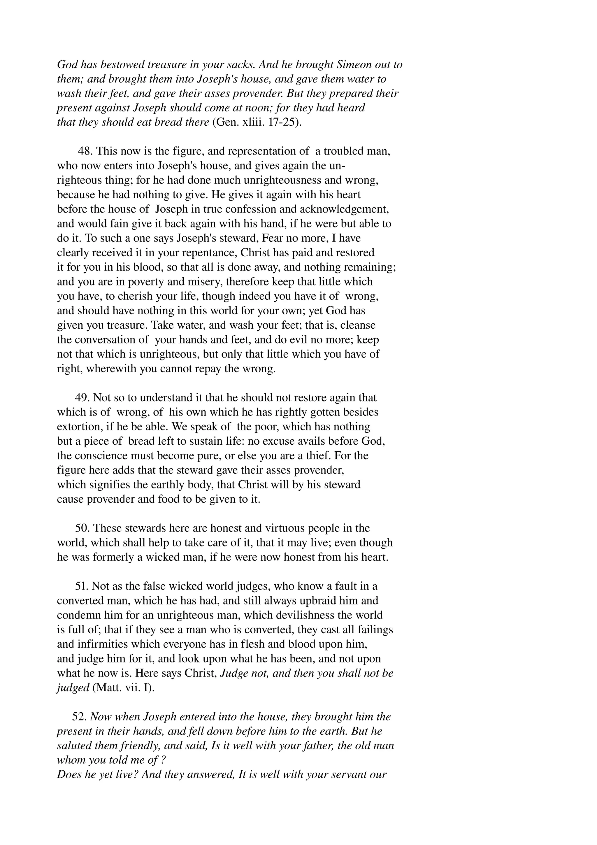 God has bestowed treasure in your sacks. And he brought Simeon out to 
them; and brought them into Joseph's house, and gave them water to 
wash their feet, and gave their asses provender. But they prepared their 
present against Joseph should come at noon; for they had heard 
that they should eat bread there (Gen. xliii. 17­25). 
48. This now is the figure, and representation of a troubled man, 
who now enters into Joseph's house, and gives again the un­righteous 
thing; for he had done much unrighteousness and wrong, 
because he had nothing to give. He gives it again with his heart 
before the house of Joseph in true confession and acknowledgement, 
and would fain give it back again with his hand, if he were but able to 
do it. To such a one says Joseph's steward, Fear no more, I have 
clearly received it in your repentance, Christ has paid and restored 
it for you in his blood, so that all is done away, and nothing remaining; 
and you are in poverty and misery, therefore keep that little which 
you have, to cherish your life, though indeed you have it of wrong, 
and should have nothing in this world for your own; yet God has 
given you treasure. Take water, and wash your feet; that is, cleanse 
the conversation of your hands and feet, and do evil no more; keep 
not that which is unrighteous, but only that little which you have of 
right, wherewith you cannot repay the wrong. 
49. Not so to understand it that he should not restore again that 
which is of wrong, of his own which he has rightly gotten besides 
extortion, if he be able. We speak of the poor, which has nothing 
but a piece of bread left to sustain life: no excuse avails before God, 
the conscience must become pure, or else you are a thief. For the 
figure here adds that the steward gave their asses provender, 
which signifies the earthly body, that Christ will by his steward 
cause provender and food to be given to it. 
50. These stewards here are honest and virtuous people in the 
world, which shall help to take care of it, that it may live; even though 
he was formerly a wicked man, if he were now honest from his heart. 
51. Not as the false wicked world judges, who know a fault in a 
converted man, which he has had, and still always upbraid him and 
condemn him for an unrighteous man, which devilishness the world 
is full of; that if they see a man who is converted, they cast all failings 
and infirmities which everyone has in flesh and blood upon him, 
and judge him for it, and look upon what he has been, and not upon 
what he now is. Here says Christ, Judge not, and then you shall not be 
judged (Matt. vii. I). 
52. Now when Joseph entered into the house, they brought him the 
present in their hands, and fell down before him to the earth. But he 
saluted them friendly, and said, Is it well with your father, the old man 
whom you told me of ? 
Does he yet live? And they answered, It is well with your servant our 
 