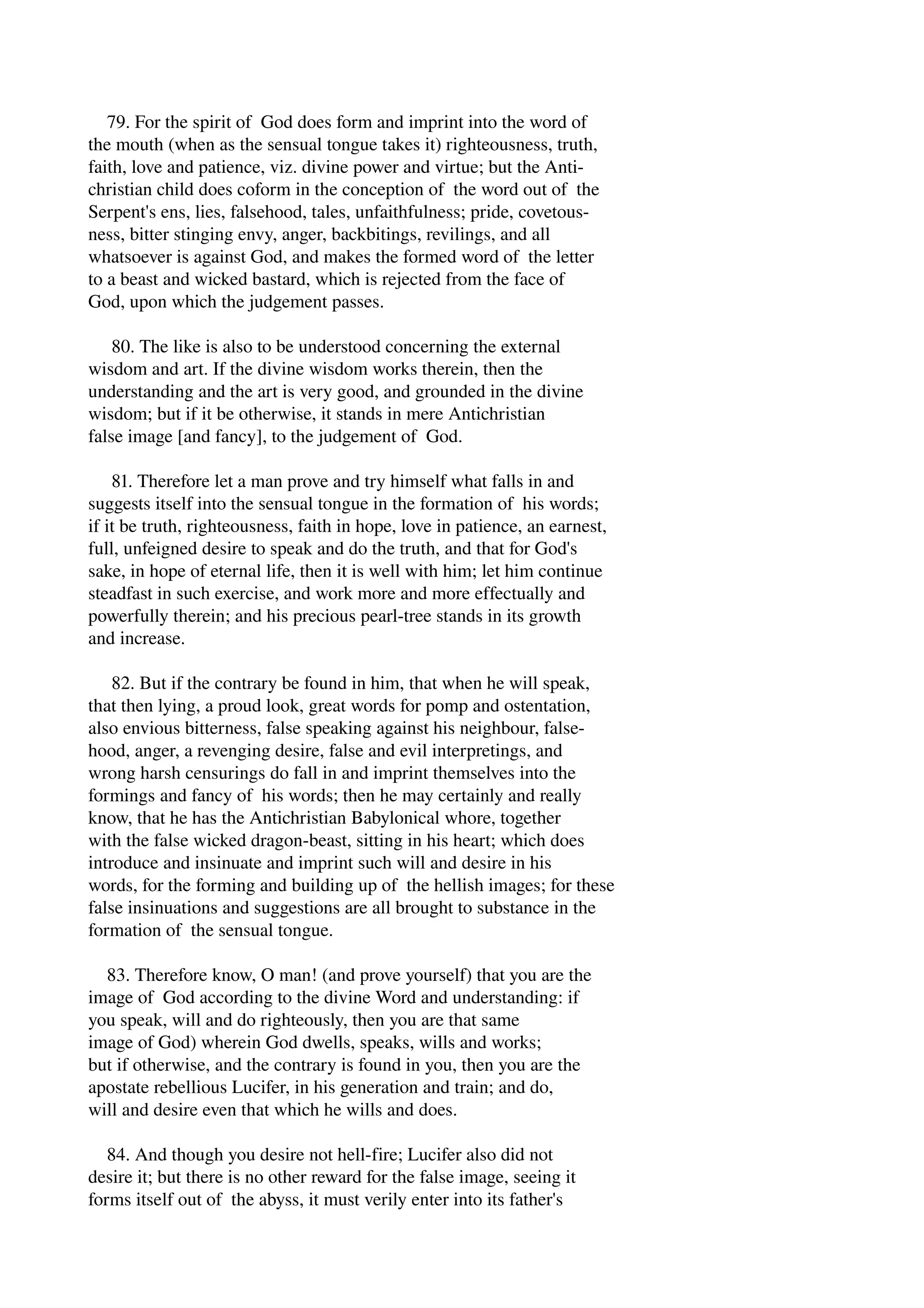 79. For the spirit of God does form and imprint into the word of 
the mouth (when as the sensual tongue takes it) righteousness, truth, 
faith, love and patience, viz. divine power and virtue; but the Anti­christian 
child does coform in the conception of the word out of the 
Serpent's ens, lies, falsehood, tales, unfaithfulness; pride, covetous­ness, 
bitter stinging envy, anger, backbitings, revilings, and all 
whatsoever is against God, and makes the formed word of the letter 
to a beast and wicked bastard, which is rejected from the face of 
God, upon which the judgement passes. 
80. The like is also to be understood concerning the external 
wisdom and art. If the divine wisdom works therein, then the 
understanding and the art is very good, and grounded in the divine 
wisdom; but if it be otherwise, it stands in mere Antichristian 
false image [and fancy], to the judgement of God. 
81. Therefore let a man prove and try himself what falls in and 
suggests itself into the sensual tongue in the formation of his words; 
if it be truth, righteousness, faith in hope, love in patience, an earnest, 
full, unfeigned desire to speak and do the truth, and that for God's 
sake, in hope of eternal life, then it is well with him; let him continue 
steadfast in such exercise, and work more and more effectually and 
powerfully therein; and his precious pearl­tree 
stands in its growth 
and increase. 
82. But if the contrary be found in him, that when he will speak, 
that then lying, a proud look, great words for pomp and ostentation, 
also envious bitterness, false speaking against his neighbour, false­hood, 
anger, a revenging desire, false and evil interpretings, and 
wrong harsh censurings do fall in and imprint themselves into the 
formings and fancy of his words; then he may certainly and really 
know, that he has the Antichristian Babylonical whore, together 
with the false wicked dragon­beast, 
sitting in his heart; which does 
introduce and insinuate and imprint such will and desire in his 
words, for the forming and building up of the hellish images; for these 
false insinuations and suggestions are all brought to substance in the 
formation of the sensual tongue. 
83. Therefore know, O man! (and prove yourself) that you are the 
image of God according to the divine Word and understanding: if 
you speak, will and do righteously, then you are that same 
image of God) wherein God dwells, speaks, wills and works; 
but if otherwise, and the contrary is found in you, then you are the 
apostate rebellious Lucifer, in his generation and train; and do, 
will and desire even that which he wills and does. 
84. And though you desire not hell­fire; 
Lucifer also did not 
desire it; but there is no other reward for the false image, seeing it 
forms itself out of the abyss, it must verily enter into its father's 
 