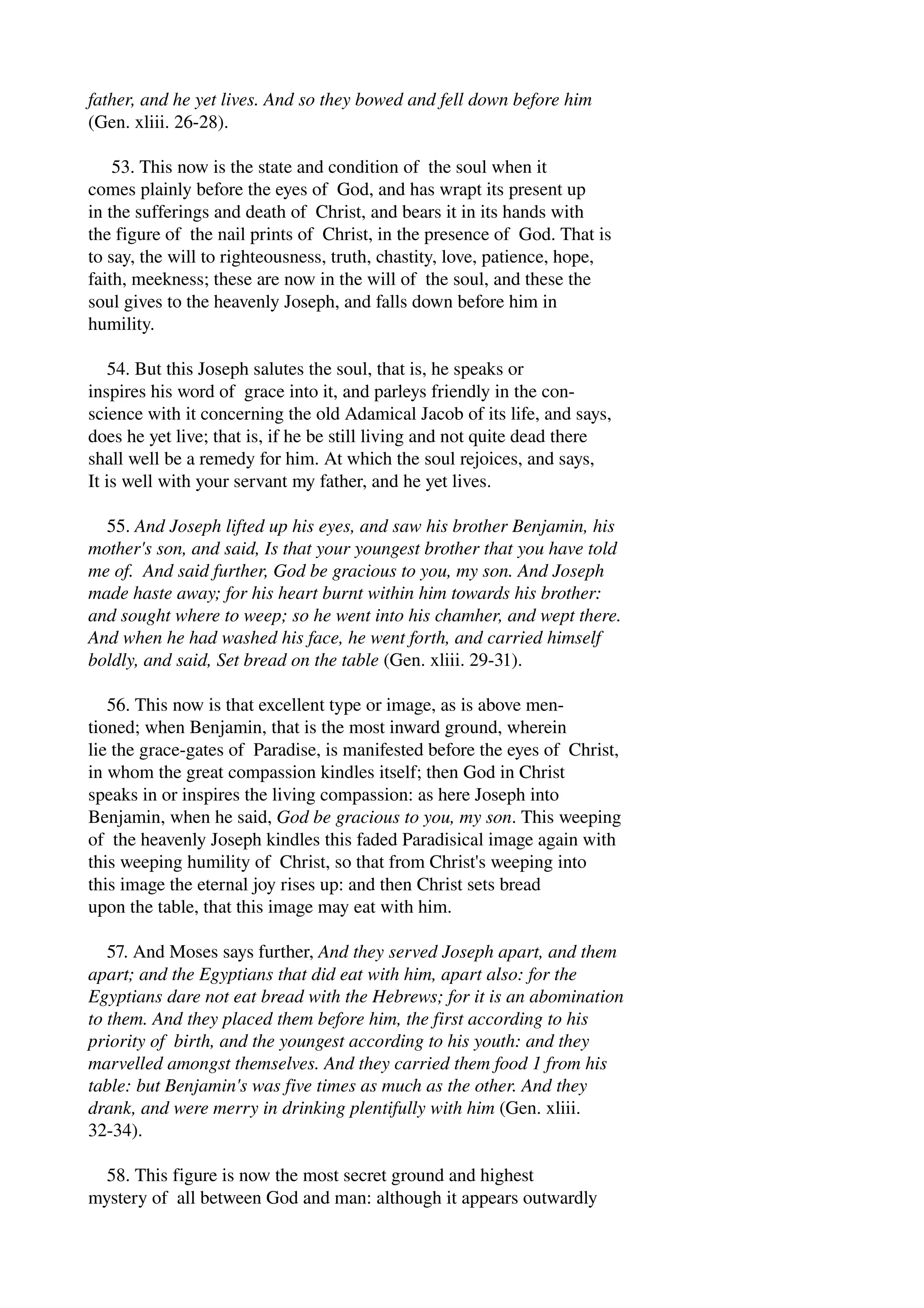 father, and he yet lives. And so they bowed and fell down before him 
(Gen. xliii. 26­28). 
53. This now is the state and condition of the soul when it 
comes plainly before the eyes of God, and has wrapt its present up 
in the sufferings and death of Christ, and bears it in its hands with 
the figure of the nail prints of Christ, in the presence of God. That is 
to say, the will to righteousness, truth, chastity, love, patience, hope, 
faith, meekness; these are now in the will of the soul, and these the 
soul gives to the heavenly Joseph, and falls down before him in 
humility. 
54. But this Joseph salutes the soul, that is, he speaks or 
inspires his word of grace into it, and parleys friendly in the con­science 
with it concerning the old Adamical Jacob of its life, and says, 
does he yet live; that is, if he be still living and not quite dead there 
shall well be a remedy for him. At which the soul rejoices, and says, 
It is well with your servant my father, and he yet lives. 
55. And Joseph lifted up his eyes, and saw his brother Benjamin, his 
mother's son, and said, Is that your youngest brother that you have told 
me of. And said further, God be gracious to you, my son. And Joseph 
made haste away; for his heart burnt within him towards his brother: 
and sought where to weep; so he went into his chamher, and wept there. 
And when he had washed his face, he went forth, and carried himself 
boldly, and said, Set bread on the table (Gen. xliii. 29­31). 
56. This now is that excellent type or image, as is above men­tioned; 
when Benjamin, that is the most inward ground, wherein 
lie the grace­gates 
of Paradise, is manifested before the eyes of Christ, 
in whom the great compassion kindles itself; then God in Christ 
speaks in or inspires the living compassion: as here Joseph into 
Benjamin, when he said, God be gracious to you, my son. This weeping 
of the heavenly Joseph kindles this faded Paradisical image again with 
this weeping humility of Christ, so that from Christ's weeping into 
this image the eternal joy rises up: and then Christ sets bread 
upon the table, that this image may eat with him. 
57. And Moses says further, And they served Joseph apart, and them 
apart; and the Egyptians that did eat with him, apart also: for the 
Egyptians dare not eat bread with the Hebrews; for it is an abomination 
to them. And they placed them before him, the first according to his 
priority of birth, and the youngest according to his youth: and they 
marvelled amongst themselves. And they carried them food 1 from his 
table: but Benjamin's was five times as much as the other. And they 
drank, and were merry in drinking plentifully with him (Gen. xliii. 
32­34). 
58. This figure is now the most secret ground and highest 
mystery of all between God and man: although it appears outwardly 
 