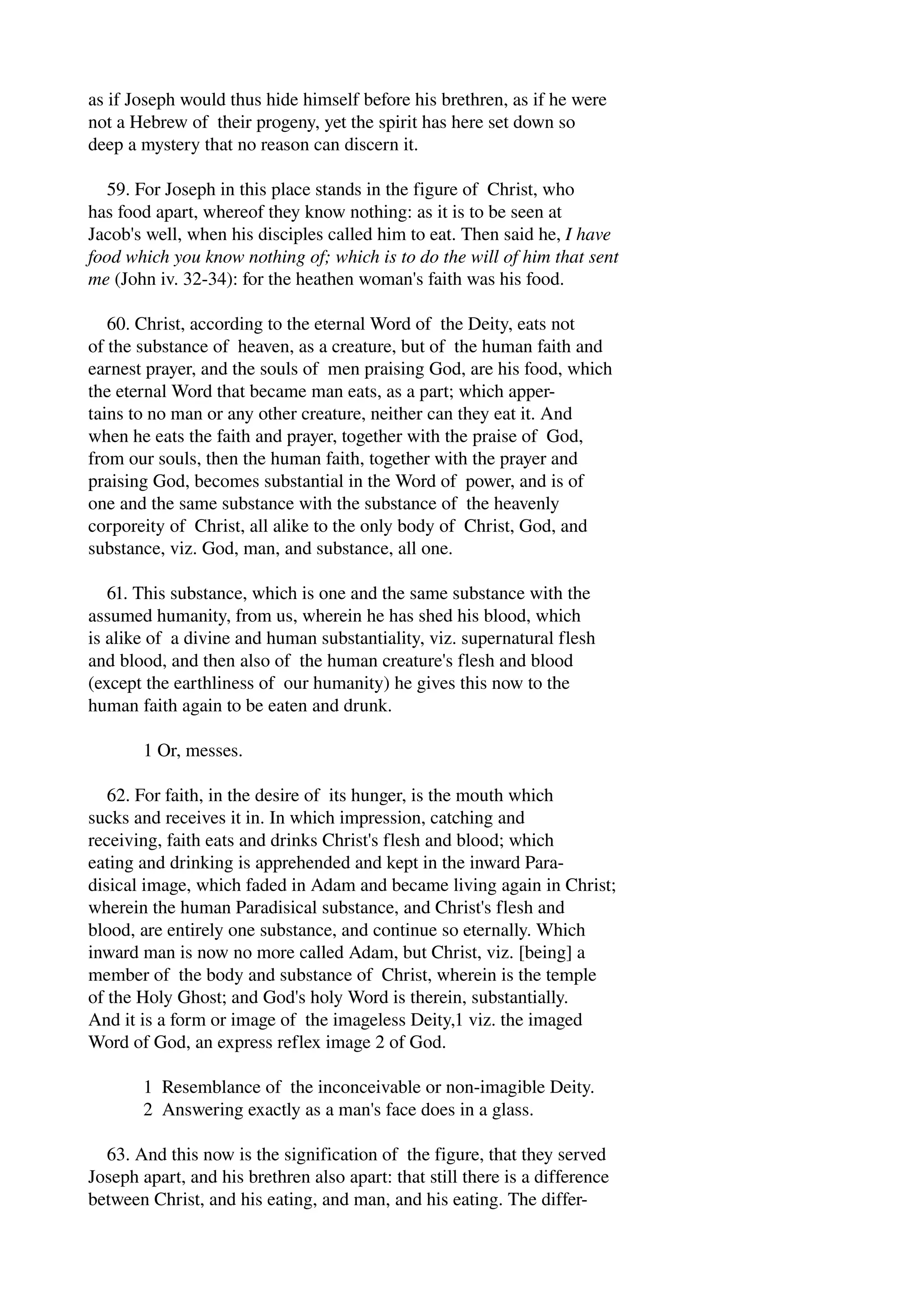 as if Joseph would thus hide himself before his brethren, as if he were 
not a Hebrew of their progeny, yet the spirit has here set down so 
deep a mystery that no reason can discern it. 
59. For Joseph in this place stands in the figure of Christ, who 
has food apart, whereof they know nothing: as it is to be seen at 
Jacob's well, when his disciples called him to eat. Then said he, I have 
food which you know nothing of; which is to do the will of him that sent 
me (John iv. 32­34): 
for the heathen woman's faith was his food. 
60. Christ, according to the eternal Word of the Deity, eats not 
of the substance of heaven, as a creature, but of the human faith and 
earnest prayer, and the souls of men praising God, are his food, which 
the eternal Word that became man eats, as a part; which apper­tains 
to no man or any other creature, neither can they eat it. And 
when he eats the faith and prayer, together with the praise of God, 
from our souls, then the human faith, together with the prayer and 
praising God, becomes substantial in the Word of power, and is of 
one and the same substance with the substance of the heavenly 
corporeity of Christ, all alike to the only body of Christ, God, and 
substance, viz. God, man, and substance, all one. 
61. This substance, which is one and the same substance with the 
assumed humanity, from us, wherein he has shed his blood, which 
is alike of a divine and human substantiality, viz. supernatural flesh 
and blood, and then also of the human creature's flesh and blood 
(except the earthliness of our humanity) he gives this now to the 
human faith again to be eaten and drunk. 
1 Or, messes. 
62. For faith, in the desire of its hunger, is the mouth which 
sucks and receives it in. In which impression, catching and 
receiving, faith eats and drinks Christ's flesh and blood; which 
eating and drinking is apprehended and kept in the inward Para­disical 
image, which faded in Adam and became living again in Christ; 
wherein the human Paradisical substance, and Christ's flesh and 
blood, are entirely one substance, and continue so eternally. Which 
inward man is now no more called Adam, but Christ, viz. [being] a 
member of the body and substance of Christ, wherein is the temple 
of the Holy Ghost; and God's holy Word is therein, substantially. 
And it is a form or image of the imageless Deity,1 viz. the imaged 
Word of God, an express reflex image 2 of God. 
1 Resemblance of the inconceivable or non­imagible 
Deity. 
2 Answering exactly as a man's face does in a glass. 
63. And this now is the signification of the figure, that they served 
Joseph apart, and his brethren also apart: that still there is a difference 
between Christ, and his eating, and man, and his eating. The differ­ 
 
