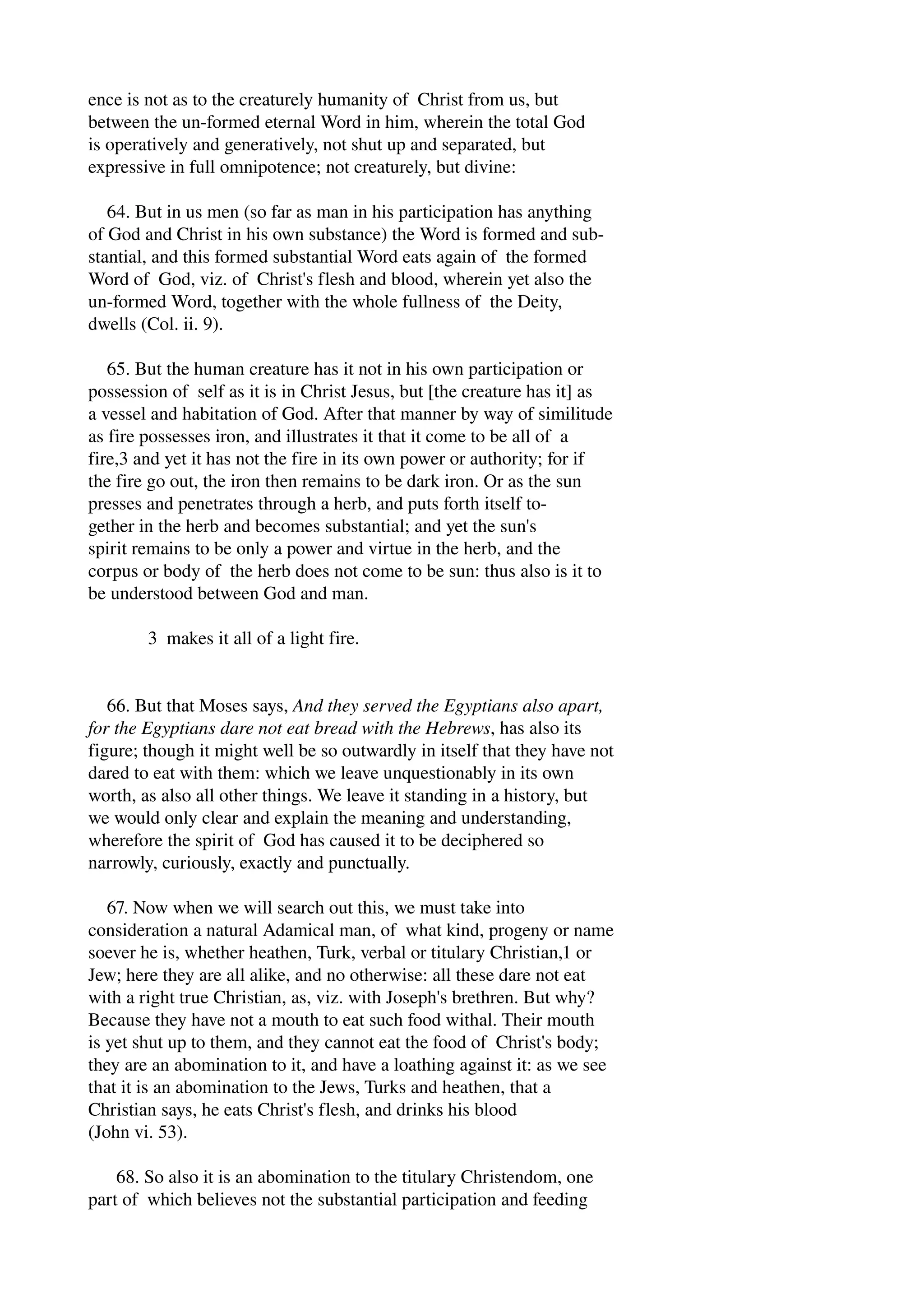 ence is not as to the creaturely humanity of Christ from us, but 
between the un­formed 
eternal Word in him, wherein the total God 
is operatively and generatively, not shut up and separated, but 
expressive in full omnipotence; not creaturely, but divine: 
64. But in us men (so far as man in his participation has anything 
of God and Christ in his own substance) the Word is formed and sub­stantial, 
and this formed substantial Word eats again of the formed 
Word of God, viz. of Christ's flesh and blood, wherein yet also the 
un­formed 
Word, together with the whole fullness of the Deity, 
dwells (Col. ii. 9). 
65. But the human creature has it not in his own participation or 
possession of self as it is in Christ Jesus, but [the creature has it] as 
a vessel and habitation of God. After that manner by way of similitude 
as fire possesses iron, and illustrates it that it come to be all of a 
fire,3 and yet it has not the fire in its own power or authority; for if 
the fire go out, the iron then remains to be dark iron. Or as the sun 
presses and penetrates through a herb, and puts forth itself to­gether 
in the herb and becomes substantial; and yet the sun's 
spirit remains to be only a power and virtue in the herb, and the 
corpus or body of the herb does not come to be sun: thus also is it to 
be understood between God and man. 
3 makes it all of a light fire. 
66. But that Moses says, And they served the Egyptians also apart, 
for the Egyptians dare not eat bread with the Hebrews, has also its 
figure; though it might well be so outwardly in itself that they have not 
dared to eat with them: which we leave unquestionably in its own 
worth, as also all other things. We leave it standing in a history, but 
we would only clear and explain the meaning and understanding, 
wherefore the spirit of God has caused it to be deciphered so 
narrowly, curiously, exactly and punctually. 
67. Now when we will search out this, we must take into 
consideration a natural Adamical man, of what kind, progeny or name 
soever he is, whether heathen, Turk, verbal or titulary Christian,1 or 
Jew; here they are all alike, and no otherwise: all these dare not eat 
with a right true Christian, as, viz. with Joseph's brethren. But why? 
Because they have not a mouth to eat such food withal. Their mouth 
is yet shut up to them, and they cannot eat the food of Christ's body; 
they are an abomination to it, and have a loathing against it: as we see 
that it is an abomination to the Jews, Turks and heathen, that a 
Christian says, he eats Christ's flesh, and drinks his blood 
(John vi. 53). 
68. So also it is an abomination to the titulary Christendom, one 
part of which believes not the substantial participation and feeding 
 