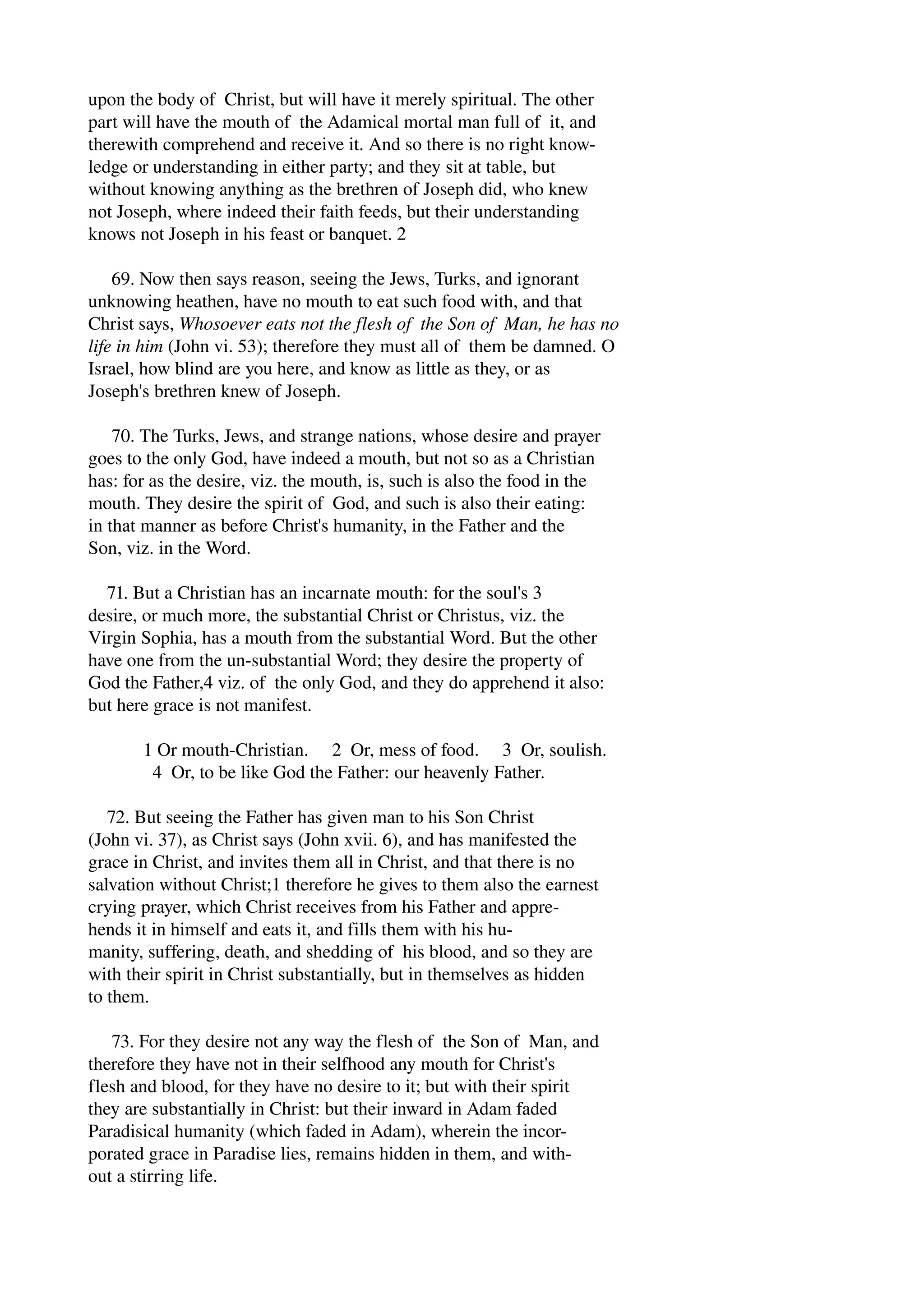 upon the body of Christ, but will have it merely spiritual. The other 
part will have the mouth of the Adamical mortal man full of it, and 
therewith comprehend and receive it. And so there is no right know­ledge 
or understanding in either party; and they sit at table, but 
without knowing anything as the brethren of Joseph did, who knew 
not Joseph, where indeed their faith feeds, but their understanding 
knows not Joseph in his feast or banquet. 2 
69. Now then says reason, seeing the Jews, Turks, and ignorant 
unknowing heathen, have no mouth to eat such food with, and that 
Christ says, Whosoever eats not the flesh of the Son of Man, he has no 
life in him (John vi. 53); therefore they must all of them be damned. O 
Israel, how blind are you here, and know as little as they, or as 
Joseph's brethren knew of Joseph. 
70. The Turks, Jews, and strange nations, whose desire and prayer 
goes to the only God, have indeed a mouth, but not so as a Christian 
has: for as the desire, viz. the mouth, is, such is also the food in the 
mouth. They desire the spirit of God, and such is also their eating: 
in that manner as before Christ's humanity, in the Father and the 
Son, viz. in the Word. 
71. But a Christian has an incarnate mouth: for the soul's 3 
desire, or much more, the substantial Christ or Christus, viz. the 
Virgin Sophia, has a mouth from the substantial Word. But the other 
have one from the un­substantial 
Word; they desire the property of 
God the Father,4 viz. of the only God, and they do apprehend it also: 
but here grace is not manifest. 
1 Or mouth­Christian. 
2 Or, mess of food. 3 Or, soulish. 
4 Or, to be like God the Father: our heavenly Father. 
72. But seeing the Father has given man to his Son Christ 
(John vi. 37), as Christ says (John xvii. 6), and has manifested the 
grace in Christ, and invites them all in Christ, and that there is no 
salvation without Christ;1 therefore he gives to them also the earnest 
crying prayer, which Christ receives from his Father and appre­hends 
it in himself and eats it, and fills them with his hu­manity, 
suffering, death, and shedding of his blood, and so they are 
with their spirit in Christ substantially, but in themselves as hidden 
to them. 
73. For they desire not any way the flesh of the Son of Man, and 
therefore they have not in their selfhood any mouth for Christ's 
flesh and blood, for they have no desire to it; but with their spirit 
they are substantially in Christ: but their inward in Adam faded 
Paradisical humanity (which faded in Adam), wherein the incor­porated 
grace in Paradise lies, remains hidden in them, and with­out 
a stirring life. 
 