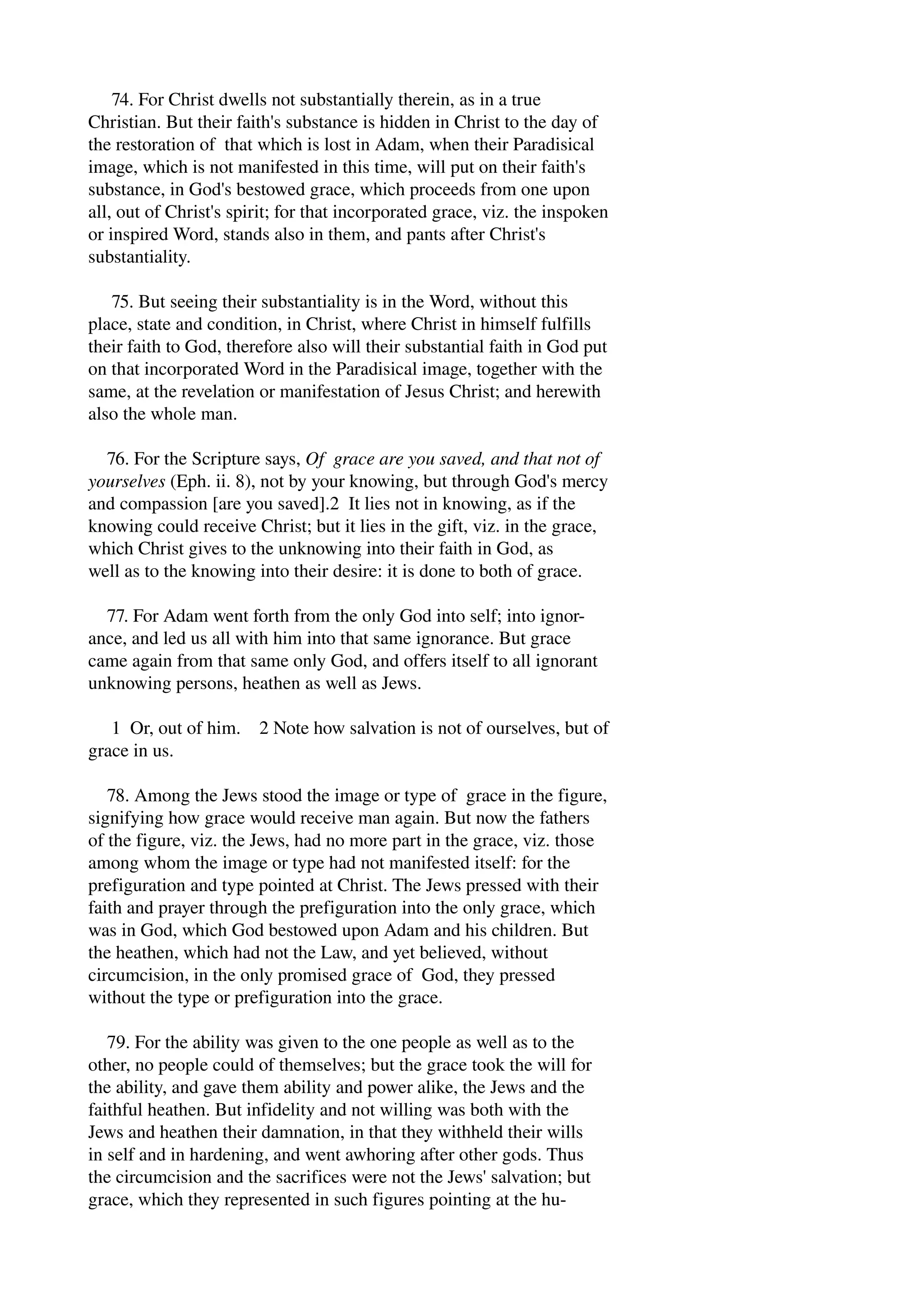 74. For Christ dwells not substantially therein, as in a true 
Christian. But their faith's substance is hidden in Christ to the day of 
the restoration of that which is lost in Adam, when their Paradisical 
image, which is not manifested in this time, will put on their faith's 
substance, in God's bestowed grace, which proceeds from one upon 
all, out of Christ's spirit; for that incorporated grace, viz. the inspoken 
or inspired Word, stands also in them, and pants after Christ's 
substantiality. 
75. But seeing their substantiality is in the Word, without this 
place, state and condition, in Christ, where Christ in himself fulfills 
their faith to God, therefore also will their substantial faith in God put 
on that incorporated Word in the Paradisical image, together with the 
same, at the revelation or manifestation of Jesus Christ; and herewith 
also the whole man. 
76. For the Scripture says, Of grace are you saved, and that not of 
yourselves (Eph. ii. 8), not by your knowing, but through God's mercy 
and compassion [are you saved].2 It lies not in knowing, as if the 
knowing could receive Christ; but it lies in the gift, viz. in the grace, 
which Christ gives to the unknowing into their faith in God, as 
well as to the knowing into their desire: it is done to both of grace. 
77. For Adam went forth from the only God into self; into ignor­ance, 
and led us all with him into that same ignorance. But grace 
came again from that same only God, and offers itself to all ignorant 
unknowing persons, heathen as well as Jews. 
1 Or, out of him. 2 Note how salvation is not of ourselves, but of 
grace in us. 
78. Among the Jews stood the image or type of grace in the figure, 
signifying how grace would receive man again. But now the fathers 
of the figure, viz. the Jews, had no more part in the grace, viz. those 
among whom the image or type had not manifested itself: for the 
prefiguration and type pointed at Christ. The Jews pressed with their 
faith and prayer through the prefiguration into the only grace, which 
was in God, which God bestowed upon Adam and his children. But 
the heathen, which had not the Law, and yet believed, without 
circumcision, in the only promised grace of God, they pressed 
without the type or prefiguration into the grace. 
79. For the ability was given to the one people as well as to the 
other, no people could of themselves; but the grace took the will for 
the ability, and gave them ability and power alike, the Jews and the 
faithful heathen. But infidelity and not willing was both with the 
Jews and heathen their damnation, in that they withheld their wills 
in self and in hardening, and went awhoring after other gods. Thus 
the circumcision and the sacrifices were not the Jews' salvation; but 
grace, which they represented in such figures pointing at the hu­ 
 