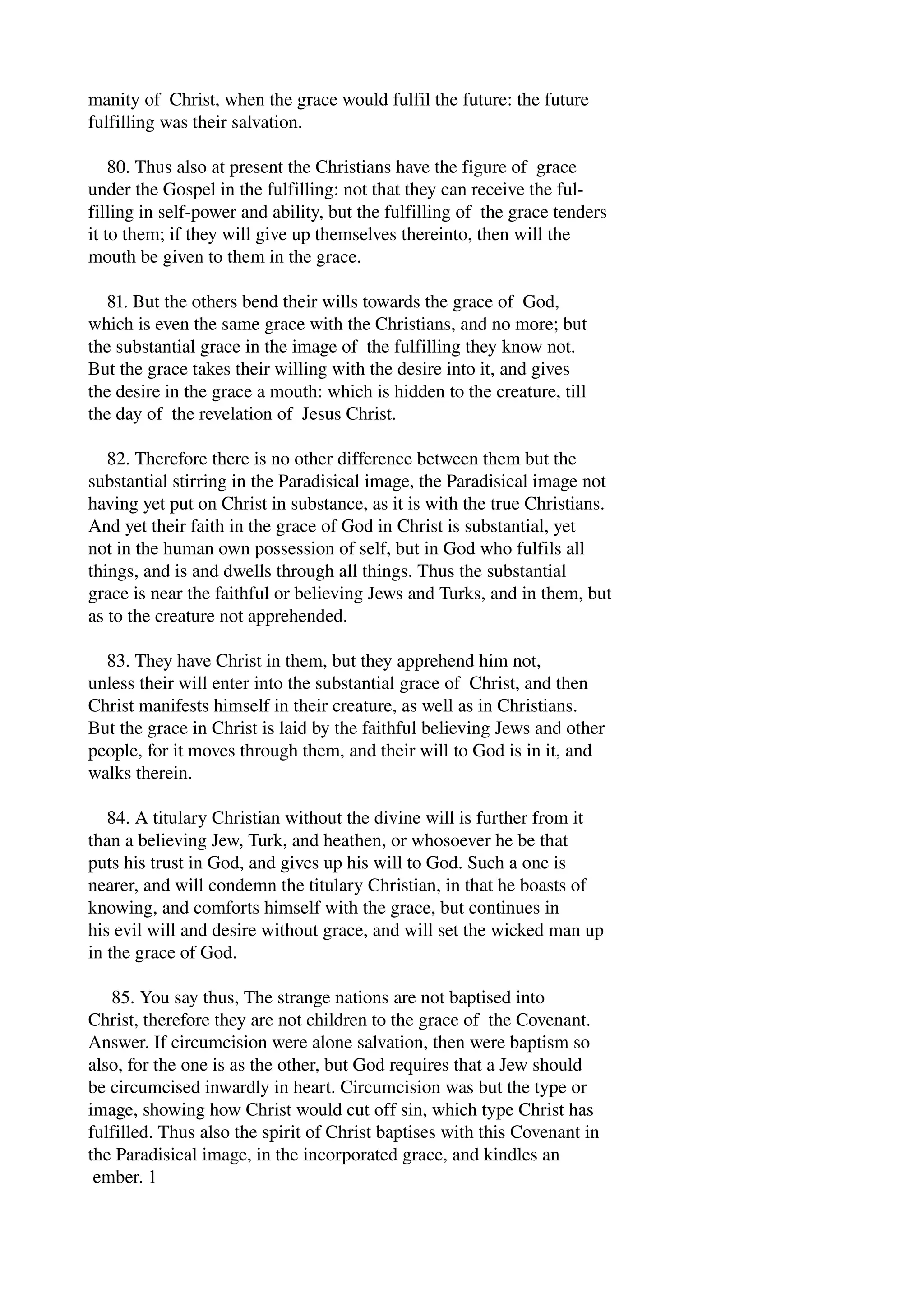manity of Christ, when the grace would fulfil the future: the future 
fulfilling was their salvation. 
80. Thus also at present the Christians have the figure of grace 
under the Gospel in the fulfilling: not that they can receive the ful­filling 
in self­power 
and ability, but the fulfilling of the grace tenders 
it to them; if they will give up themselves thereinto, then will the 
mouth be given to them in the grace. 
81. But the others bend their wills towards the grace of God, 
which is even the same grace with the Christians, and no more; but 
the substantial grace in the image of the fulfilling they know not. 
But the grace takes their willing with the desire into it, and gives 
the desire in the grace a mouth: which is hidden to the creature, till 
the day of the revelation of Jesus Christ. 
82. Therefore there is no other difference between them but the 
substantial stirring in the Paradisical image, the Paradisical image not 
having yet put on Christ in substance, as it is with the true Christians. 
And yet their faith in the grace of God in Christ is substantial, yet 
not in the human own possession of self, but in God who fulfils all 
things, and is and dwells through all things. Thus the substantial 
grace is near the faithful or believing Jews and Turks, and in them, but 
as to the creature not apprehended. 
83. They have Christ in them, but they apprehend him not, 
unless their will enter into the substantial grace of Christ, and then 
Christ manifests himself in their creature, as well as in Christians. 
But the grace in Christ is laid by the faithful believing Jews and other 
people, for it moves through them, and their will to God is in it, and 
walks therein. 
84. A titulary Christian without the divine will is further from it 
than a believing Jew, Turk, and heathen, or whosoever he be that 
puts his trust in God, and gives up his will to God. Such a one is 
nearer, and will condemn the titulary Christian, in that he boasts of 
knowing, and comforts himself with the grace, but continues in 
his evil will and desire without grace, and will set the wicked man up 
in the grace of God. 
85. You say thus, The strange nations are not baptised into 
Christ, therefore they are not children to the grace of the Covenant. 
Answer. If circumcision were alone salvation, then were baptism so 
also, for the one is as the other, but God requires that a Jew should 
be circumcised inwardly in heart. Circumcision was but the type or 
image, showing how Christ would cut off sin, which type Christ has 
fulfilled. Thus also the spirit of Christ baptises with this Covenant in 
the Paradisical image, in the incorporated grace, and kindles an 
ember. 1 
 