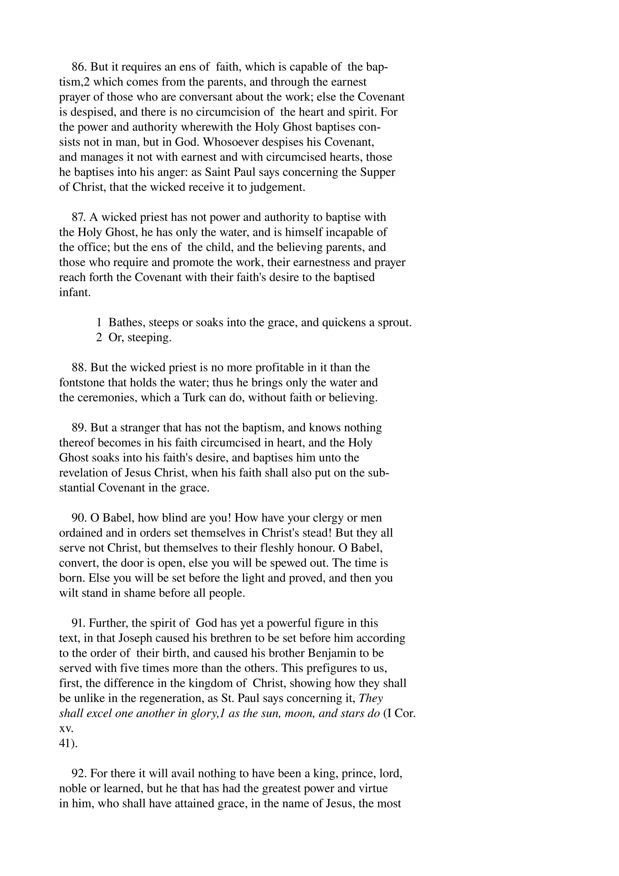 86. But it requires an ens of faith, which is capable of the bap­tism, 
2 which comes from the parents, and through the earnest 
prayer of those who are conversant about the work; else the Covenant 
is despised, and there is no circumcision of the heart and spirit. For 
the power and authority wherewith the Holy Ghost baptises con­sists 
not in man, but in God. Whosoever despises his Covenant, 
and manages it not with earnest and with circumcised hearts, those 
he baptises into his anger: as Saint Paul says concerning the Supper 
of Christ, that the wicked receive it to judgement. 
87. A wicked priest has not power and authority to baptise with 
the Holy Ghost, he has only the water, and is himself incapable of 
the office; but the ens of the child, and the believing parents, and 
those who require and promote the work, their earnestness and prayer 
reach forth the Covenant with their faith's desire to the baptised 
infant. 
1 Bathes, steeps or soaks into the grace, and quickens a sprout. 
2 Or, steeping. 
88. But the wicked priest is no more profitable in it than the 
fontstone that holds the water; thus he brings only the water and 
the ceremonies, which a Turk can do, without faith or believing. 
89. But a stranger that has not the baptism, and knows nothing 
thereof becomes in his faith circumcised in heart, and the Holy 
Ghost soaks into his faith's desire, and baptises him unto the 
revelation of Jesus Christ, when his faith shall also put on the sub­stantial 
Covenant in the grace. 
90. O Babel, how blind are you! How have your clergy or men 
ordained and in orders set themselves in Christ's stead! But they all 
serve not Christ, but themselves to their fleshly honour. O Babel, 
convert, the door is open, else you will be spewed out. The time is 
born. Else you will be set before the light and proved, and then you 
wilt stand in shame before all people. 
91. Further, the spirit of God has yet a powerful figure in this 
text, in that Joseph caused his brethren to be set before him according 
to the order of their birth, and caused his brother Benjamin to be 
served with five times more than the others. This prefigures to us, 
first, the difference in the kingdom of Christ, showing how they shall 
be unlike in the regeneration, as St. Paul says concerning it, They 
shall excel one another in glory,1 as the sun, moon, and stars do (I Cor. 
xv. 
41). 
92. For there it will avail nothing to have been a king, prince, lord, 
noble or learned, but he that has had the greatest power and virtue 
in him, who shall have attained grace, in the name of Jesus, the most 
 