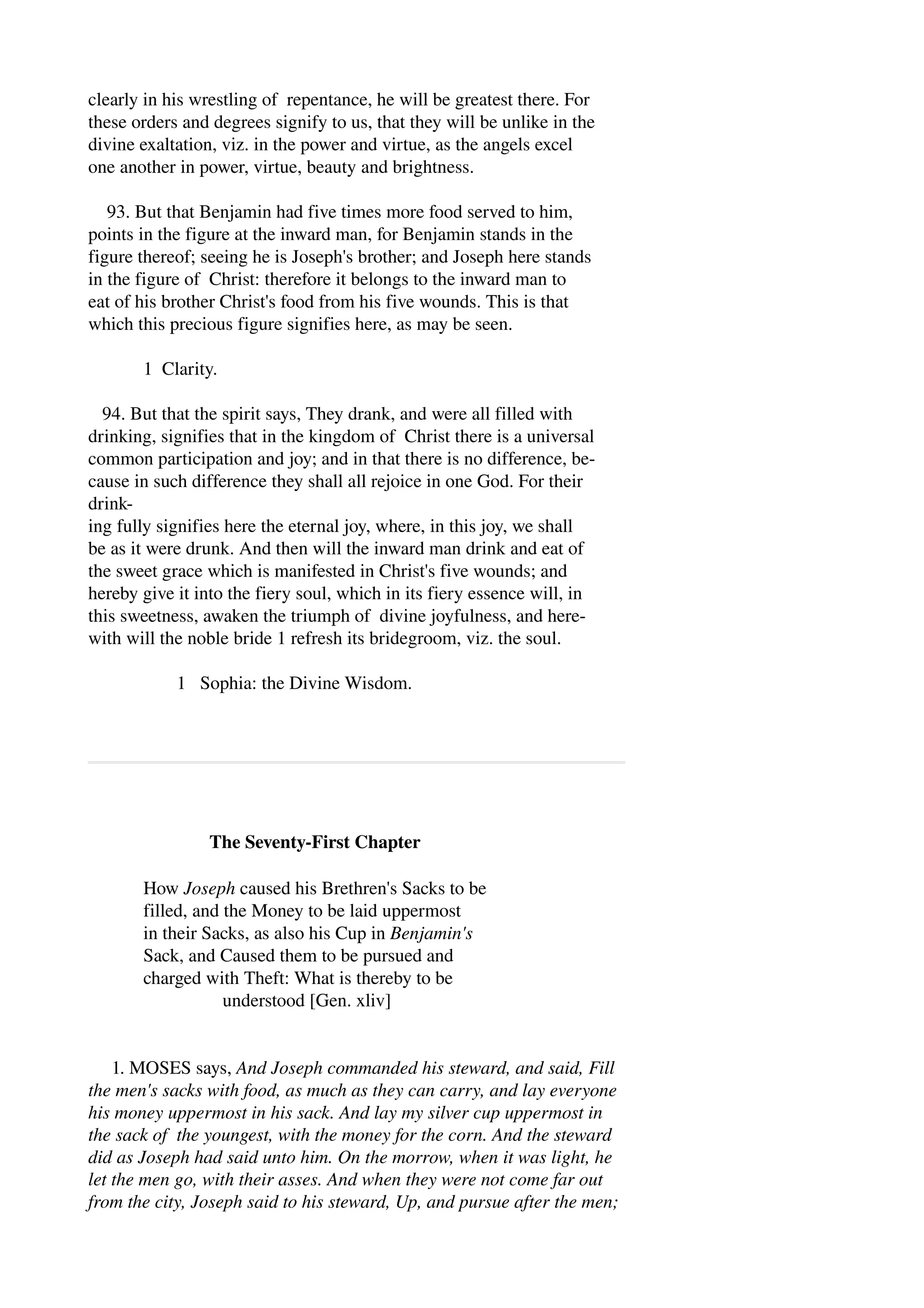 clearly in his wrestling of repentance, he will be greatest there. For 
these orders and degrees signify to us, that they will be unlike in the 
divine exaltation, viz. in the power and virtue, as the angels excel 
one another in power, virtue, beauty and brightness. 
93. But that Benjamin had five times more food served to him, 
points in the figure at the inward man, for Benjamin stands in the 
figure thereof; seeing he is Joseph's brother; and Joseph here stands 
in the figure of Christ: therefore it belongs to the inward man to 
eat of his brother Christ's food from his five wounds. This is that 
which this precious figure signifies here, as may be seen. 
1 Clarity. 
94. But that the spirit says, They drank, and were all filled with 
drinking, signifies that in the kingdom of Christ there is a universal 
common participation and joy; and in that there is no difference, be­cause 
in such difference they shall all rejoice in one God. For their 
drink­ing 
fully signifies here the eternal joy, where, in this joy, we shall 
be as it were drunk. And then will the inward man drink and eat of 
the sweet grace which is manifested in Christ's five wounds; and 
hereby give it into the fiery soul, which in its fiery essence will, in 
this sweetness, awaken the triumph of divine joyfulness, and here­with 
will the noble bride 1 refresh its bridegroom, viz. the soul. 
1 Sophia: the Divine Wisdom. 
The Seventy­First 
Chapter 
How Joseph caused his Brethren's Sacks to be 
filled, and the Money to be laid uppermost 
in their Sacks, as also his Cup in Benjamin's 
Sack, and Caused them to be pursued and 
charged with Theft: What is thereby to be 
understood [Gen. xliv] 
1. MOSES says, And Joseph commanded his steward, and said, Fill 
the men's sacks with food, as much as they can carry, and lay everyone 
his money uppermost in his sack. And lay my silver cup uppermost in 
the sack of the youngest, with the money for the corn. And the steward 
did as Joseph had said unto him. On the morrow, when it was light, he 
let the men go, with their asses. And when they were not come far out 
from the city, Joseph said to his steward, Up, and pursue after the men; 
 