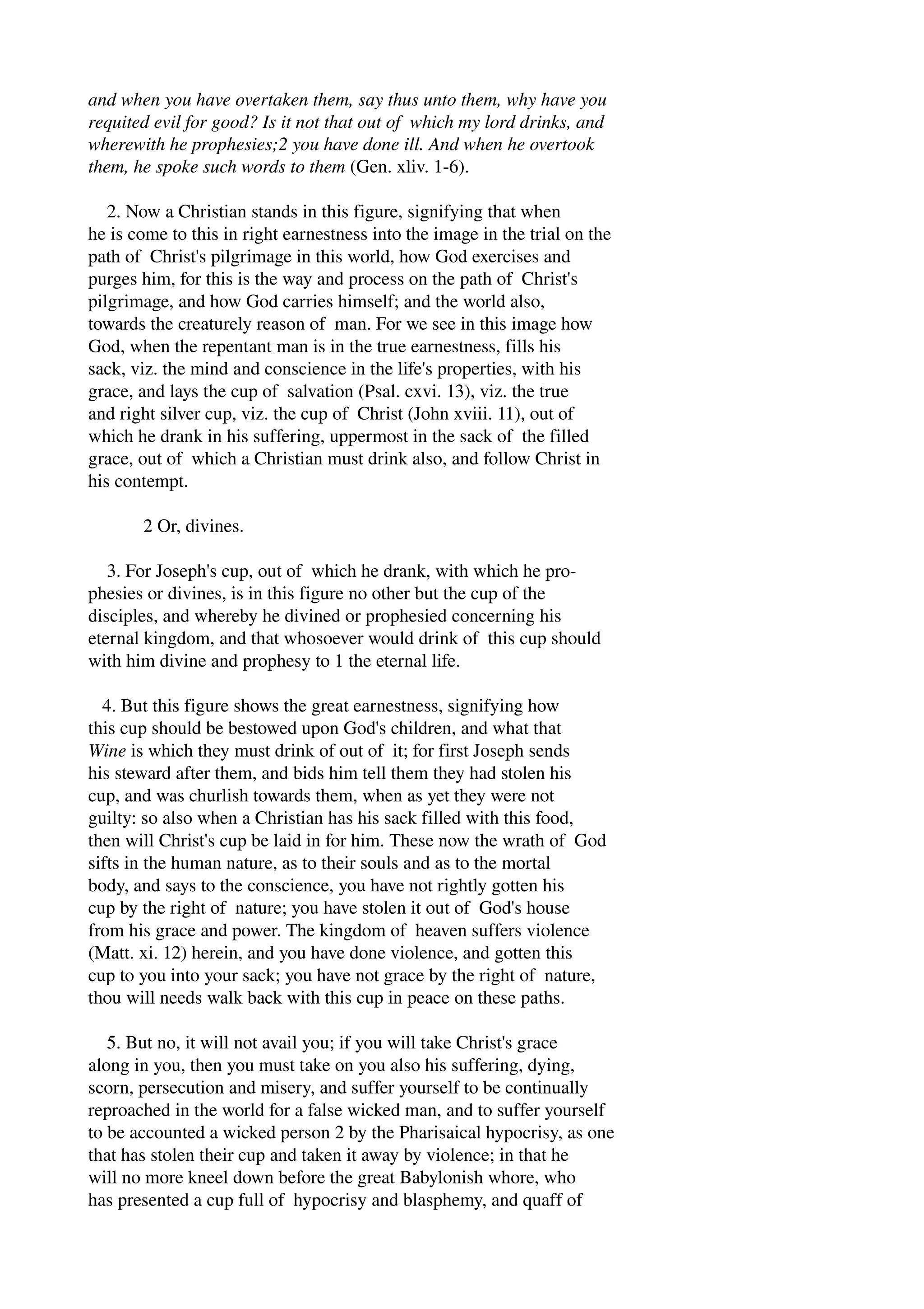 and when you have overtaken them, say thus unto them, why have you 
requited evil for good? Is it not that out of which my lord drinks, and 
wherewith he prophesies;2 you have done ill. And when he overtook 
them, he spoke such words to them (Gen. xliv. 1­6). 
2. Now a Christian stands in this figure, signifying that when 
he is come to this in right earnestness into the image in the trial on the 
path of Christ's pilgrimage in this world, how God exercises and 
purges him, for this is the way and process on the path of Christ's 
pilgrimage, and how God carries himself; and the world also, 
towards the creaturely reason of man. For we see in this image how 
God, when the repentant man is in the true earnestness, fills his 
sack, viz. the mind and conscience in the life's properties, with his 
grace, and lays the cup of salvation (Psal. cxvi. 13), viz. the true 
and right silver cup, viz. the cup of Christ (John xviii. 11), out of 
which he drank in his suffering, uppermost in the sack of the filled 
grace, out of which a Christian must drink also, and follow Christ in 
his contempt. 
2 Or, divines. 
3. For Joseph's cup, out of which he drank, with which he pro­phesies 
or divines, is in this figure no other but the cup of the 
disciples, and whereby he divined or prophesied concerning his 
eternal kingdom, and that whosoever would drink of this cup should 
with him divine and prophesy to 1 the eternal life. 
4. But this figure shows the great earnestness, signifying how 
this cup should be bestowed upon God's children, and what that 
Wine is which they must drink of out of it; for first Joseph sends 
his steward after them, and bids him tell them they had stolen his 
cup, and was churlish towards them, when as yet they were not 
guilty: so also when a Christian has his sack filled with this food, 
then will Christ's cup be laid in for him. These now the wrath of God 
sifts in the human nature, as to their souls and as to the mortal 
body, and says to the conscience, you have not rightly gotten his 
cup by the right of nature; you have stolen it out of God's house 
from his grace and power. The kingdom of heaven suffers violence 
(Matt. xi. 12) herein, and you have done violence, and gotten this 
cup to you into your sack; you have not grace by the right of nature, 
thou will needs walk back with this cup in peace on these paths. 
5. But no, it will not avail you; if you will take Christ's grace 
along in you, then you must take on you also his suffering, dying, 
scorn, persecution and misery, and suffer yourself to be continually 
reproached in the world for a false wicked man, and to suffer yourself 
to be accounted a wicked person 2 by the Pharisaical hypocrisy, as one 
that has stolen their cup and taken it away by violence; in that he 
will no more kneel down before the great Babylonish whore, who 
has presented a cup full of hypocrisy and blasphemy, and quaff of 
 