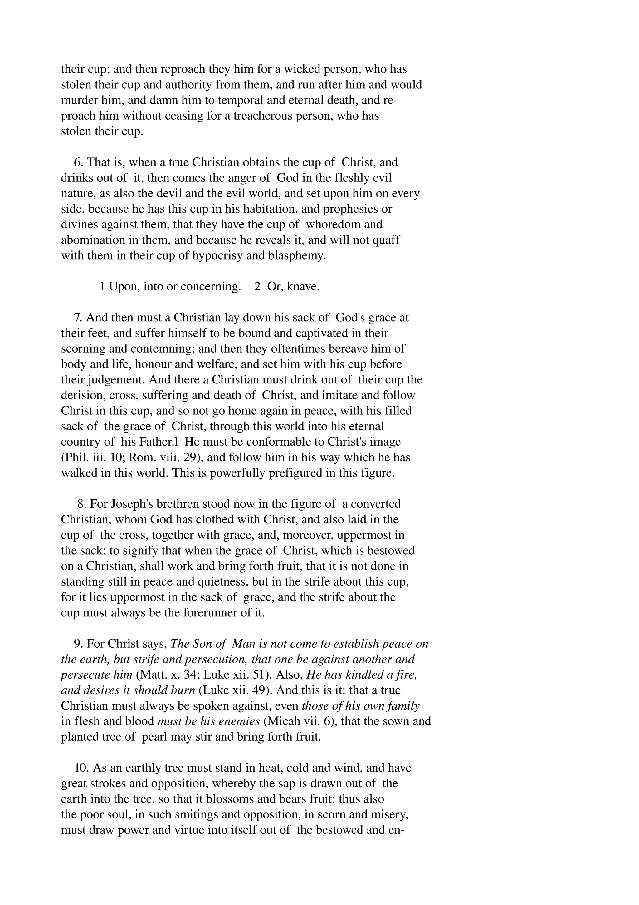 their cup; and then reproach they him for a wicked person, who has 
stolen their cup and authority from them, and run after him and would 
murder him, and damn him to temporal and eternal death, and re­proach 
him without ceasing for a treacherous person, who has 
stolen their cup. 
6. That is, when a true Christian obtains the cup of Christ, and 
drinks out of it, then comes the anger of God in the fleshly evil 
nature, as also the devil and the evil world, and set upon him on every 
side, because he has this cup in his habitation, and prophesies or 
divines against them, that they have the cup of whoredom and 
abomination in them, and because he reveals it, and will not quaff 
with them in their cup of hypocrisy and blasphemy. 
1 Upon, into or concerning. 2 Or, knave. 
7. And then must a Christian lay down his sack of God's grace at 
their feet, and suffer himself to be bound and captivated in their 
scorning and contemning; and then they oftentimes bereave him of 
body and life, honour and welfare, and set him with his cup before 
their judgement. And there a Christian must drink out of their cup the 
derision, cross, suffering and death of Christ, and imitate and follow 
Christ in this cup, and so not go home again in peace, with his filled 
sack of the grace of Christ, through this world into his eternal 
country of his Father.l He must be conformable to Christ's image 
(Phil. iii. 10; Rom. viii. 29), and follow him in his way which he has 
walked in this world. This is powerfully prefigured in this figure. 
8. For Joseph's brethren stood now in the figure of a converted 
Christian, whom God has clothed with Christ, and also laid in the 
cup of the cross, together with grace, and, moreover, uppermost in 
the sack; to signify that when the grace of Christ, which is bestowed 
on a Christian, shall work and bring forth fruit, that it is not done in 
standing still in peace and quietness, but in the strife about this cup, 
for it lies uppermost in the sack of grace, and the strife about the 
cup must always be the forerunner of it. 
9. For Christ says, The Son of Man is not come to establish peace on 
the earth, but strife and persecution, that one be against another and 
persecute him (Matt. x. 34; Luke xii. 51). Also, He has kindled a fire, 
and desires it should burn (Luke xii. 49). And this is it: that a true 
Christian must always be spoken against, even those of his own family 
in flesh and blood must be his enemies (Micah vii. 6), that the sown and 
planted tree of pearl may stir and bring forth fruit. 
10. As an earthly tree must stand in heat, cold and wind, and have 
great strokes and opposition, whereby the sap is drawn out of the 
earth into the tree, so that it blossoms and bears fruit: thus also 
the poor soul, in such smitings and opposition, in scorn and misery, 
must draw power and virtue into itself out of the bestowed and en­ 
 