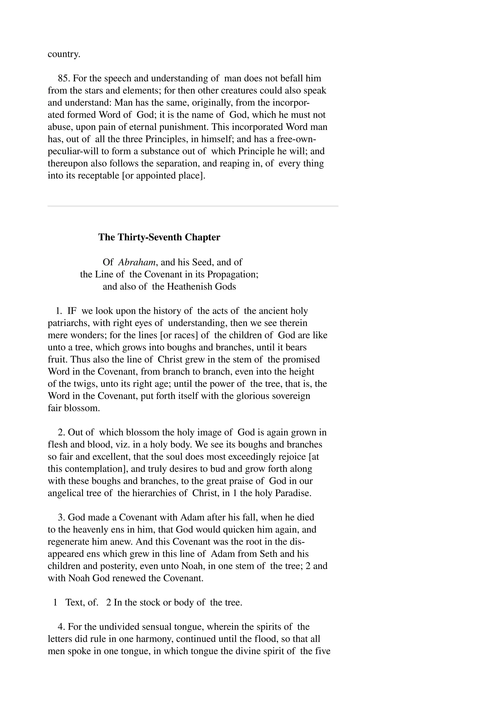 country. 
85. For the speech and understanding of man does not befall him 
from the stars and elements; for then other creatures could also speak 
and understand: Man has the same, originally, from the incorpor­ated 
formed Word of God; it is the name of God, which he must not 
abuse, upon pain of eternal punishment. This incorporated Word man 
has, out of all the three Principles, in himself; and has a free­own­peculiar­will 
to form a substance out of which Principle he will; and 
thereupon also follows the separation, and reaping in, of every thing 
into its receptable [or appointed place]. 
The Thirty­Seventh 
Chapter 
Of Abraham, and his Seed, and of 
the Line of the Covenant in its Propagation; 
and also of the Heathenish Gods 
1. IF we look upon the history of the acts of the ancient holy 
patriarchs, with right eyes of understanding, then we see therein 
mere wonders; for the lines [or races] of the children of God are like 
unto a tree, which grows into boughs and branches, until it bears 
fruit. Thus also the line of Christ grew in the stem of the promised 
Word in the Covenant, from branch to branch, even into the height 
of the twigs, unto its right age; until the power of the tree, that is, the 
Word in the Covenant, put forth itself with the glorious sovereign 
fair blossom. 
2. Out of which blossom the holy image of God is again grown in 
flesh and blood, viz. in a holy body. We see its boughs and branches 
so fair and excellent, that the soul does most exceedingly rejoice [at 
this contemplation], and truly desires to bud and grow forth along 
with these boughs and branches, to the great praise of God in our 
angelical tree of the hierarchies of Christ, in 1 the holy Paradise. 
3. God made a Covenant with Adam after his fall, when he died 
to the heavenly ens in him, that God would quicken him again, and 
regenerate him anew. And this Covenant was the root in the dis­appeared 
ens which grew in this line of Adam from Seth and his 
children and posterity, even unto Noah, in one stem of the tree; 2 and 
with Noah God renewed the Covenant. 
1 Text, of. 2 In the stock or body of the tree. 
4. For the undivided sensual tongue, wherein the spirits of the 
letters did rule in one harmony, continued until the flood, so that all 
men spoke in one tongue, in which tongue the divine spirit of the five 
 