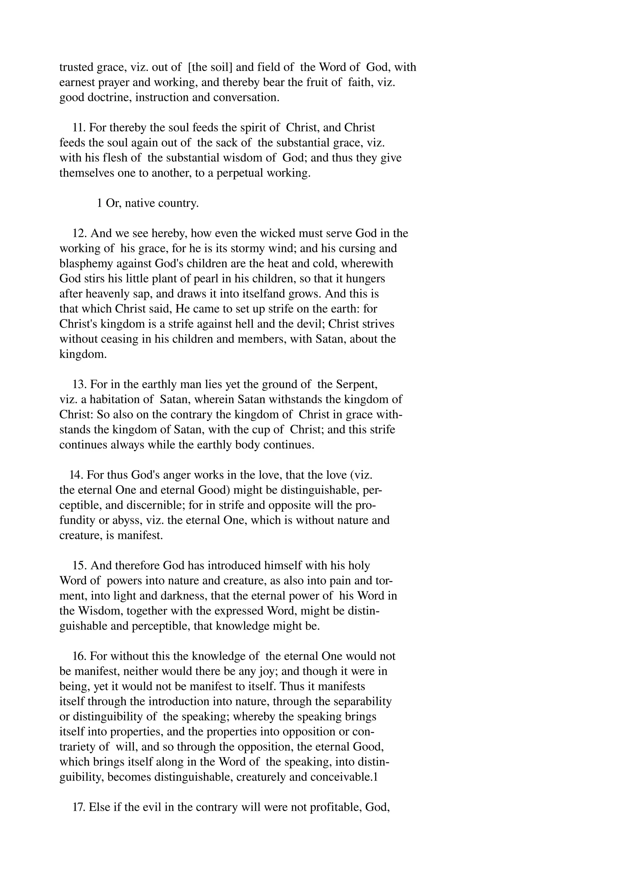 trusted grace, viz. out of [the soil] and field of the Word of God, with 
earnest prayer and working, and thereby bear the fruit of faith, viz. 
good doctrine, instruction and conversation. 
11. For thereby the soul feeds the spirit of Christ, and Christ 
feeds the soul again out of the sack of the substantial grace, viz. 
with his flesh of the substantial wisdom of God; and thus they give 
themselves one to another, to a perpetual working. 
1 Or, native country. 
12. And we see hereby, how even the wicked must serve God in the 
working of his grace, for he is its stormy wind; and his cursing and 
blasphemy against God's children are the heat and cold, wherewith 
God stirs his little plant of pearl in his children, so that it hungers 
after heavenly sap, and draws it into itselfand grows. And this is 
that which Christ said, He came to set up strife on the earth: for 
Christ's kingdom is a strife against hell and the devil; Christ strives 
without ceasing in his children and members, with Satan, about the 
kingdom. 
13. For in the earthly man lies yet the ground of the Serpent, 
viz. a habitation of Satan, wherein Satan withstands the kingdom of 
Christ: So also on the contrary the kingdom of Christ in grace with­stands 
the kingdom of Satan, wi