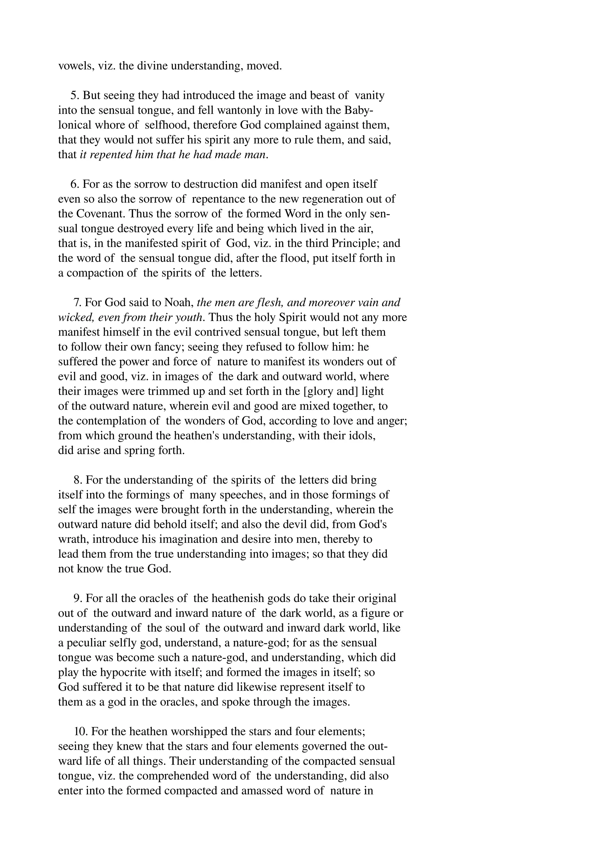 vowels, viz. the divine understanding, moved. 
5. But seeing they had introduced the image and beast of vanity 
into the sensual tongue, and fell wantonly in love with the Baby­lonical 
whore of selfhood, therefore God complained against them, 
that they would not suffer his spirit any more to rule them, and said, 
that it repented him that he had made man. 
6. For as the sorrow to destruction did manifest and open itself 
even so also the sorrow of repentance to the new regeneration out of 
the Covenant. Thus the sorrow of the formed Word in the only sen­sual 
tongue destroyed every life and being which lived in the air, 
that is, in the manifested spirit of God, viz. in the third Principle; and 
the word of the sensual tongue did, after the flood, put itself forth in 
a compaction of the spirits of the letters. 
7. For God said to Noah, the men are flesh, and moreover vain and 
wicked, even from their youth. Thus the holy Spirit would not any more 
manifest himself in the evil contrived sensual tongue, but left them 
to follow their own fancy; seeing they refused to follow him: he 
suffered the power and force of nature to manifest its wonders out of 
evil and good, viz. in images of the dark and outward world, where 
their images were trimmed up and set forth in the [glory and] light 
of the outward nature, wherein evil and good are mixed together, to 
the contemplation of the wonders of God, according to love and anger; 
from which ground the heathen's understanding, with their idols, 
did arise and spring forth. 
8. For the understanding of the spirits of the letters did bring 
itself into the formings of many speeches, and in those formings of 
self the images were brought forth in the understanding, wherein the 
outward nature did behold itself; and also the devil did, from God's 
wrath, introduce his imagination and desire into men, thereby to 
lead them from the true understanding into images; so that they did 
not know the true God. 
9. For all the oracles of the heathenish gods do take their original 
out of the outward and inward nature of the dark world, as a figure or 
understanding of the soul of the outward and inward dark world, like 
a peculiar selfly god, understand, a nature­god; 
for as the sensual 
tongue was become such a nature­god, 
and understanding, which did 
play the hypocrite with itself; and formed the images in itself; so 
God suffered it to be that nature did likewise represent itself to 
them as a god in the oracles, and spoke through the images. 
10. For the heathen worshipped the stars and four elements; 
seeing they knew that the stars and four elements governed the out­ward 
life of all things. Their understanding of the compacted sensual 
tongue, viz. the comprehended word of the understanding, did also 
enter into the formed compacted and amassed word of nature in 
 