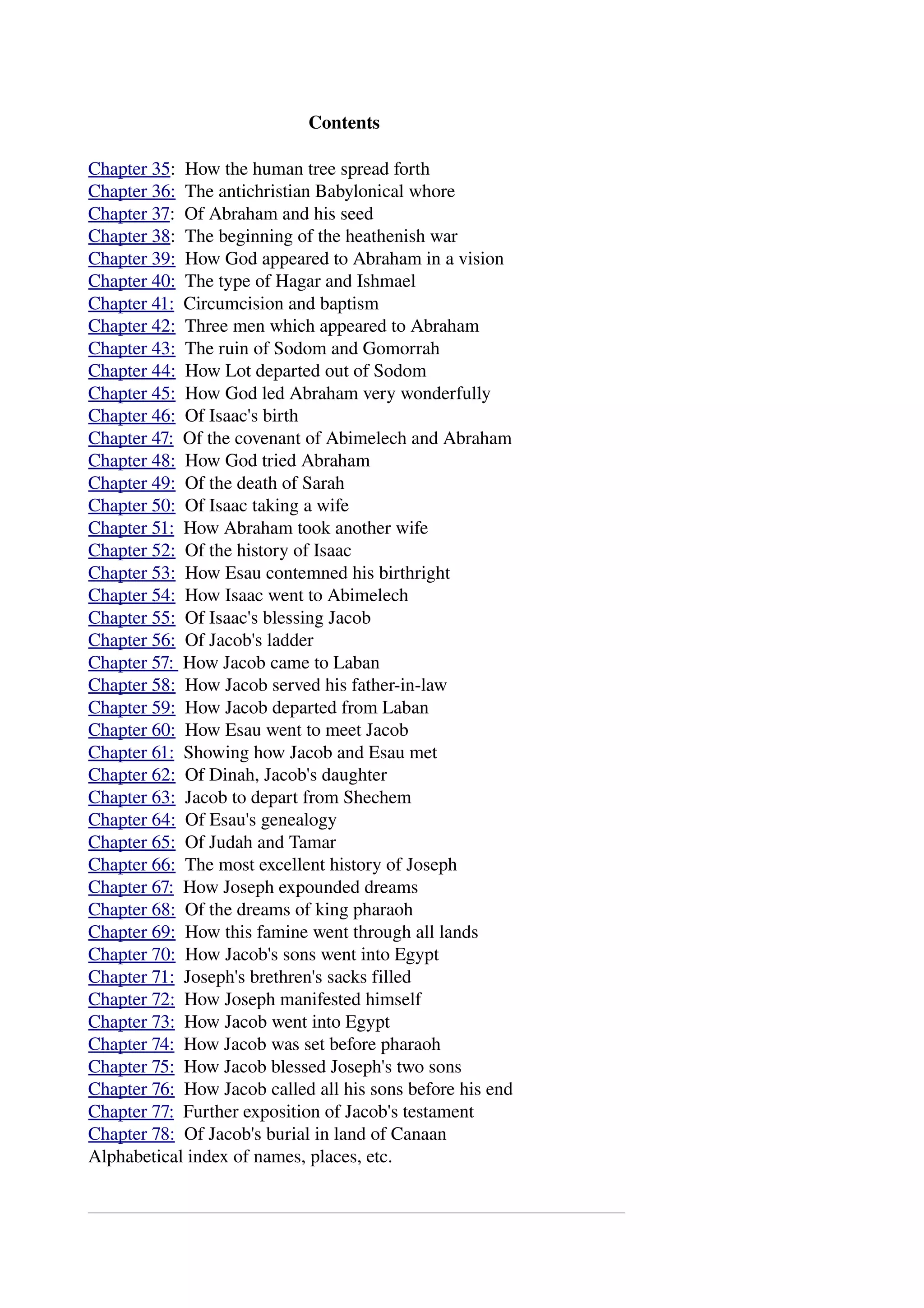Contents 
Chapter 35: How the human tree spread forth 
Chapter 36: The antichristian Babylonical whore 
Chapter 37: Of Abraham and his seed 
Chapter 38: The beginning of the heathenish war 
Chapter 39: How God appeared to Abraham in a vision 
Chapter 40: The type of Hagar and Ishmael 
Chapter 41: Circumcision and baptism 
Chapter 42: Three men which appeared to Abraham 
Chapter 43: The ruin of Sodom and Gomorrah 
Chapter 44: How Lot departed out of Sodom 
Chapter 45: How God led Abraham very wonderfully 
Chapter 46: Of Isaac's birth 
Chapter 47: Of the covenant of Abimelech and Abraham 
Chapter 48: How God tried Abraham 
Chapter 49: Of the death of Sarah 
Chapter 50: Of Isaac taking a wife 
Chapter 51: How Abraham took another wife 
Chapter 52: Of the history of Isaac 
Chapter 53: How Esau contemned his birthright 
Chapter 54: How Isaac went to Abimelech 
Chapter 55: Of Isaac's blessing Jacob 
Chapter 56: Of Jacob's ladder 
Chapter 57: How Jacob came to Laban 
Chapter 58: How Jacob served his father­in­law 
Chapter 59: How Jacob departed from Laban 
Chapter 60: How Esau went to meet Jacob 
Chapter 61: Showing how Jacob and Esau met 
Chapter 62: Of Dinah, Jacob's daughter 
Chapter 63: Jacob to depart from Shechem 
Chapter 64: Of Esau's genealogy 
Chapter 65: Of Judah and Tamar 
Chapter 66: The most excellent history of Joseph 
Chapter 67: How Joseph expounded dreams 
Chapter 68: Of the dreams of king pharaoh 
Chapter 69: How this famine went through all lands 
Chapter 70: How Jacob's sons went into Egypt 
Chapter 71: Joseph's brethren's sacks filled 
Chapter 72: How Joseph manifested himself 
Chapter 73: How Jacob went into Egypt 
Chapter 74: How Jacob was set before pharaoh 
Chapter 75: How Jacob blessed Joseph's two sons 
Chapter 76: How Jacob called all his sons before his end 
Chapter 77: Further exposition of Jacob's testament 
Chapter 78: Of Jacob's burial in land of Canaan 
Alphabetical index of names, places, etc. 
 