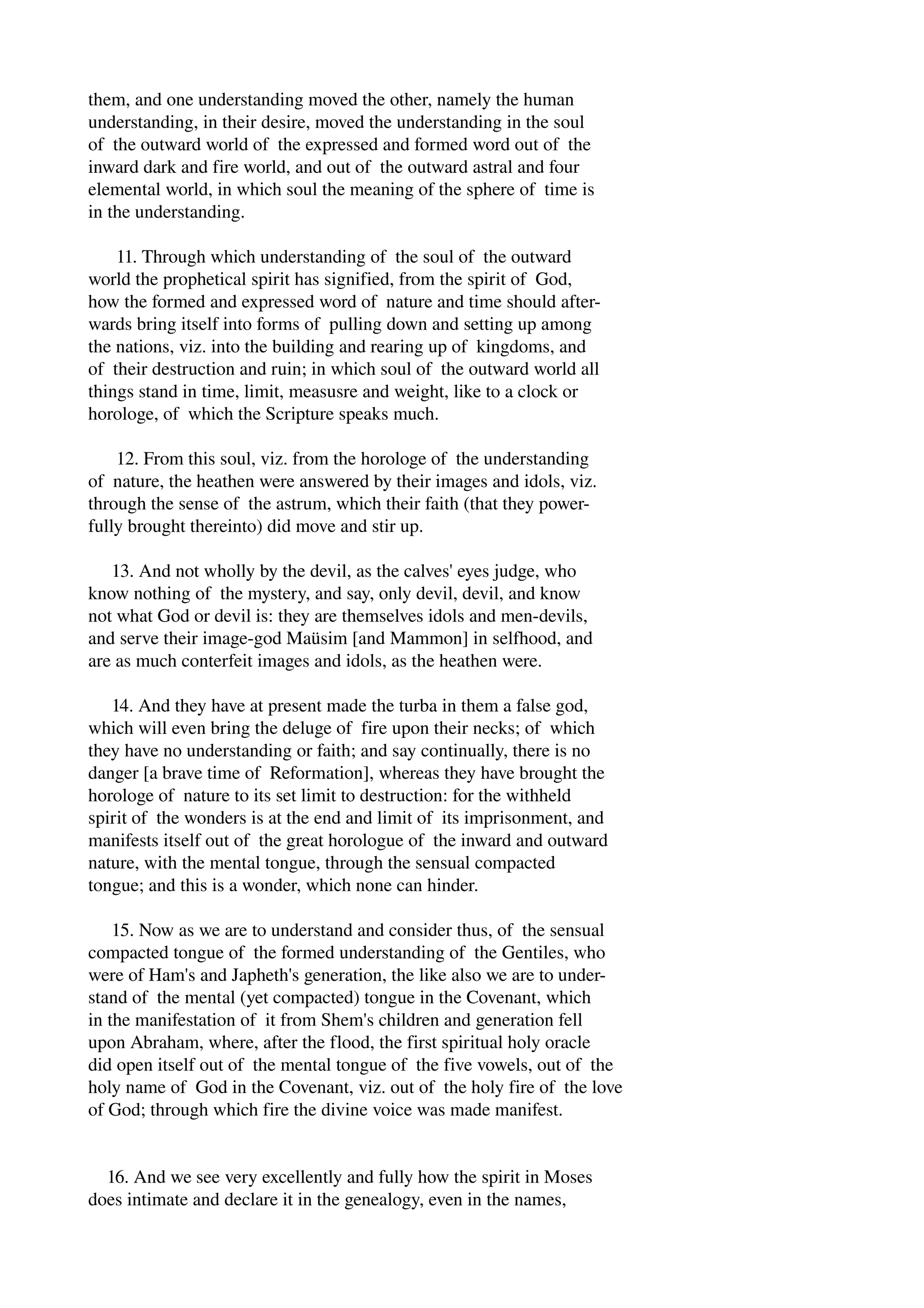 them, and one understanding moved the other, namely the human 
understanding, in their desire, moved the understanding in the soul 
of the outward world of the expressed and formed word out of the 
inward dark and fire world, and out of the outward astral and four 
elemental world, in which soul the meaning of the sphere of time is 
in the understanding. 
11. Through which understanding of the soul of the outward 
world the prophetical spirit has signified, from the spirit of God, 
how the formed and expressed word of nature and time should after­wards 
bring itself into forms of pulling down and setting up among 
the nations, viz. into the building and rearing up of kingdoms, and 
of their destruction and ruin; in which soul of the outward world all 
things stand in time, limit, measusre and weight, like to a clock or 
horologe, of which the Scripture speaks much. 
12. From this soul, viz. from the horologe of the understanding 
of nature, the heathen were answered by their images and idols, viz. 
through the sense of the astrum, which their faith (that they power­fully 
brought thereinto) did move and stir up. 
13. And not wholly by the devil, as the calves' eyes judge, who 
know nothing of the mystery, and say, only devil, devil, and know 
not what God or devil is: they are themselves idols and men­devils, 
and serve their image­god 
Maüsim [and Mammon] in selfhood, and 
are as much conterfeit images and idols, as the heathen were. 
14. And they have at present made the turba in them a false god, 
which will even bring the deluge of fire upon their necks; of which 
they have no understanding or faith; and say continually, there is no 
danger [a brave time of Reformation], whereas they have brought the 
horologe of nature to its set limit to destruction: for the withheld 
spirit of the wonders is at the end and limit of its imprisonment, and 
manifests itself out of the great horologue of the inward and outward 
nature, with the mental tongue, through the sensual compacted 
tongue; and this is a wonder, which none can hinder. 
15. Now as we are to understand and consider thus, of the sensual 
compacted tongue of the formed understanding of the Gentiles, who 
were of Ham's and Japheth's generation, the like also we are to under­stand 
of the mental (yet compacted) tongue in the Covenant, which 
in the manifestation of it from Shem's children and generation fell 
upon Abraham, where, after the flood, the first spiritual holy oracle 
did open itself out of the mental tongue of the five vowels, out of the 
holy name of God in the Covenant, viz. out of the holy fire of the love 
of God; through which fire the divine voice was made manifest. 
16. And we see very excellently and fully how the spirit in Moses 
does intimate and declare it in the genealogy, even in the names, 
 