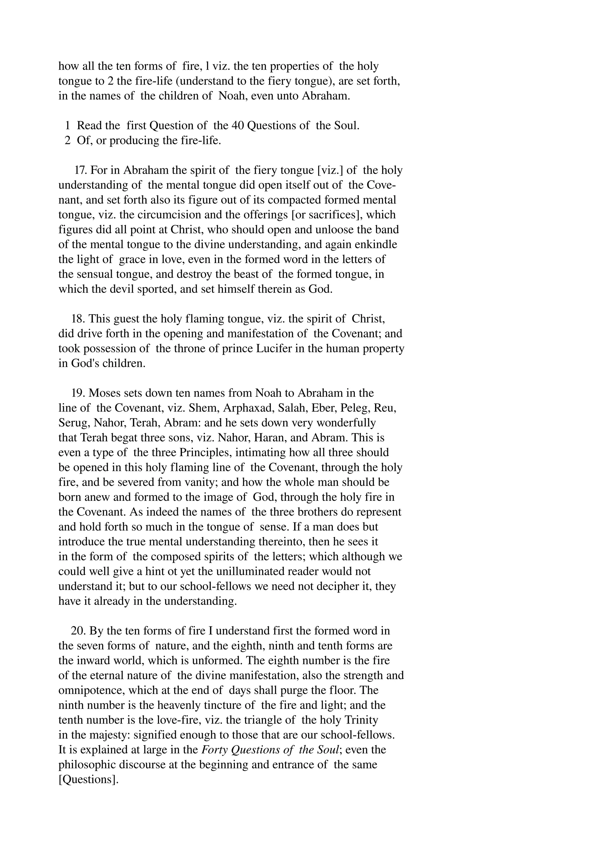 how all the ten forms of fire, l viz. the ten properties of the holy 
tongue to 2 the fire­life 
(understand to the fiery tongue), are set forth, 
in the names of the children of Noah, even unto Abraham. 
1 Read the first Question of the 40 Questions of the Soul. 
2 Of, or producing the fire­life. 
17. For in Abraham the spirit of the fiery tongue [viz.] of the holy 
understanding of the mental tongue did open itself out of the Cove­nant, 
and set forth also its figure out of its compacted formed mental 
tongue, viz. the circumcision and the offerings [or sacrifices], which 
figures did all point at Christ, who should open and unloose the band 
of the mental tongue to the divine understanding, and again enkindle 
the light of grace in love, even in the formed word in the letters of 
the sensual tongue, and destroy the beast of the formed tongue, in 
which the devil sported, and set himself therein as God. 
18. This guest the holy flaming tongue, viz. the spirit of Christ, 
did drive forth in the opening and manifestation of the Covenant; and 
took possession of the throne of prince Lucifer in the human property 
in God's children. 
19. Moses sets down ten names from Noah to Abraham in the 
line of the Covenant, viz. Shem, Arphaxad, Salah, Eber, Peleg, Reu, 
Serug, Nahor, Terah, Abram: and he sets down very wonderfully 
that Terah begat three sons, viz. Nahor, Haran, and Abram. This is 
even a type of the three Principles, intimating how all three should 
be opened in this holy flaming line of the Covenant, through the holy 
fire, and be severed from vanity; and how the whole man should be 
born anew and formed to the image of God, through the holy fire in 
the Covenant. As indeed the names of the three brothers do represent 
and hold forth so much in the tongue of sense. If a man does but 
introduce the true mental understanding thereinto, then he sees it 
in the form of the composed spirits of the letters; which although we 
could well give a hint ot yet the unilluminated reader would not 
understand it; but to our school­fellows 
we need not decipher it, they 
have it already in the understanding. 
20. By the ten forms of fire I understand first the formed word in 
the seven forms of nature, and the eighth, ninth and tenth forms are 
the inward world, which is unformed. The eighth number is the fire 
of the eternal nature of the divine manifestation, also the strength and 
omnipotence, which at the end of days shall purge the floor. The 
ninth number is the heavenly tincture of the fire and light; and the 
tenth number is the love­fire, 
viz. the triangle of the holy Trinity 
in the majesty: signified enough to those that are our school­fellows. 
It is explained at large in the Forty Questions of the Soul; even the 
philosophic discourse at the beginning and entrance of the same 
[Questions]. 
 