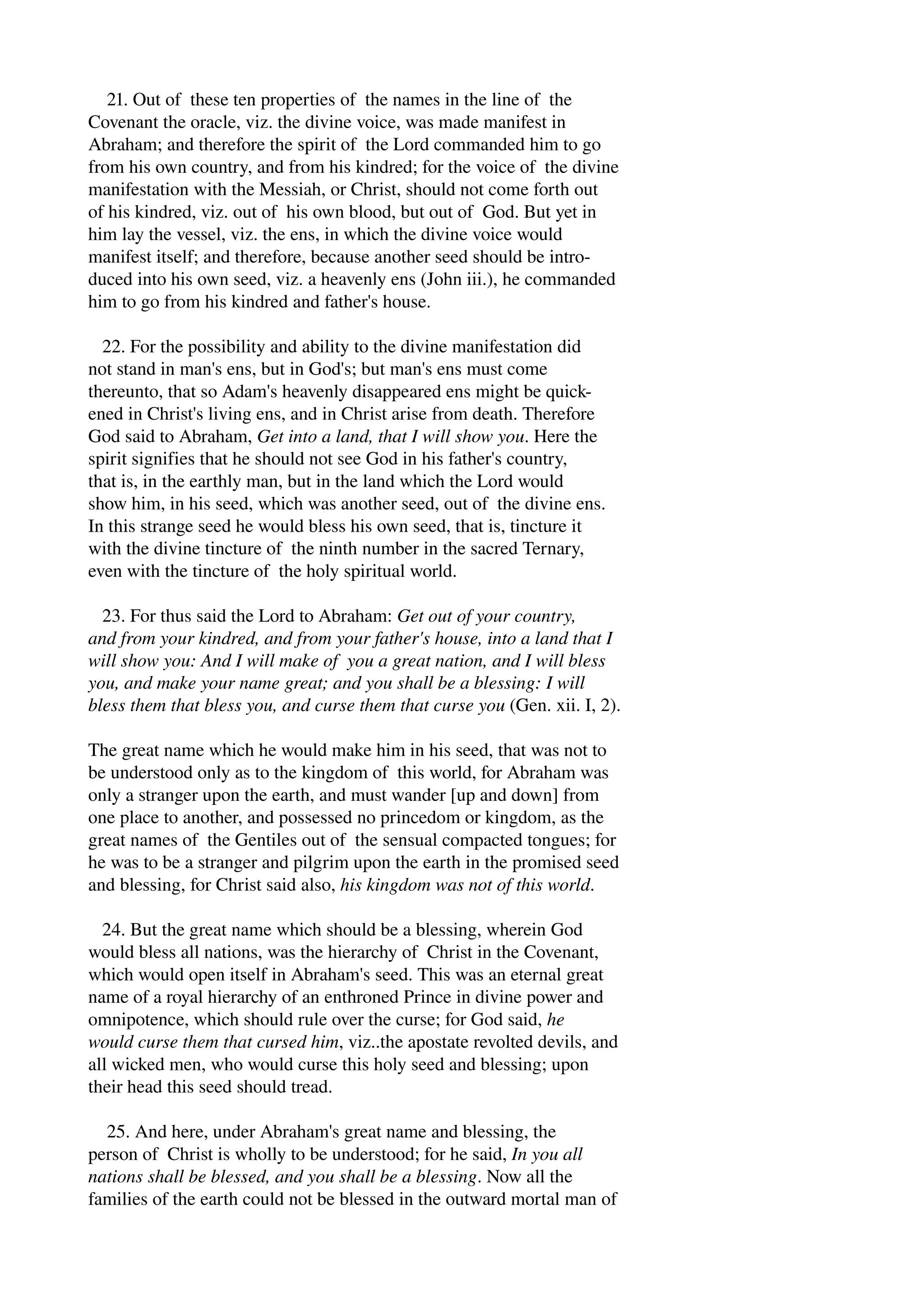 21. Out of these ten properties of the names in the line of the 
Covenant the oracle, viz. the divine voice, was made manifest in 
Abraham; and therefore the spirit of the Lord commanded him to go 
from his own country, and from his kindred; for the voice of the divine 
manifestation with the Messiah, or Christ, should not come forth out 
of his kindred, viz. out of his own blood, but out of God. But yet in 
him lay the vessel, viz. the ens, in which the divine voice would 
manifest itself; and therefore, because another seed should be intro­duced 
into his own seed, viz. a heavenly ens (John iii.), he commanded 
him to go from his kindred and father's house. 
22. For the possibility and ability to the divine manifestation did 
not stand in man's ens, but in God's; but man's ens must come 
thereunto, that so Adam's heavenly disappeared ens might be quick­ened 
in Christ's living ens, and in Christ arise from death. Therefore 
God said to Abraham, Get into a land, that I will show you. Here the 
spirit signifies that he should not see God in his father's country, 
that is, in the earthly man, but in the land which the Lord would 
show him, in his seed, which was another seed, out of the divine ens. 
In this strange seed he would bless his own seed, that is, tincture it 
with the divine tincture of the ninth number in the sacred Ternary, 
even with the tincture of the holy spiritual world. 
23. For thus said the Lord to Abraham: Get out of your country, 
and from your kindred, and from your father's house, into a land that I 
will show you: And I will make of you a great nation, and I will bless 
you, and make your name great; and you shall be a blessing: I will 
bless them that bless you, and curse them that curse you (Gen. xii. I, 2). 
The great name which he would make him in his seed, that was not to 
be understood only as to the kingdom of this world, for Abraham was 
only a stranger upon the earth, and must wander [up and down] from 
one place to another, and possessed no princedom or kingdom, as the 
great names of the Gentiles out of the sensual compacted tongues; for 
he was to be a stranger and pilgrim upon the earth in the promised seed 
and blessing, for Christ said also, his kingdom was not of this world. 
24. But the great name which should be a blessing, wherein God 
would bless all nations, was the hierarchy of Christ in the Covenant, 
which would open itself in Abraham's seed. This was an eternal great 
name of a royal hierarchy of an enthroned Prince in divine power and 
omnipotence, which should rule over the curse; for God said, he 
would curse them that cursed him, viz..the apostate revolted devils, and 
all wicked men, who would curse this holy seed and blessing; upon 
their head this seed should tread. 
25. And here, under Abraham's great name and blessing, the 
person of Christ is wholly to be understood; for he said, In you all 
nations shall be blessed, and you shall be a blessing. Now all the 
families of the earth could not be blessed in the outward mortal man of 
 