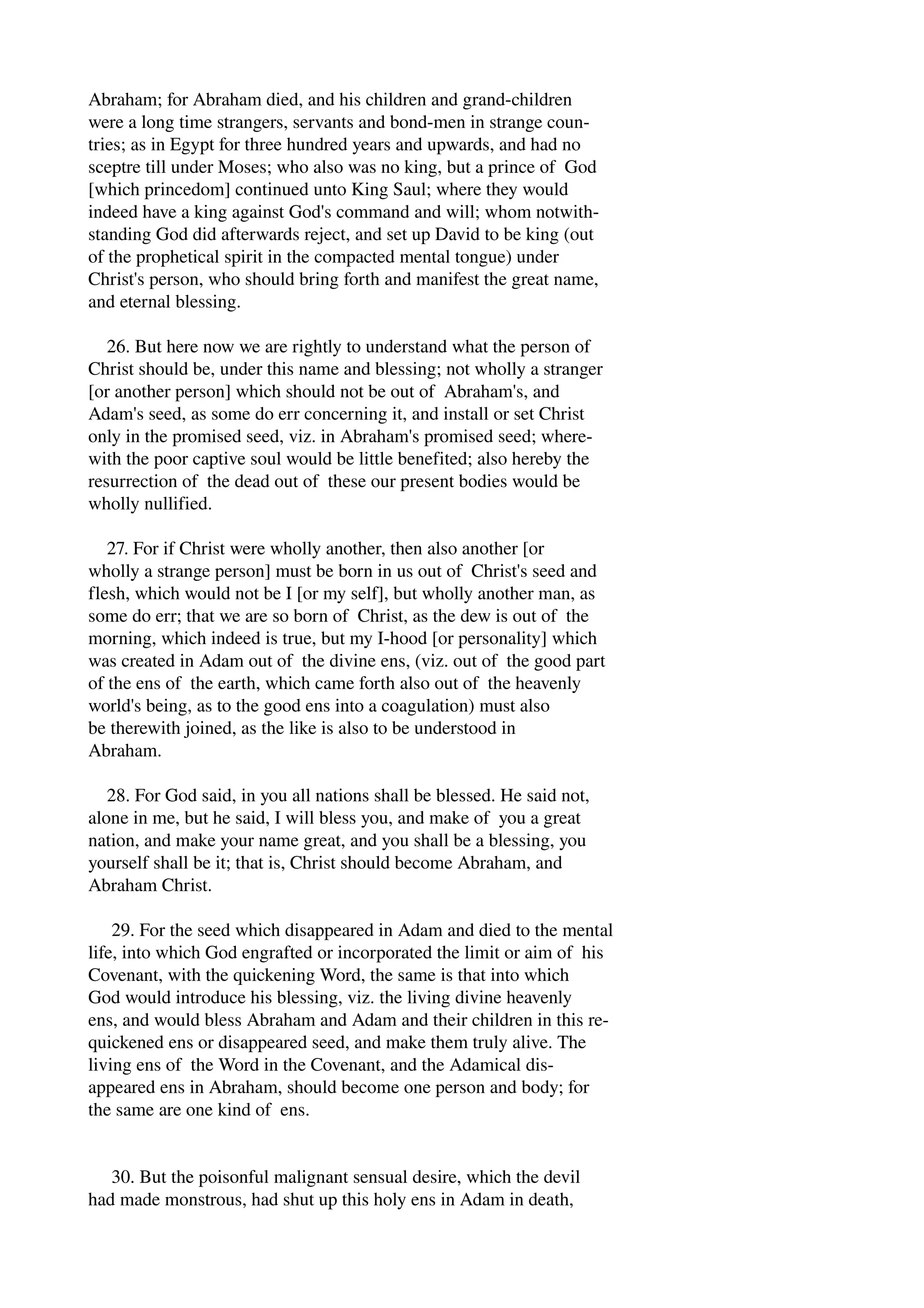 Abraham; for Abraham died, and his children and grand­children 
were a long time strangers, servants and bond­men 
in strange coun­tries; 
as in Egypt for three hundred years and upwards, and had no 
sceptre till under Moses; who also was no king, but a prince of God 
[which princedom] continued unto King Saul; where they would 
indeed have a king against God's command and will; whom notwith­standing 
God did afterwards reject, and set up David to be king (out 
of the prophetical spirit in the compacted mental tongue) under 
Christ's person, who should bring forth and manifest the great name, 
and eternal blessing. 
26. But here now we are rightly to understand what the person of 
Christ should be, under this name and blessing; not wholly a stranger 
[or another person] which should not be out of Abraham's, and 
Adam's seed, as some do err concerning it, and install or set Christ 
only in the promised seed, viz. in Abraham's promised seed; where­with 
the poor captive soul would be little benefited; also hereby the 
resurrection of the dead out of these our present bodies would be 
wholly nullified. 
27. For if Christ were wholly another, then also another [or 
wholly a strange person] must be born in us out of Christ's seed and 
flesh, which would not be I [or my self], but wholly another man, as 
some do err; that we are so born of Christ, as the dew is out of the 
morning, which indeed is true, but my I­hood 
[or personality] which 
was created in Adam out of the divine ens, (viz. out of the good part 
of the ens of the earth, which came forth also out of the heavenly 
world's being, as to the good ens into a coagulation) must also 
be therewith joined, as the like is also to be understood in 
Abraham. 
28. For God said, in you all nations shall be blessed. He said not, 
alone in me, but he said, I will bless you, and make of you a great 
nation, and make your name great, and you shall be a blessing, you 
yourself shall be it; that is, Christ should become Abraham, and 
Abraham Christ. 
29. For the seed which disappeared in Adam and died to the mental 
life, into which God engrafted or incorporated the limit or aim of his 
Covenant, with the quickening Word, the same is that into which 
God would introduce his blessing, viz. the living divine heavenly 
ens, and would bless Abraham and Adam and their children in this re­quickened 
ens or disappeared seed, and make them truly alive. The 
living ens of the Word in the Covenant, and the Adamical dis­appeared 
ens in Abraham, should become one person and body; for 
the same are one kind of ens. 
30. But the poisonful malignant sensual desire, which the devil 
had made monstrous, had shut up this holy ens in Adam in death, 
 