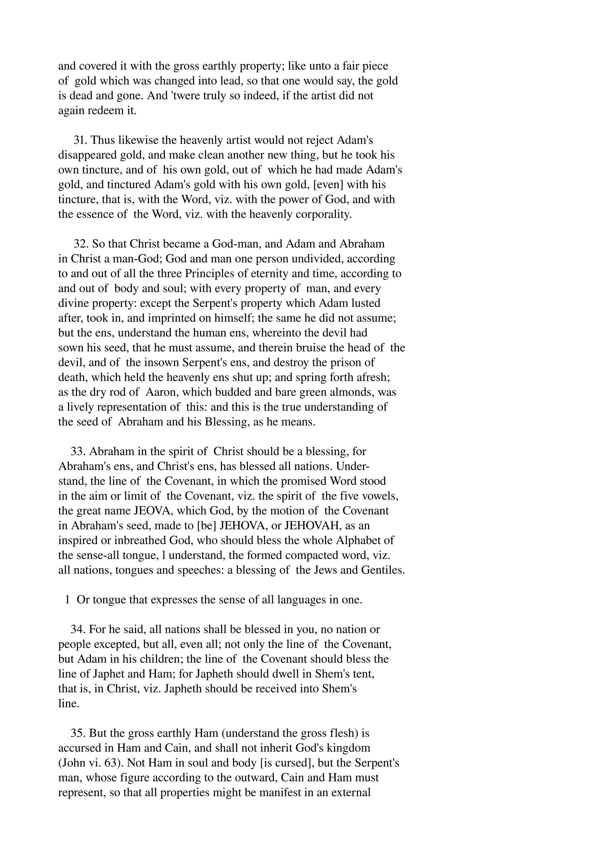 and covered it with the gross earthly property; like unto a fair piece 
of gold which was changed into lead, so that one would say, the gold 
is dead and gone. And 'twere truly so indeed, if the artist did not 
again redeem it. 
31. Thus likewise the heavenly artist would not reject Adam's 
disappeared gold, and make clean another new thing, but he took his 
own tincture, and of his own gold, out of which he had made Adam's 
gold, and tinctured Adam's gold with his own gold, [even] with his 
tincture, that is, with the Word, viz. with the power of God, and with 
the essence of the Word, viz. with the heavenly corporality. 
32. So that Christ became a God­man, 
and Adam and Abraham 
in Christ a man­God; 
God and man one person undivided, according 
to and out of all the three Principles of eternity and time, according to 
and out of body and soul; with every property of man, and every 
divine property: except the Serpent's property which Adam lusted 
after, took in, and imprinted on himself; the same he did not assume; 
but the ens, understand the human ens, whereinto the devil had 
sown his seed, that he must assume, and therein bruise the head of the 
devil, and of the insown Serpent's ens, and destroy the prison of 
death, which held the heavenly ens shut up; and spring forth afresh; 
as the dry rod of Aaron, which budded and bare green almonds, was 
a lively representation of this: and this is the true understanding of 
the seed of Abraham and his Blessing, as he means. 
33. Abraham in the spirit of Christ should be a blessing, for 
Abraham's ens, and Christ's ens, has blessed all nations. Under­stand, 
the line of the Covenant, in which the promised Word stood 
in the aim or limit of the Covenant, viz. the spirit of the five vowels, 
the great name JEOVA, which God, by the motion of the Covenant 
in Abraham's seed, made to [be] JEHOVA, or JEHOVAH, as an 
inspired or inbreathed God, who should bless the whole Alphabet of 
the sense­all 
tongue, l understand, the formed compacted word, viz. 
all nations, tongues and speeches: a blessing of the Jews and Gentiles. 
1 Or tongue that expresses the sense of all languages in one. 
34. For he said, all nations shall be blessed in you, no nation or 
people excepted, but all, even all; not only the line of the Covenant, 
but Adam in his children; the line of the Covenant should bless the 
line of Japhet and Ham; for Japheth should dwell in Shem's tent, 
that is, in Christ, viz. Japheth should be received into Shem's 
line. 
35. But the gross earthly Ham (understand the gross flesh) is 
accursed in Ham and Cain, and shall not inherit God's kingdom 
(John vi. 63). Not Ham in soul and body [is cursed], but the Serpent's 
man, whose figure according to the outward, Cain and Ham must 
represent, so that all properties might be manifest in an external 
 