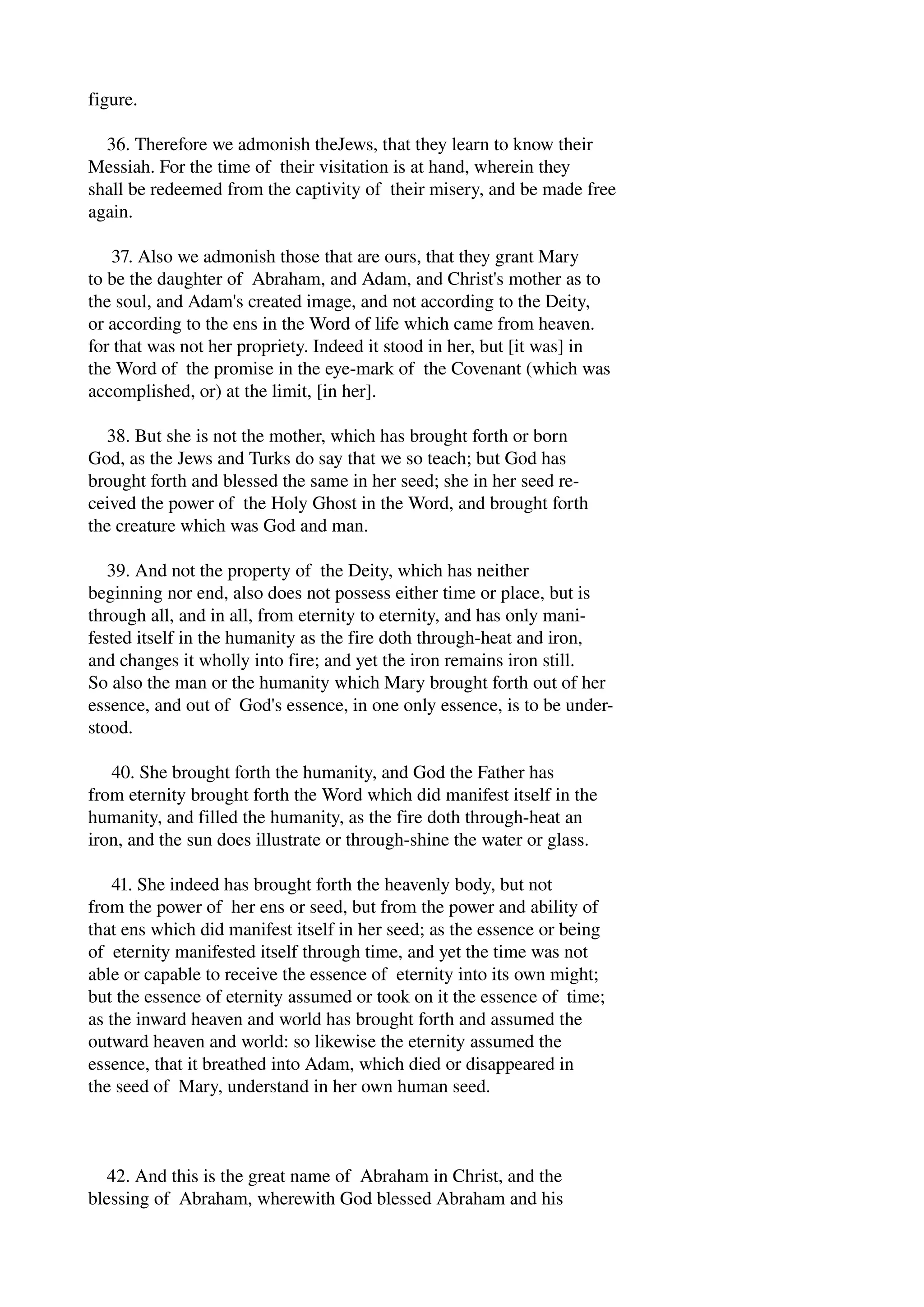 figure. 
36. Therefore we admonish theJews, that they learn to know their 
Messiah. For the time of their visitation is at hand, wherein they 
shall be redeemed from the captivity of their misery, and be made free 
again. 
37. Also we admonish those that are ours, that they grant Mary 
to be the daughter of Abraham, and Adam, and Christ's mother as to 
the soul, and Adam's created image, and not according to the Deity, 
or according to the ens in the Word of life which came from heaven. 
for that was not her propriety. Indeed it stood in her, but [it was] in 
the Word of the promise in the eye­mark 
of the Covenant (which was 
accomplished, or) at the limit, [in her]. 
38. But she is not the mother, which has brought forth or born 
God, as the Jews and Turks do say that we so teach; but God has 
brought forth and blessed the same in her seed; she in her seed re­ceived 
the power of the Holy Ghost in the Word, and brought forth 
the creature which was God and man. 
39. And not the property of the Deity, which has neither 
beginning nor end, also does not possess either time or place, but is 
through all, and in all, from eternity to eternity, and has only mani­fested 
itself in the humanity as the fire doth through­heat 
and iron, 
and changes it wholly into fire; and yet the iron remains iron still. 
So also the man or the humanity which Mary brought forth out of her 
essence, and out of God's essence, in one only essence, is to be under­stood. 
40. She brought forth the humanity, and God the Father has 
from eternity brought forth the Word which did manifest itself in the 
humanity, and filled the humanity, as the fire doth through­heat 
an 
iron, and the sun does illustrate or through­shine 
the water or glass. 
41. She indeed has brought forth the heavenly body, but not 
from the power of her ens or seed, but from the power and ability of 
that ens which did manifest itself in her seed; as the essence or being 
of eternity manifested itself through time, and yet the time was not 
able or capable to receive the essence of eternity into its own might; 
but the essence of eternity assumed or took on it the essence of time; 
as the inward heaven and world has brought forth and assumed the 
outward heaven and world: so likewise the eternity assumed the 
essence, that it breathed into Adam, which died or disappeared in 
the seed of Mary, understand in her own human seed. 
42. And this is the great name of Abraham in Christ, and the 
blessing of Abraham, wherewith God blessed Abraham and his 
 