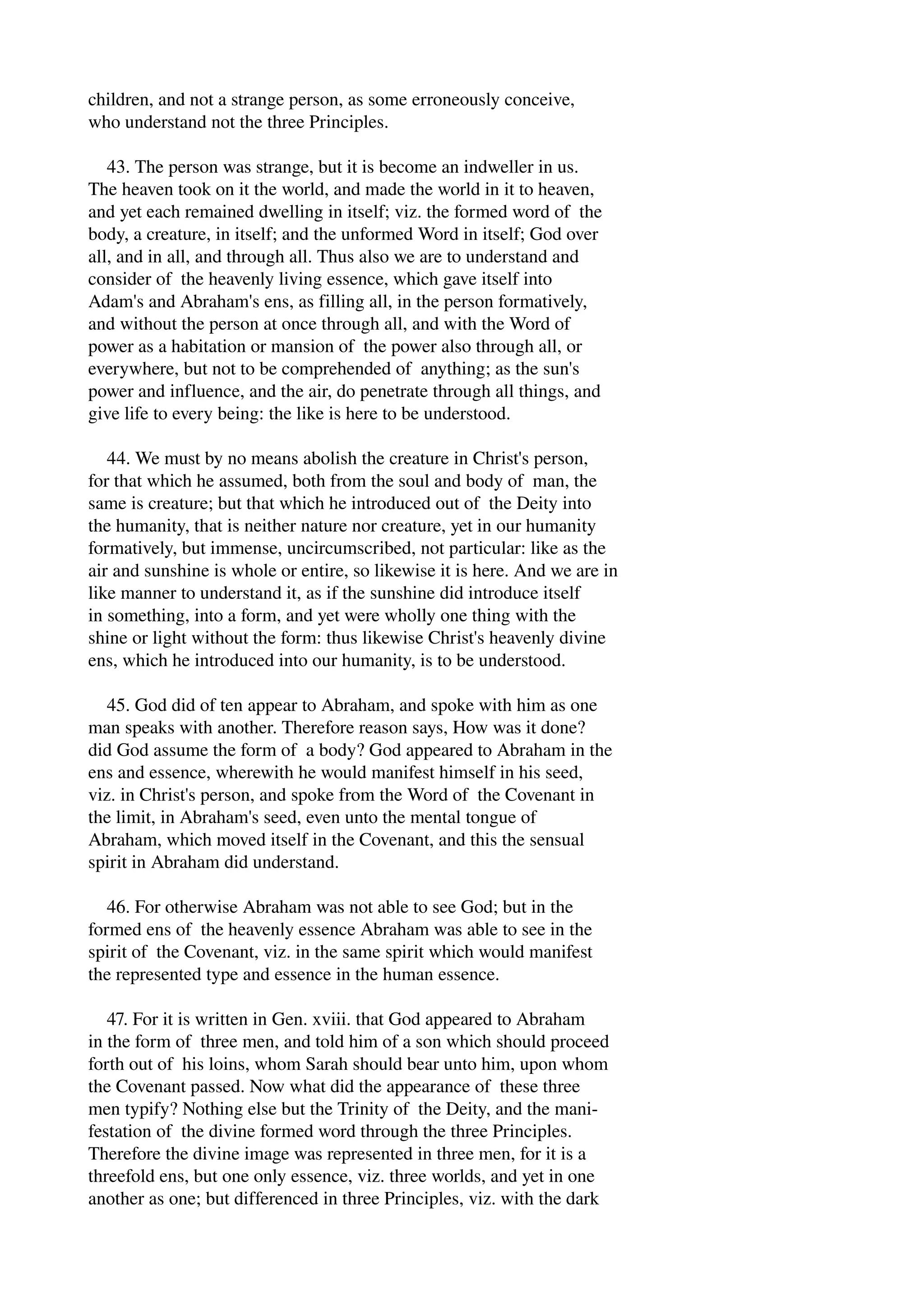 children, and not a strange person, as some erroneously conceive, 
who understand not the three Principles. 
43. The person was strange, but it is become an indweller in us. 
The heaven took on it the world, and made the world in it to heaven, 
and yet each remained dwelling in itself; viz. the formed word of the 
body, a creature, in itself; and the unformed Word in itself; God over 
all, and in all, and through all. Thus also we are to understand and 
consider of the heavenly living essence, which gave itself into 
Adam's and Abraham's ens, as filling all, in the person formatively, 
and without the person at once through all, and with the Word of 
power as a habitation or mansion of the power also through all, or 
everywhere, but not to be comprehended of anything; as the sun's 
power and influence, and the air, do penetrate through all things, and 
give life to every being: the like is here to be understood. 
44. We must by no means abolish the creature in Christ's person, 
for that which he assumed, both from the soul and body of man, the 
same is creature; but that which he introduced out of the Deity into 
the humanity, that is neither nature nor creature, yet in our humanity 
formatively, but immense, uncircumscribed, not particular: like as the 
air and sunshine is whole or entire, so likewise it is here. And we are in 
like manner to understand it, as if the sunshine did introduce itself 
in something, into a form, and yet were wholly one thing with the 
shine or light without the form: thus likewise Christ's heavenly divine 
ens, which he introduced into our humanity, is to be understood. 
45. God did of ten appear to Abraham, and spoke with him as one 
man speaks with another. Therefore reason says, How was it done? 
did God assume the form of a body? God appeared to Abraham in the 
ens and essence, wherewith he would manifest himself in his seed, 
viz. in Christ's person, and spoke from the Word of the Covenant in 
the limit, in Abraham's seed, even unto the mental tongue of 
Abraham, which moved itself in the Covenant, and this the sensual 
spirit in Abraham did understand. 
46. For otherwise Abraham was not able to see God; but in the 
formed ens of the heavenly essence Abraham was able to see in the 
spirit of the Covenant, viz. in the same spirit which would manifest 
the represented type and essence in the human essence. 
47. For it is written in Gen. xviii. that God appeared to Abraham 
in the form of three men, and told him of a son which should proceed 
forth out of his loins, whom Sarah should bear unto him, upon whom 
the Covenant passed. Now what did the appearance of these three 
men typify? Nothing else but the Trinity of the Deity, and the mani­festation 
of the divine formed word through the three Principles. 
Therefore the divine image was represented in three men, for it is a 
threefold ens, but one only essence, viz. three worlds, and yet in one 
another as one; but differenced in three Principles, viz. with the dark 
 
