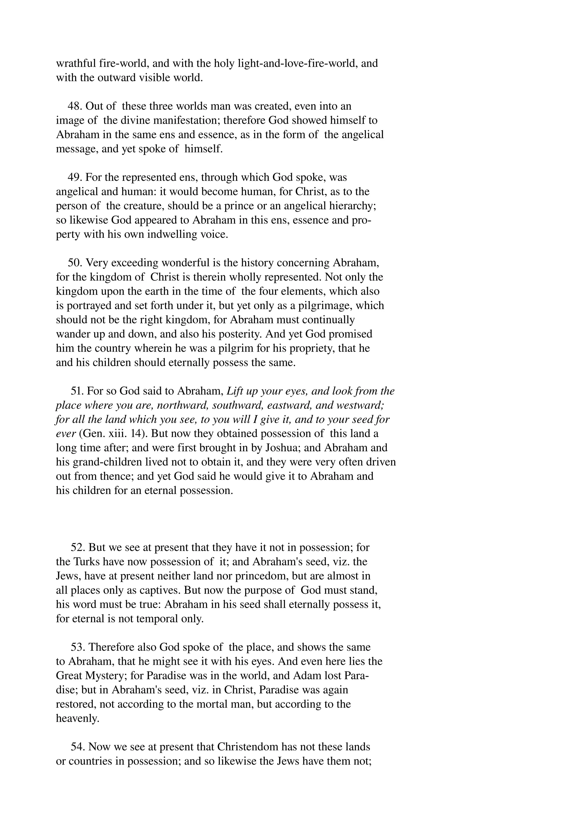 wrathful fire­world, 
and with the holy light­and­love­fire­world, 
and 
with the outward visible world. 
48. Out of these three worlds man was created, even into an 
image of the divine manifestation; therefore God showed himself to 
Abraham in the same ens and essence, as in the form of the angelical 
message, and yet spoke of himself. 
49. For the represented ens, through which God spoke, was 
angelical and human: it would become human, for Christ, as to the 
person of the creature, should be a prince or an angelical hierarchy; 
so likewise God appeared to Abraham in this ens, essence and pro­perty 
with his own indwelling voice. 
50. Very exceeding wonderful is the history concerning Abraham, 
for the kingdom of Christ is therein wholly represented. Not only the 
kingdom upon the earth in the time of the four elements, which also 
is portrayed and set forth under it, but yet only as a pilgrimage, which 
should not be the right kingdom, for Abraham must continually 
wander up and down, and also his posterity. And yet God promised 
him the country wherein he was a pilgrim for his propriety, that he 
and his children should eternally possess the same. 
51. For so God said to Abraham, Lift up your eyes, and look from the 
place where you are, northward, southward, eastward, and westward; 
for all the land which you see, to you will I give it, and to your seed for 
ever (Gen. xiii. 14). But now they obtained possession of this land a 
long time after; and were first brought in by Joshua; and Abraham and 
his grand­children 
lived not to obtain it, and they were very often driven 
out from thence; and yet God said he would give it to Abraham and 
his children for an eternal possession. 
52. But we see at present that they have it not in possession; for 
the Turks have now possession of it; and Abraham's seed, viz. the 
Jews, have at present neither land nor princedom, but are almost in 
all places only as captives. But now the purpose of God must stand, 
his word must be true: Abraham in his seed shall eternally possess it, 
for eternal is not temporal only. 
53. Therefore also God spoke of the place, and shows the same 
to Abraham, that he might see it with his eyes. And even here lies the 
Great Mystery; for Paradise was in the world, and Adam lost Para­dise; 
but in Abraham's seed, viz. in Christ, Paradise was again 
restored, not according to the mortal man, but according to the 
heavenly. 
54. Now we see at present that Christendom has not these lands 
or countries in possession; and so likewise the Jews have them not; 
 
