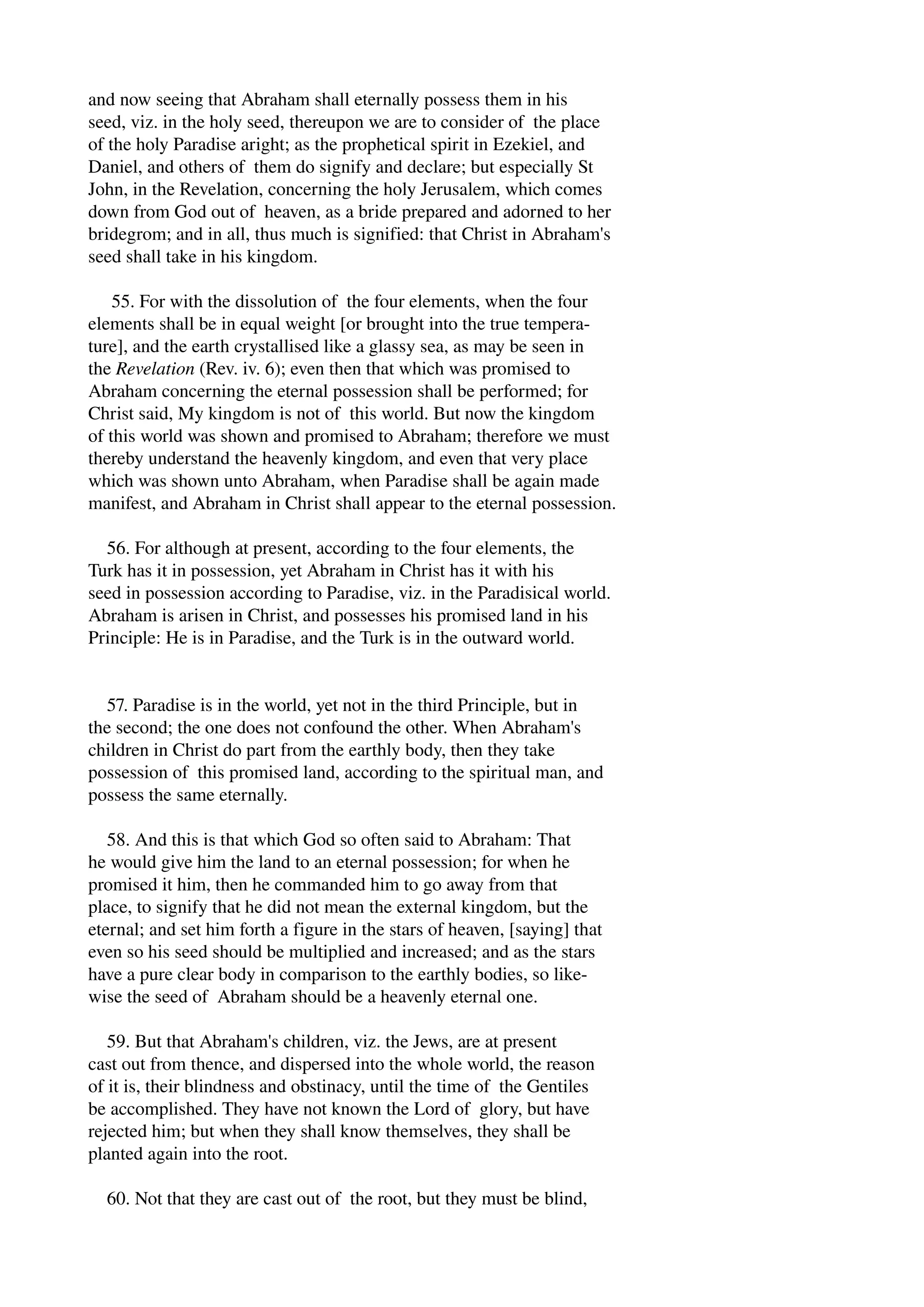 and now seeing that Abraham shall eternally possess them in his 
seed, viz. in the holy seed, thereupon we are to consider of the place 
of the holy Paradise aright; as the prophetical spirit in Ezekiel, and 
Daniel, and others of them do signify and declare; but especially St 
John, in the Revelation, concerning the holy Jerusalem, which comes 
down from God out of heaven, as a bride prepared and adorned to her 
bridegrom; and in all, thus much is signified: that Christ in Abraham's 
seed shall take in his kingdom. 
55. For with the dissolution of the four elements, when the four 
elements shall be in equal weight [or brought into the true tempera­ture], 
and the earth crystallised like a glassy sea, as may be seen in 
the Revelation (Rev. iv. 6); even then that which was promised to 
Abraham concerning the eternal possession shall be performed; for 
Christ said, My kingdom is not of this world. But now the kingdom 
of this world was shown and promised to Abraham; therefore we must 
thereby understand the heavenly kingdom, and even that very place 
which was shown unto Abraham, when Paradise shall be again made 
manifest, and Abraham in Christ shall appear to the eternal possession. 
56. For although at present, according to the four elements, the 
Turk has it in possession, yet Abraham in Christ has it with his 
seed in possession according to Paradise, viz. in the Paradisical world. 
Abraham is arisen in Christ, and possesses his promised land in his 
Principle: He is in Paradise, and the Turk is in the outward world. 
57. Paradise is in the world, yet not in the third Principle, but in 
the second; the one does not confound the other. When Abraham's 
children in Christ do part from the earthly body, then they take 
possession of this promised land, according to the spiritual man, and 
possess the same eternally. 
58. And this is that which God so often said to Abraham: That 
he would give him the land to an eternal possession; for when he 
promised it him, then he commanded him to go away from that 
place, to signify that he did not mean the external kingdom, but the 
eternal; and set him forth a figure in the stars of heaven, [saying] that 
even so his seed should be multiplied and increased; and as the stars 
have a pure clear body in comparison to the earthly bodies, so like­wise 
the seed of Abraham should be a heavenly eternal one. 
59. But that Abraham's children, viz. the Jews, are at present 
cast out from thence, and dispersed into the whole world, the reason 
of it is, their blindness and obstinacy, until the time of the Gentiles 
be accomplished. They have not known the Lord of glory, but have 
rejected him; but when they shall know themselves, they shall be 
planted again into the root. 
60. Not that they are cast out of the root, but they must be blind, 
 