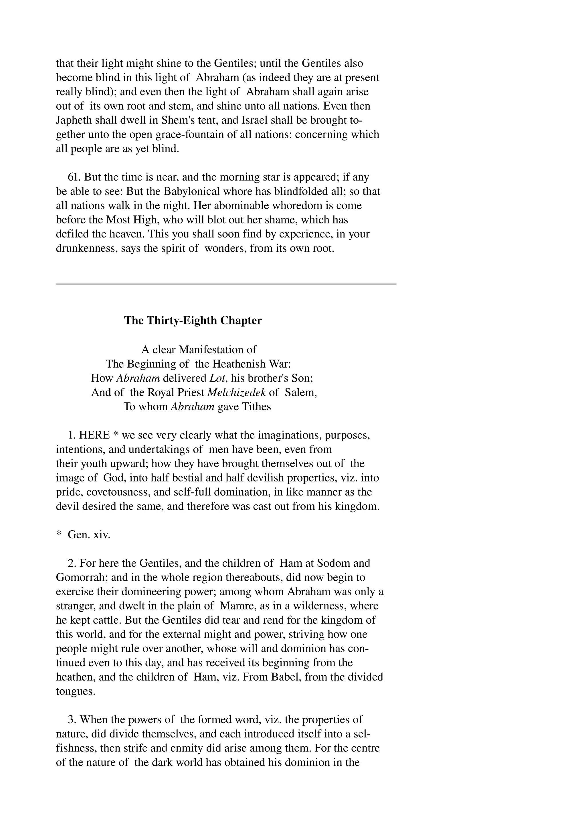 that their light might shine to the Gentiles; until the Gentiles also 
become blind in this light of Abraham (as indeed they are at present 
really blind); and even then the light of Abraham shall again arise 
out of its own root and stem, and shine unto all nations. Even then 
Japheth shall dwell in Shem's tent, and Israel shall be brought to­gether 
unto the open grace­fountain 
of all nations: concerning which 
all people are as yet blind. 
61. But the time is near, and the morning star is appeared; if any 
be able to see: But the Babylonical whore has blindfolded all; so that 
all nations walk in the night. Her abominable whoredom is come 
before the Most High, who will blot out her shame, which has 
defiled the heaven. This you shall soon find by experience, in your 
drunkenness, says the spirit of wonders, from its own root. 
The Thirty­Eighth 
Chapter 
A clear Manifestation of 
The Beginning of the Heathenish War: 
How Abraham delivered Lot, his brother's Son; 
And of the Royal Priest Melchizedek of Salem, 
To whom Abraham gave Tithes 
1. HERE * we see very clearly what the imaginations, purposes, 
intentions, and undertakings of men have been, even from 
their youth upward; how they have brought themselves out of the 
image of God, into half bestial and half devilish properties, viz. into 
pride, covetousness, and self­full 
domination, in like manner as the 
devil desired the same, and therefore was cast out from his kingdom. 
* Gen. xiv. 
2. For here the Gentiles, and the children of Ham at Sodom and 
Gomorrah; and in the whole region thereabouts, did now begin to 
exercise their domineering power; among whom Abraham was only a 
stranger, and dwelt in the plain of Mamre, as in a wilderness, where 
he kept cattle. But the Gentiles did tear and rend for the kingdom of 
this world, and for the external might and power, striving how one 
people might rule over another, whose will and dominion has con­tinued 
even to this day, and has received its beginning from the 
heathen, and the children of Ham, viz. From Babel, from the divided 
tongues. 
3. When the powers of the formed word, viz. the properties of 
nature, did divide themselves, and each introduced itself into a sel­fishness, 
then strife and enmity did arise among them. For the centre 
of the nature of the dark world has obtained his dominion in the 
 