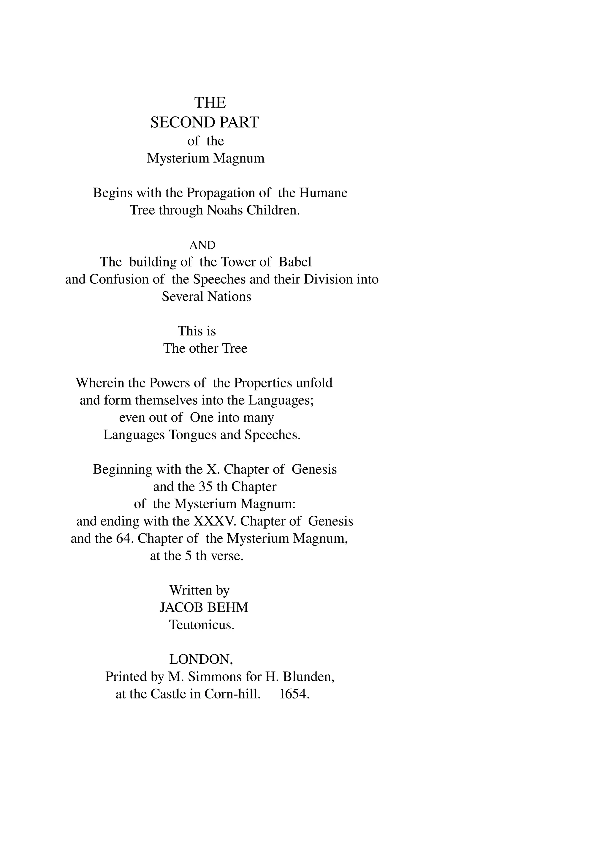 THE 
SECOND PART 
of the 
Mysterium Magnum 
Begins with the Propagation of the Humane 
Tree through Noahs Children. 
AND 
The building of the Tower of Babel 
and Confusion of the Speeches and their Division into 
Several Nations 
This is 
The other Tree 
Wherein the Powers of the Properties unfold 
and form themselves into the Languages; 
even out of One into many 
Languages Tongues and Speeches. 
Beginning with the X. Chapter of Genesis 
and the 35 th Chapter 
of the Mysterium Magnum: 
and ending with the XXXV. Chapter of Genesis 
and the 64. Chapter of the Mysterium Magnum, 
at the 5 th verse. 
Written by 
JACOB BEHM 
Teutonicus. 
LONDON, 
Printed by M. Simmons for H. Blunden, 
at the Castle in Corn­hill. 
1654. 
 