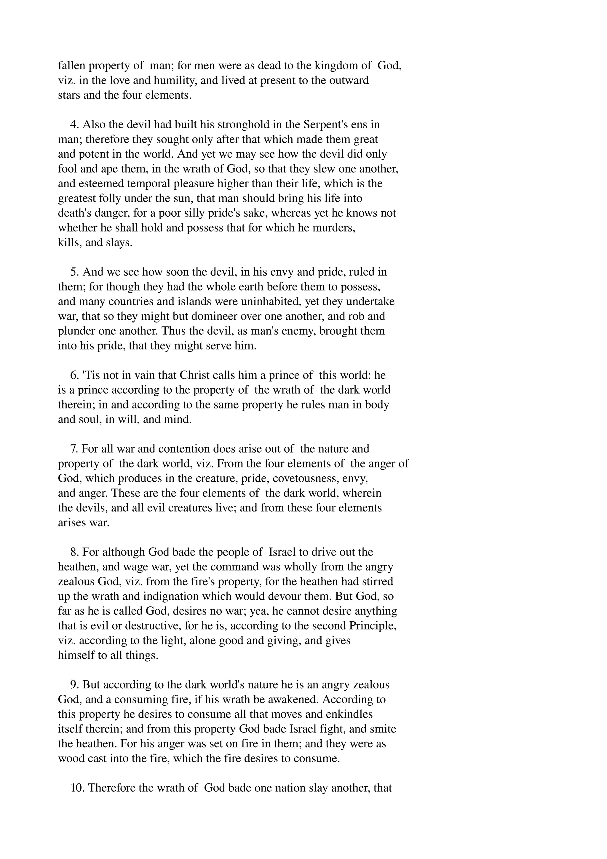 fallen property of man; for men were as dead to the kingdom of God, 
viz. in the love and humility, and lived at present to the outward 
stars and the four elements. 
4. Also the devil had built his stronghold in the Serpent's ens in 
man; therefore they sought only after that which made them great 
and potent in the world. And yet we may see how the devil did only 
fool and ape them, in the wrath of God, so that they slew one another, 
and esteemed temporal pleasure higher than their life, which is the 
greatest folly under the sun, that man should bring his life into 
death's danger, for a poor silly pride's sake, whereas yet he knows not 
whether he shall hold and possess that for which he murders, 
kills, and slays. 
5. And we see how soon the devil, in his envy and pride, ruled in 
them; for though they had the whole earth before them to possess, 
and many countries and islands were uninhabited, yet they undertake 
war, that so they might but domineer over one another, and rob and 
plunder one another. Thus the devil, as man's enemy, brought them 
into his pride, that they might serve him. 
6. 'Tis not in vain that Christ calls him a prince of this world: he 
is a prince according to the property of the wrath of the dark world 
therein; in and according to the same property he rules man in body 
and soul, in will, and mind. 
7. For all war and contention does arise out of the nature and 
property of the dark world, viz. From the four elements of the anger of 
God, which produces in the creature, pride, covetousness, envy, 
and anger. These are the four elements of the dark world, wherein 
the devils, and all evil creatures live; and from these four elements 
arises war. 
8. For although God bade the people of Israel to drive out the 
heathen, and wage war, yet the command was wholly from the angry 
zealous God, viz. from the fire's property, for the heathen had stirred 
up the wrath and indignation which would devour them. But God, so 
far as he is called God, desires no war; yea, he cannot desire anything 
that is evil or destructive, for he is, according to the second Principle, 
viz. according to the light, alone good and giving, and gives 
himself to all things. 
9. But according to the dark world's nature he is an angry zealous 
God, and a consuming fire, if his wrath be awakened. According to 
this property he desires to consume all that moves and enkindles 
itself therein; and from this property God bade Israel fight, and smite 
the heathen. For his anger was set on fire in them; and they were as 
wood cast into the fire, which the fire desires to consume. 
10. Therefore the wrath of God bade one nation slay another, that 
 