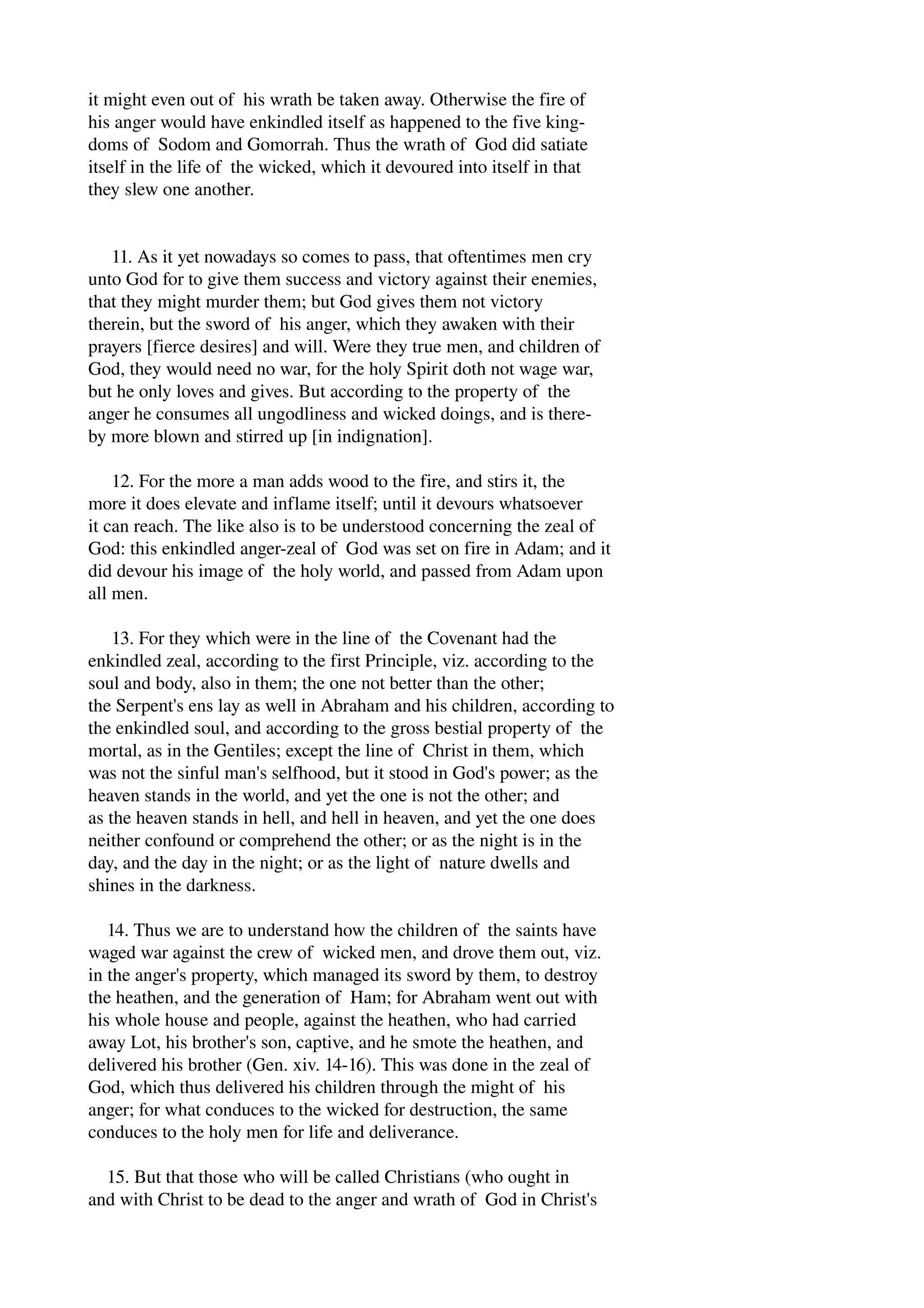 it might even out of his wrath be taken away. Otherwise the fire of 
his anger would have enkindled itself as happened to the five king­doms 
of Sodom and Gomorrah. Thus the wrath of God did satiate 
itself in the life of the wicked, which it devoured into itself in that 
they slew one another. 
11. As it yet nowadays so comes to pass, that oftentimes men cry 
unto God for to give them success and victory against their enemies, 
that they might murder them; but God gives them not victory 
therein, but the sword of his anger, which they awaken with their 
prayers [fierce desires] and will. Were they true men, and children of 
God, they would need no war, for the holy Spirit doth not wage war, 
but he only loves and gives. But according to the property of the 
anger he consumes all ungodliness and wicked doings, and is there­by 
more blown and stirred up [in indignation]. 
12. For the more a man adds wood to the fire, and stirs it, the 
more it does elevate and inflame itself; until it devours whatsoever 
it can reach. The like also is to be understood concerning the zeal of 
God: this enkindled anger­zeal 
of God was set on fire in Adam; and it 
did devour his image of the holy world, and passed from Adam upon 
all men. 
13. For they which were in the line of the Covenant had the 
enkindled zeal, according to the first Principle, viz. according to the 
soul and body, also in them; the one not better than the other; 
the Serpent's ens lay as well in Abraham and his children, according to 
the enkindled soul, and according to the gross bestial property of the 
mortal, as in the Gentiles; except the line of Christ in them, which 
was not the sinful man's selfhood, but it stood in God's power; as the 
heaven stands in the world, and yet the one is not the other; and 
as the heaven stands in hell, and hell in heaven, and yet the one does 
neither confound or comprehend the other; or as the night is in the 
day, and the day in the night; or as the light of nature dwells and 
shines in the darkness. 
14. Thus we are to understand how the children of the saints have 
waged war against the crew of wicked men, and drove them out, viz. 
in the anger's property, which managed its sword by them, to destroy 
the heathen, and the generation of Ham; for Abraham went out with 
his whole house and people, against the heathen, who had carried 
away Lot, his brother's son, captive, and he smote the heathen, and 
delivered his brother (Gen. xiv. 14­16). 
This was done in the zeal of 
God, which thus delivered his children through the might of his 
anger; for what conduces to the wicked for destruction, the same 
conduces to the holy men for life and deliverance. 
15. But that those who will be called Christians (who ought in 
and with Christ to be dead to the anger and wrath of God in Christ's 
 