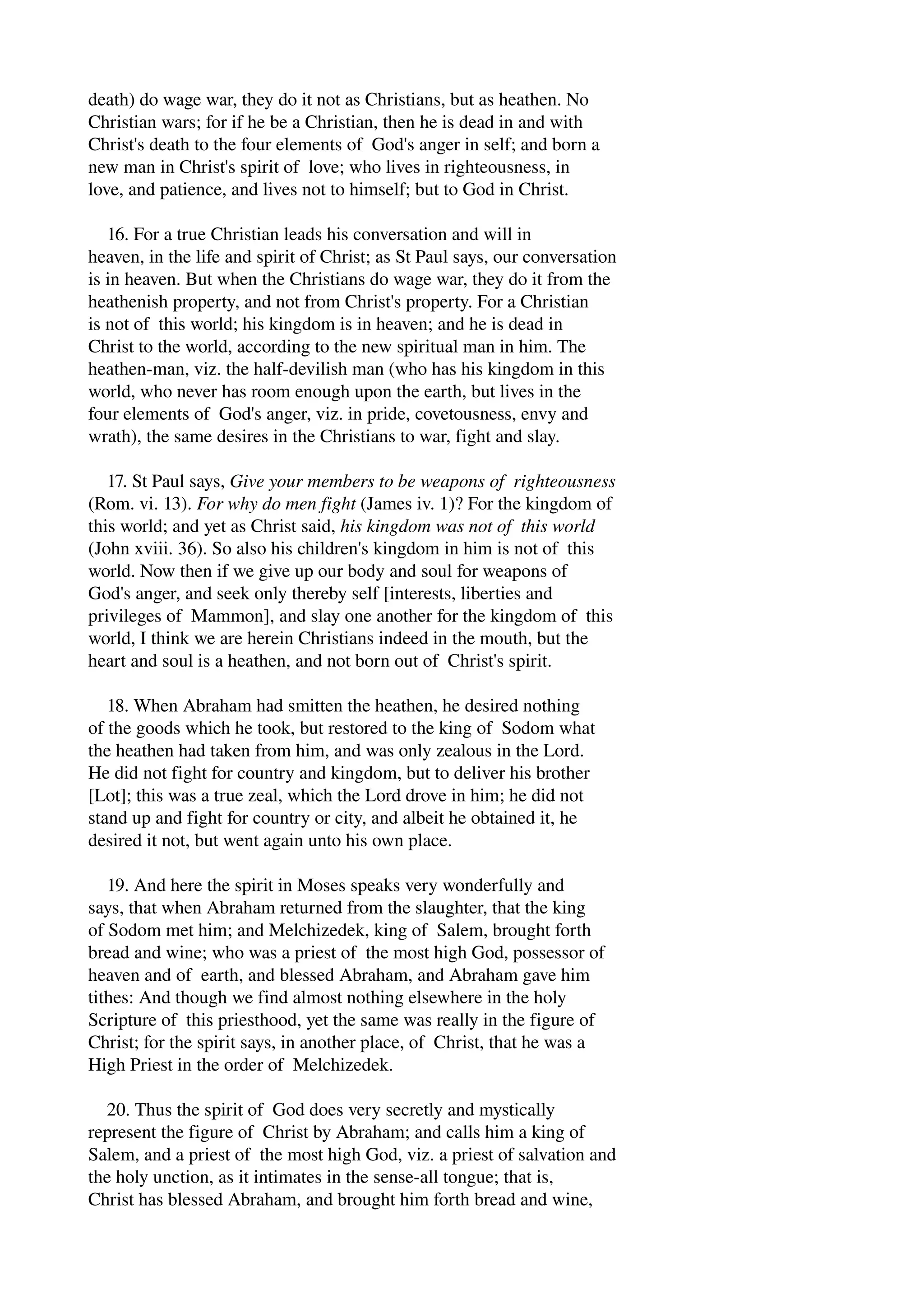death) do wage war, they do it not as Christians, but as heathen. No 
Christian wars; for if he be a Christian, then he is dead in and with 
Christ's death to the four elements of God's anger in self; and born a 
new man in Christ's spirit of love; who lives in righteousness, in 
love, and patience, and lives not to himself; but to God in Christ. 
16. For a true Christian leads his conversation and will in 
heaven, in the life and spirit of Christ; as St Paul says, our conversation 
is in heaven. But when the Christians do wage war, they do it from the 
heathenish property, and not from Christ's property. For a Christian 
is not of this world; his kingdom is in heaven; and he is dead in 
Christ to the world, according to the new spiritual man in him. The 
heathen­man, 
viz. the half­devilish 
man (who has his kingdom in this 
world, who never has room enough upon the earth, but lives in the 
four elements of God's anger, viz. in pride, covetousness, envy and 
wrath), the same desires in the Christians to war, fight and slay. 
17. St Paul says, Give your members to be weapons of righteousness 
(Rom. vi. 13). For why do men fight (James iv. 1)? For the kingdom of 
this world; and yet as Christ said, his kingdom was not of this world 
(John xviii. 36). So also his children's kingdom in him is not of this 
world. Now then if we give up our body and soul for weapons of 
God's anger, and seek only thereby self [interests, liberties and 
privileges of Mammon], and slay one another for the kingdom of this 
world, I think we are herein Christians indeed in the mouth, but the 
heart and soul is a heathen, and not born out of Christ's spirit. 
18. When Abraham had smitten the heathen, he desired nothing 
of the goods which he took, but restored to the king of Sodom what 
the heathen had taken from him, and was only zealous in the Lord. 
He did not fight for country and kingdom, but to deliver his brother 
[Lot]; this was a true zeal, which the Lord drove in him; he did not 
stand up and fight for country or city, and albeit he obtained it, he 
desired it not, but went again unto his own place. 
19. And here the spirit in Moses speaks very wonderfully and 
says, that when Abraham returned from the slaughter, that the king 
of Sodom met him; and Melchizedek, king of Salem, brought forth 
bread and wine; who was a priest of the most high God, possessor of 
heaven and of earth, and blessed Abraham, and Abraham gave him 
tithes: And though we find almost nothing elsewhere in the holy 
Scripture of this priesthood, yet the same was really in the figure of 
Christ; for the spirit says, in another place, of Christ, that he was a 
High Priest in the order of Melchizedek. 
20. Thus the spirit of God does very secretly and mystically 
represent the figure of Christ by Abraham; and calls him a king of 
Salem, and a priest of the most high God, viz. a priest of salvation and 
the holy unction, as it intimates in the sense­all 
tongue; that is, 
Christ has blessed Abraham, and brought him forth bread and wine, 
 
