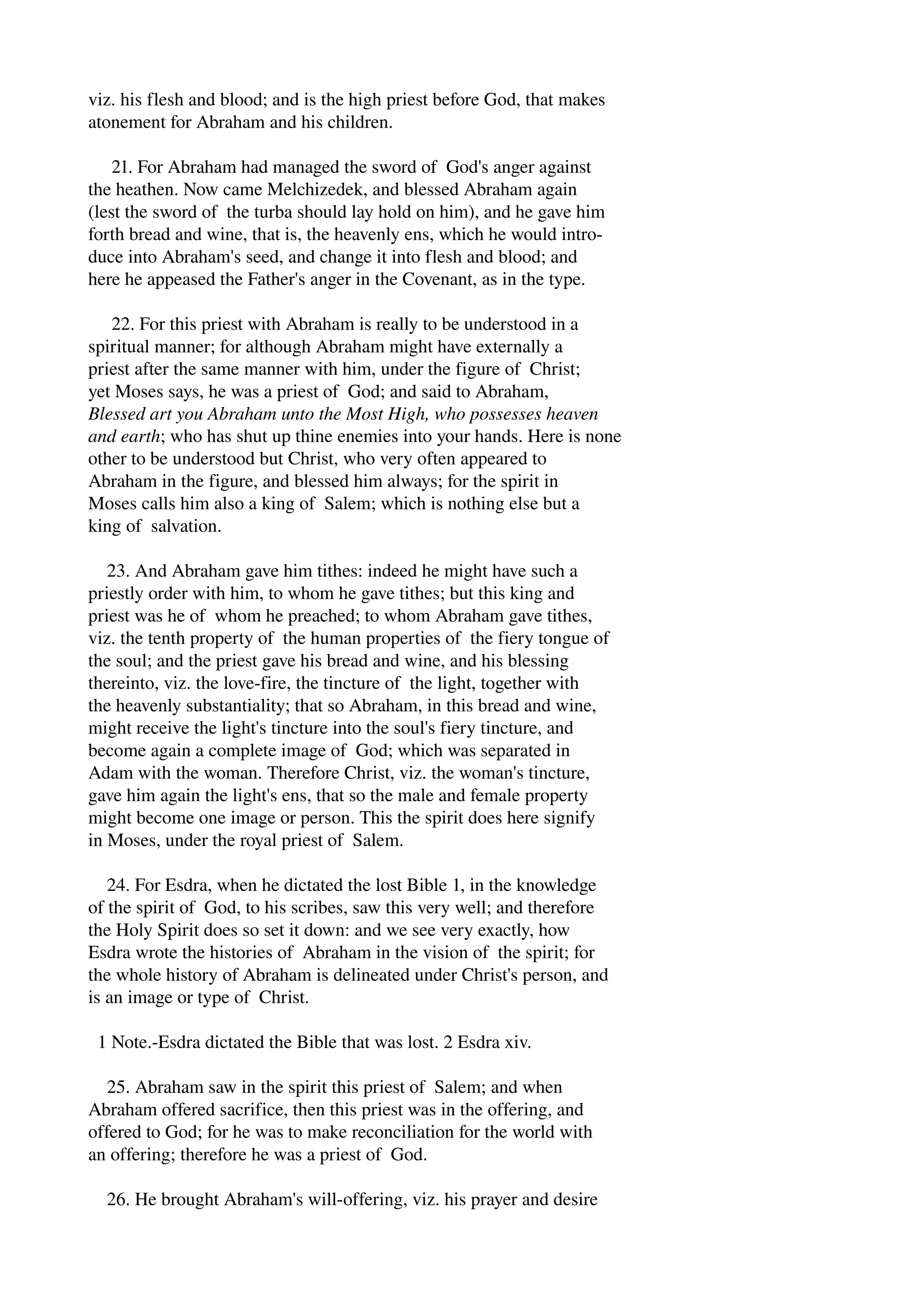 viz. his flesh and blood; and is the high priest before God, that makes 
atonement for Abraham and his children. 
21. For Abraham had managed the sword of God's anger against 
the heathen. Now came Melchizedek, and blessed Abraham again 
(lest the sword of the turba should lay hold on him), and he gave him 
forth bread and wine, that is, the heavenly ens, which he would intro­duce 
into Abraham's seed, and change it into flesh and blood; and 
here he appeased the Father's anger in the Covenant, as in the type. 
22. For this priest with Abraham is really to be understood in a 
spiritual manner; for although Abraham might have externally a 
priest after the same manner with him, under the figure of Christ; 
yet Moses says, he was a priest of God; and said to Abraham, 
Blessed art you Abraham unto the Most High, who possesses heaven 
and earth; who has shut up thine enemies into your hands. Here is none 
other to be understood but Christ, who very often appeared to 
Abraham in the figure, and blessed him always; for the spirit in 
Moses calls him also a king of Salem; which is nothing else but a 
king of salvation. 
23. And Abraham gave him tithes: indeed he might have such a 
priestly order with him, to whom he gave tithes; but this king and 
priest was he of whom he preached; to whom Abraham gave tithes, 
viz. the tenth property of the human properties of the fiery tongue of 
the soul; and the priest gave his bread and wine, and his blessing 
thereinto, viz. the love­fire, 
the tincture of the light, together with 
the heavenly substantiality; that so Abraham, in this bread and wine, 
might receive the light's tincture into the soul's fiery tincture, and 
become again a complete image of God; which was separated in 
Adam with the woman. Therefore Christ, viz. the woman's tincture, 
gave him again the light's ens, that so the male and female property 
might become one image or person. This the spirit does here signify 
in Moses, under the royal priest of Salem. 
24. For Esdra, when he dictated the lost Bible 1, in the knowledge 
of the spirit of God, to his scribes, saw this very well; and therefore 
the Holy Spirit does so set it down: and we see very exactly, how 
Esdra wrote the histories of Abraham in the vision of the spirit; for 
the whole history of Abraham is delineated under Christ's person, and 
is an image or type of Christ. 
1 Note.­Esdra 
dictated the Bible that was lost. 2 Esdra xiv. 
25. Abraham saw in the spirit this priest of Salem; and when 
Abraham offered sacrifice, then this priest was in the offering, and 
offered to God; for he was to make reconciliation for the world with 
an offering; therefore he was a priest of God. 
26. He brought Abraham's will­offering, 
viz. his prayer and desire 
 